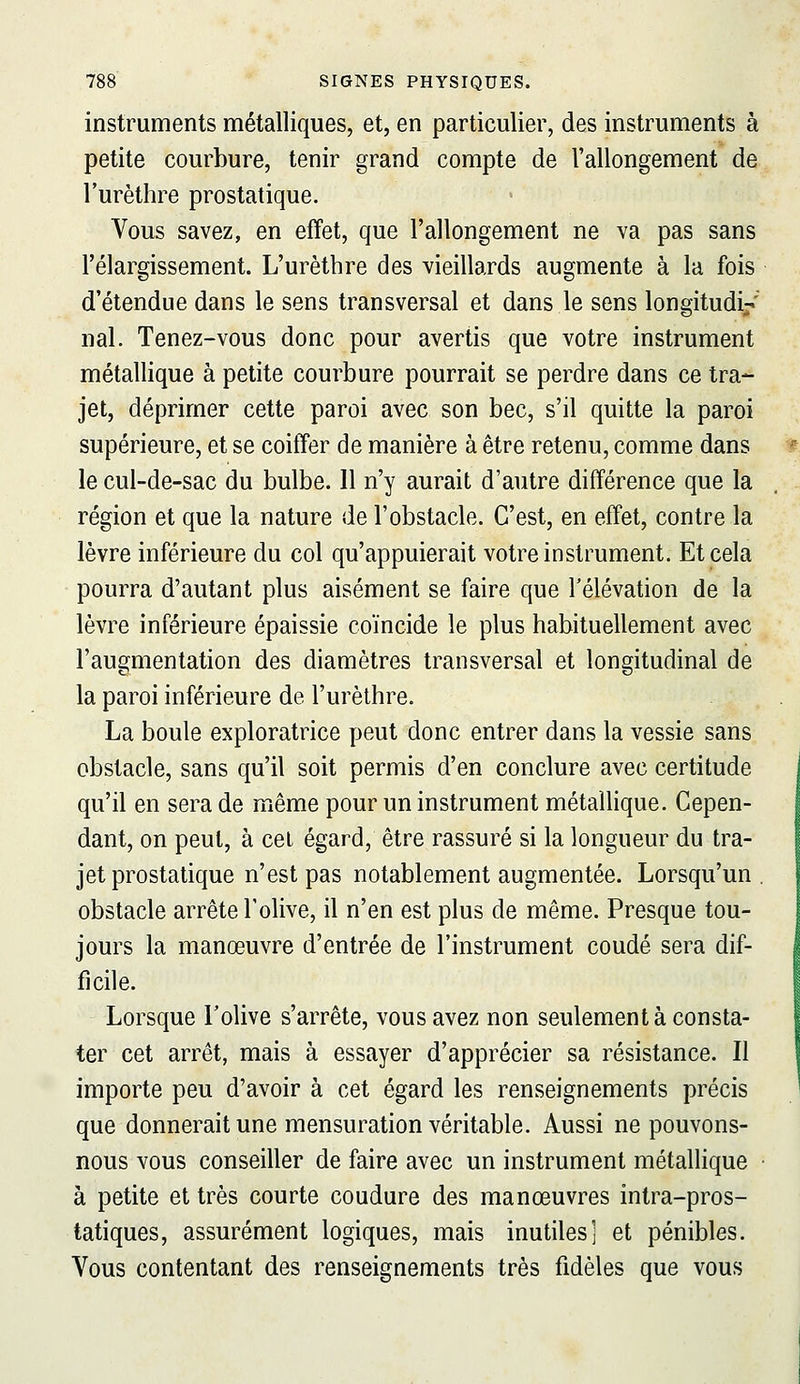 instruments métalliques, et, en particulier, des instruments à petite courbure, tenir grand compte de l'allongement de l'urèthre prostatique. Vous savez, en effet, que l'allongement ne va pas sans l'élargissement. L'urèthre des vieillards augmente à la fois d'étendue dans le sens transversal et dans le sens longitudi-' nal. Tenez-vous donc pour avertis que votre instrument métallique à petite courbure pourrait se perdre dans ce tra- jet, déprimer cette paroi avec son bec, s'il quitte la paroi supérieure, et se coiffer de manière à être retenu, comme dans le cul-de-sac du bulbe. 11 n'y aurait d'autre différence que la région et que la nature de l'obstacle. C'est, en effet, contre la lèvre inférieure du col qu'appuierait votre instrument. Et cela pourra d'autant plus aisément se faire que l'élévation de la lèvre inférieure épaissie coïncide le plus habituellement avec l'augmentation des diamètres transversal et longitudinal de la paroi inférieure de l'urèthre. La boule exploratrice peut donc entrer dans la vessie sans obstacle, sans qu'il soit permis d'en conclure avec certitude qu'il en sera de même pour un instrument métaUique. Cepen- dant, on peut, à cet égard, être rassuré si la longueur du tra- jet prostatique n'est pas notablement augmentée. Lorsqu'un . obstacle arrête l'olive, il n'en est plus de même. Presque tou- jours la manœuvre d'entrée de l'instrument coudé sera dif- ficile. Lorsque l'olive s'arrête, vous avez non seulement à consta- ter cet arrêt, mais à essayer d'apprécier sa résistance. Il importe peu d'avoir à cet égard les renseignements précis que donnerait une mensuration véritable. Aussi ne pouvons- nous vous conseiller de faire avec un instrument métallique • à petite et très courte coudure des manœuvres intra-pros- tatiques, assurément logiques, mais inutiles] et pénibles. Vous contentant des renseignements très fidèles que vous