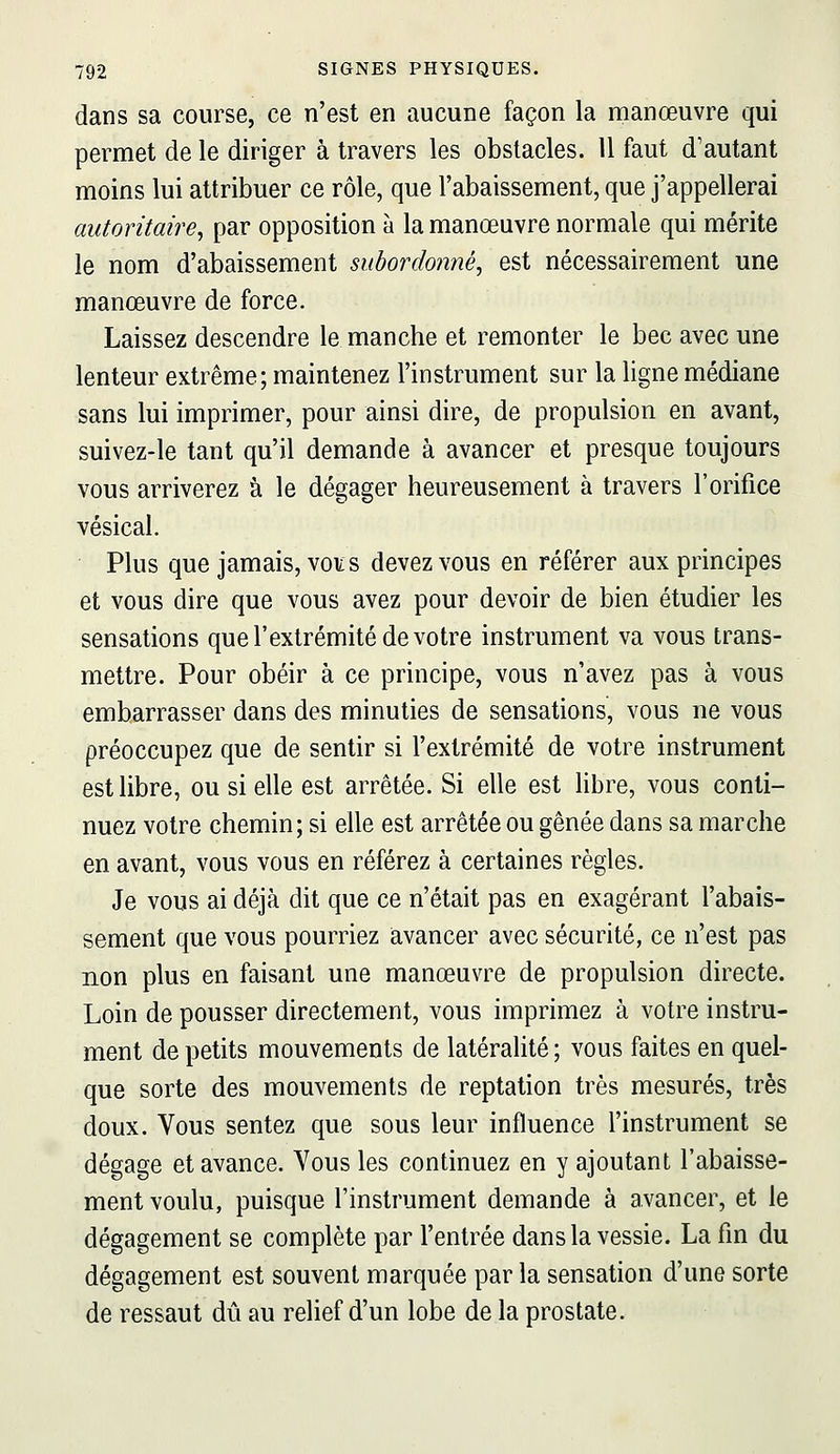 dans sa course, ce n'est en aucune façon la manœuvre qui permet de le diriger à travers les obstacles. U faut d'autant moins lui attribuer ce rôle, que l'abaissement, que j'appellerai autoritaire, par opposition à la manœuvre normale qui mérite le nom d'abaissement subordonné, est nécessairement une manœuvre de force. Laissez descendre le manche et remonter le bec avec une lenteur extrême; maintenez l'instrument sur la ligne médiane sans lui imprimer, pour ainsi dire, de propulsion en avant, suivez-le tant qu'il demande à avancer et presque toujours vous arriverez à le dégager heureusement à travers l'orifice vésical. Plus que jamais, vo¥s devez vous en référer aux principes et vous dire que vous avez pour devoir de bien étudier les sensations que l'extrémité de votre instrument va vous trans- mettre. Pour obéir à ce principe, vous n'avez pas à vous embarrasser dans des minuties de sensations, vous ne vous préoccupez que de sentir si l'extrémité de votre instrument est libre, ou si elle est arrêtée. Si elle est libre, vous conti- nuez votre chemin; si elle est arrêtée ou gênée dans sa marche en avant, vous vous en référez à certaines règles. Je vous ai déjà dit que ce n'était pas en exagérant l'abais- sement que vous pourriez avancer avec sécurité, ce n'est pas non plus en faisant une manœuvre de propulsion directe. Loin de pousser directement, vous imprimez à votre instru- ment de petits mouvements de latéralité ; vous faites en quel- que sorte des mouvements de reptation très mesurés, très doux. Vous sentez que sous leur influence l'instrument se dégage et avance. Vous les continuez en y ajoutant l'abaisse- ment voulu, puisque l'instrument demande à avancer, et le dégagement se complète par l'entrée dans la vessie. La fin du dégagement est souvent marquée par la sensation d'une sorte de ressaut dû au relief d'un lobe de la prostate.