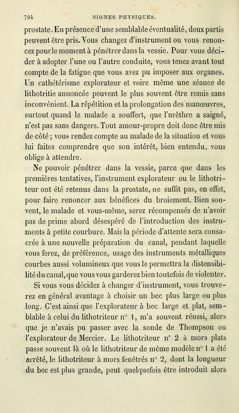 prostate. En présence d'une semblable éventualité, deux partis peuvent être pris. Vous changez d'instrument ou vous renon- cez pourle moment à pénétrer dans la vessie. Pour vous déci- der à adopter l'une ou l'autre conduite, vous tenez avant tout compte de la fatigue que vous avez pu imposer aux organes. Un cathétérisme explorateur et voire même une séance de lithotritie annoncée peuvent le plus souvent être remis sans inconvénient. La répétition et la prolongation des manœuvres, surtout quand le malade a souffert, que l'urèthre a saigné, n'est pas sans dangers. Tout amour-propre doit donc être mis de côté ; vous rendez compte au malade de la situation et vous lui faites comprendre que son intérêt, bien entendu, vous oblige à attendre. Ne pouvoir pénétrer dans la vessie, parce que dans les premières tentatives, l'instrument explorateur ou le lithotri- teur ont été retenus dans la prostate, ne suffit pas, en effet, pour faire renoncer aux bénéfices du broiement. Bien sou- vent, le malade et vous-même, serez récompensés de n'avoir pas de prime abord désespéré de l'introduction des instru- ments à petite courbure. Mais la période d'attente sera consa- crée à une nouvelle préparation du canal, pendant laquelle vous ferez, de préférence, usage des instruments métalliques courbes aussi volumineux que vous le permettra la distensibi- lité du canal, que vous vous garderez bien toutefois de violenter. Si vous vous décidez à changer d'instrument, vous trouve- rez en général avantage à choisir un bec plus large ou plus long. C'est ainsi que l'explorateur à bec large et plat, sem- blable à celui du lithotriteur n° 1, m'a souvent réussi, alors que je n'avais pu passer avec la sonde de Thompson ou l'explorateur de Mercier. Le lithotriteur n° 2 à mors plats passe souvent là où le lithotriteur de même modèle n° 1 a été arrêté, le lithotriteur à mors fenêtres n° 2, dont la longueur du bec est plus grande, peut quelquefois être introduit alors