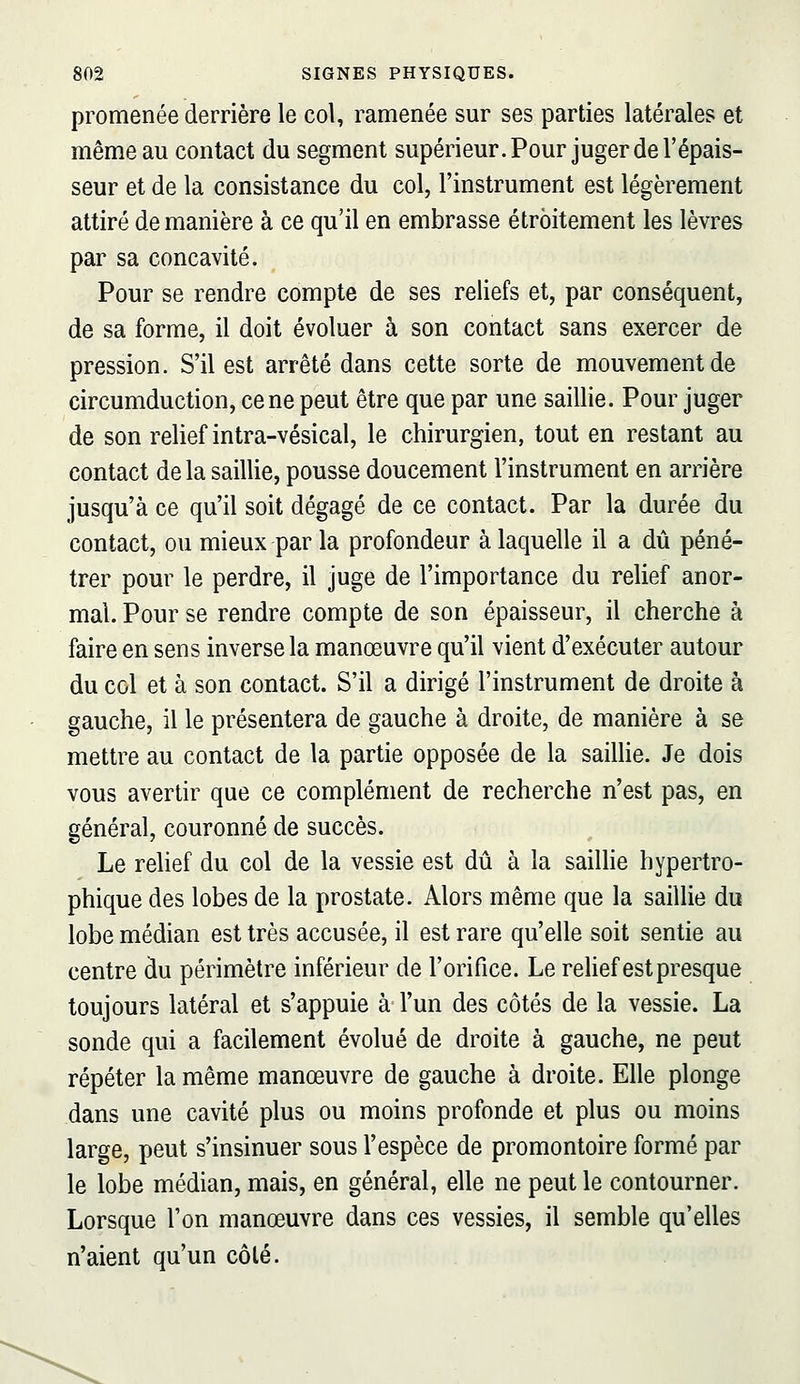 promenée derrière le col, ramenée sur ses parties latérales et même au contact du segment supérieur. Pour juger de l'épais- seur et de la consistance du col, l'instrument est légèrement attiré de manière à ce qu'il en embrasse étroitement les lèvres par sa concavité. Pour se rendre compte de ses reliefs et, par conséquent, de sa forme, il doit évoluer à son contact sans exercer de pression. S'il est arrêté dans cette sorte de mouvement de circumduction, cène peut être que par une saillie. Pour juger de son relief intra-vésical, le chirurgien, tout en restant au contact de la saillie, pousse doucement l'instrument en arrière jusqu'à ce qu'il soit dégagé de ce contact. Par la durée du contact, ou mieux par la profondeur à laquelle il a dû péné- trer pour le perdre, il juge de l'importance du relief anor- mal. Pour se rendre compte de son épaisseur, il cherche à faire en sens inverse la manœuvre qu'il vient d'exécuter autour du col et à son contact. S'il a dirigé l'instrument de droite à gauche, il le présentera de gauche à droite, de manière à se mettre au contact de la partie opposée de la saillie. Je dois vous avertir que ce complément de recherche n'est pas, en général, couronné de succès. Le relief du col de la vessie est dû à la sailhe hypertro- phique des lobes de la prostate. Alors même que la saillie du lobe médian est très accusée, il est rare qu'elle soit sentie au centre du périmètre inférieur de l'orifice. Le rehef estpresque toujours latéral et s'appuie à l'un des côtés de la vessie. La sonde qui a facilement évolué de droite à gauche, ne peut répéter la même manœuvre de gauche à droite. Elle plonge dans une cavité plus ou moins profonde et plus ou moins large, peut s'insinuer sous l'espèce de promontoire formé par le lobe médian, mais, en général, elle ne peut le contourner. Lorsque l'on manœuvre dans ces vessies, il semble qu'elles n'aient qu'un côté.