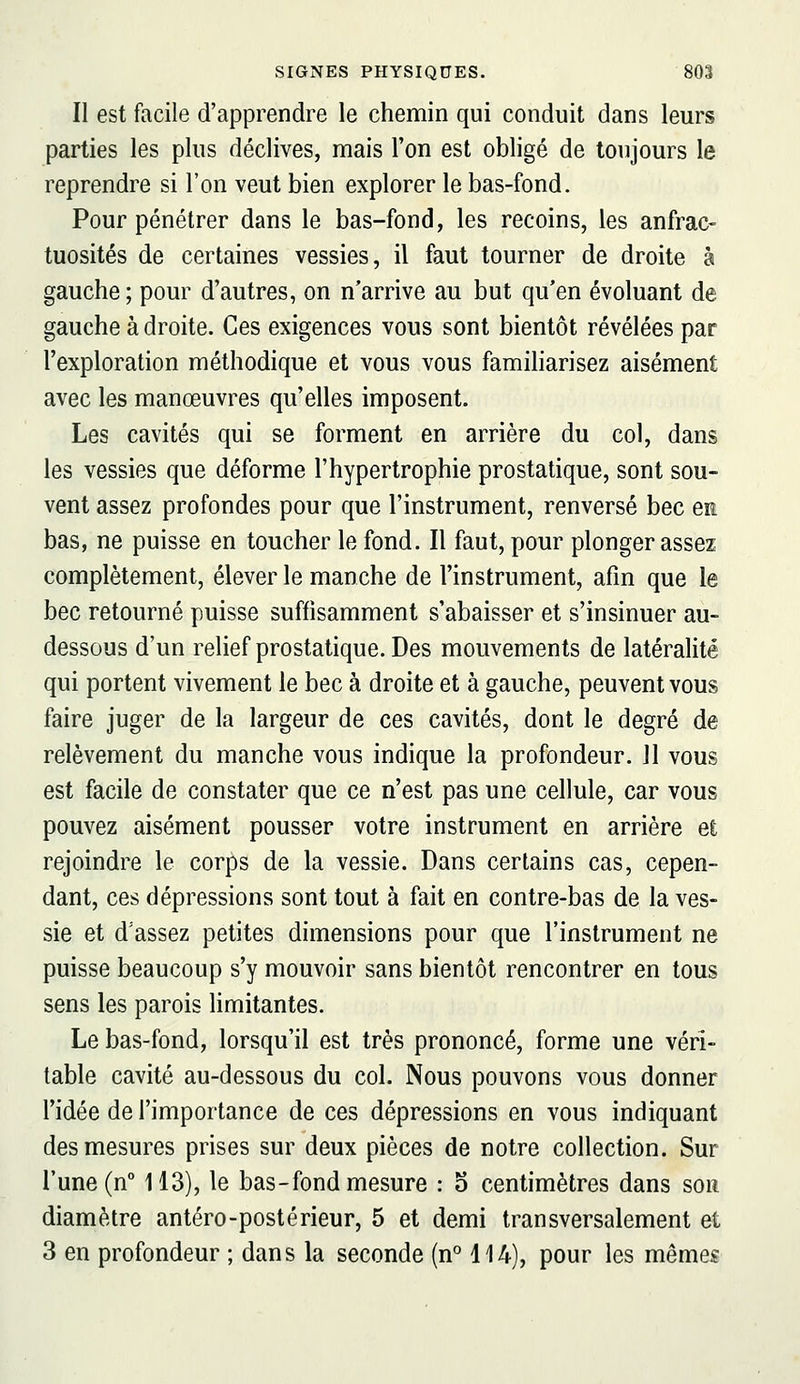 Il est facile d'apprendre le chemin qui conduit dans leurs parties les plus déclives, naais l'on est obligé de toujours le reprendre si l'on veut bien explorer le bas-fond. Pour pénétrer dans le bas-fond, les recoins, les anfrac- tuosités de certaines vessies, il faut tourner de droite à gauche; pour d'autres, on n'arrive au but qu'en évoluant de gauche à droite. Ces exigences vous sont bientôt révélées par l'exploration méthodique et vous vous familiarisez aisément avec les manœuvres qu'elles imposent. Les cavités qui se forment en arrière du col, dans les vessies que déforme l'hypertrophie prostatique, sont sou- vent assez profondes pour que l'instrument, renversé bec en bas, ne puisse en toucher le fond. Il faut, pour plonger assez complètement, élever le manche de l'instrument, afin que le bec retourné puisse suffisamment s'abaisser et s'insinuer au- dessous d'un relief prostatique. Des mouvements de latéralité qui portent vivement le bec à droite et à gauche, peuvent vous faire juger de la largeur de ces cavités, dont le degré de relèvement du manche vous indique la profondeur. Jl vous est facile de constater que ce n'est pas une cellule, car vous pouvez aisément pousser votre instrument en arrière et rejoindre le corps de la vessie. Dans certains cas, cepen- dant, ces dépressions sont tout à fait en contre-bas de la ves- sie et d'assez petites dimensions pour que l'instrument ne puisse beaucoup s'y mouvoir sans bientôt rencontrer en tous sens les parois limitantes. Le bas-fond, lorsqu'il est très prononcé, forme une véri- table cavité au-dessous du col. Nous pouvons vous donner l'idée de l'importance de ces dépressions en vous indiquant des mesures prises sur deux pièces de notre collection. Sur l'une (n 113), le bas-fond mesure : o centimètres dans sou diamètre antéro-postérieur, 5 et demi transversalement et 3 en profondeur ; dans la seconde (n° 114), pour les mêmes