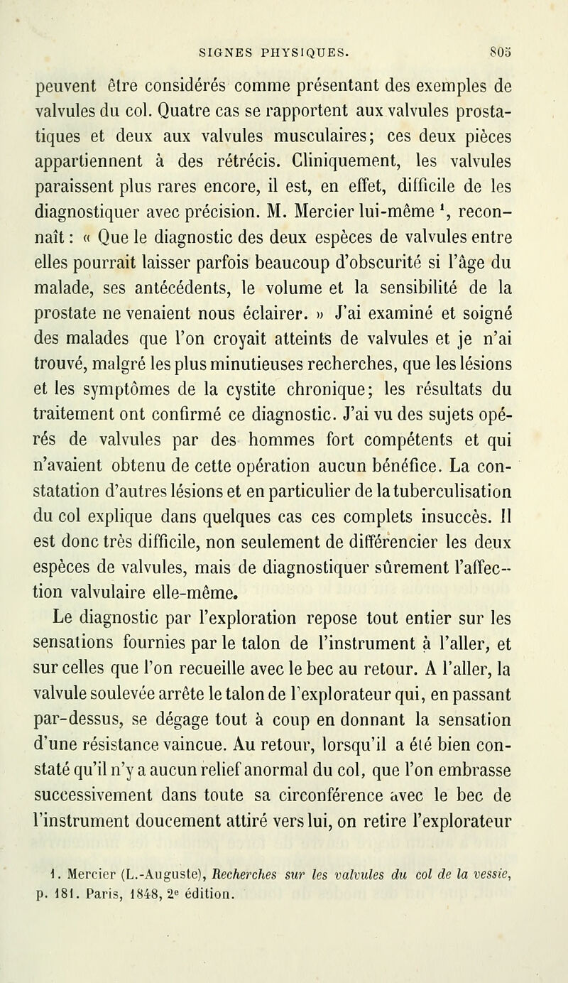 peuvent être considérés comme présentant des exemples de valvules du col. Quatre cas se rapportent aux valvules prosta- tiques et deux aux valvules musculaires; ces deux pièces appartiennent à des rétrécis. Cliniquement, les valvules paraissent plus rares encore, il est, en effet, difficile de les diagnostiquer avec précision. M. Mercier lui-même \ recon- naît : « Que le diagnostic des deux espèces de valvules entre elles pourrait laisser parfois beaucoup d'obscurité si l'âge du malade, ses antécédents, le volume et la sensibilité de la prostate ne venaient nous éclairer. » J'ai examiné et soigné des malades que l'on croyait atteints de valvules et je n'ai trouvé, malgré les plus minutieuses recherches, que les lésions et les symptômes de la cystite chronique; les résultats du traitement ont confirmé ce diagnostic. J'ai vu des sujets opé- rés de valvules par des hommes fort compétents et qui n'avaient obtenu de cette opération aucun bénéfice. La con- statation d'autres lésions et en particulier de latuberculisation du col explique dans quelques cas ces complets insuccès. Il est donc très difficile, non seulement de différencier les deux espèces de valvules, mais de diagnostiquer sûrement l'affec- tion valvulaire elle-même. Le diagnostic par l'exploration repose tout entier sur les sensations fournies par le talon de l'instrument à l'aller, et sur celles que l'on recueille avec le bec au retour. A l'aller, la valvule soulevée arrête le talon de Texplorateur qui, en passant par-dessus, se dégage tout à coup en donnant la sensation d'une résistance vaincue. Au retour, lorsqu'il a été bien con- staté qu'il n'y a aucun relief anormal du col, que l'on embrasse successivement dans toute sa circonférence avec le bec de l'instrument doucement attiré vers lui, on retire l'explorateur \. Mercier (L.-Auguste), Recherches sur les valvules dit col de la vessie, p. 181. Paris, 1848, 2.» édition.