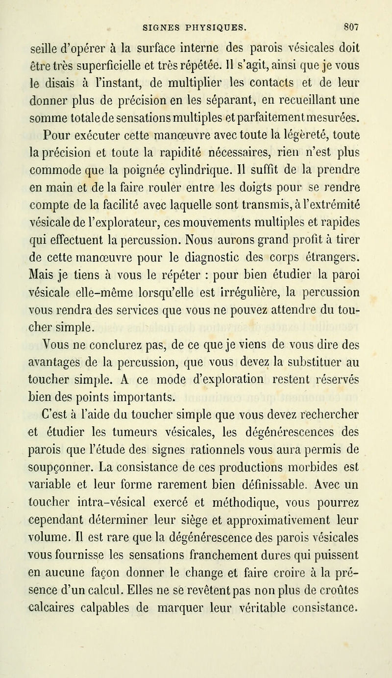 seille d'opérer à la surface interne des parois vésicales doit être très superficielle et très répétée. 11 s'agit, ainsi que je vous le disais à l'instant, de multiplier les contacts et de leur donner plus de précision en les séparant, en recueillant une somme totale de sensations multiples et parfaitement mesurées. Pour exécuter cette manœuvre avec toute la légèreté, toute la précision et toute la rapidité nécessaires, rien n'est plus commode que la poignée cylindrique. Il suffit de la prendre en main et de la faire rouler entre les doigts pour se rendre compte de la facilité avec laquelle sont transmis, à l'extrémité vésicale de l'explorateur, ces mouvements multiples et rapides qui effectuent la percussion. Nous aurons grand profit à tirer de cette manœuvre pour le diagnostic des corps étrangers. Mais je tiens à vous le répéter : pour bien étudier la paroi vésicale elle-même lorsqu'elle est irrégulière, la percussion vous rendra des services que vous ne pouvez attendre du tou- cher simple. Vous ne conclurez pas, de ce que je viens de vous dire des avantages de la percussion, que vous devez la substituer au toucher simple. A ce mode d'exploration restent réservés bien des points importants. C'est à l'aide du toucher simple que vous devez rechercher €t étudier les tumeurs vésicales, les dégénérescences des parois que l'étude des signes rationnels vous aura permis de soupçonner. La consistance de ces productions morbides est variable et leur forme rarement bien définissable. Avec un toucher intra-vésical exercé et méthodique, vous pourrez cependant déterminer leur siège et approximativement leur volume. Il est rare que la dégénérescence des parois vésicales vous fournisse les sensations franchement dures qui puissent en aucune façon donner le change et faire croire à la pré- sence d'un calcul. Elles ne se revêtent pas non plus de croûtes calcaires calpables de marquer leur véritable consistance.