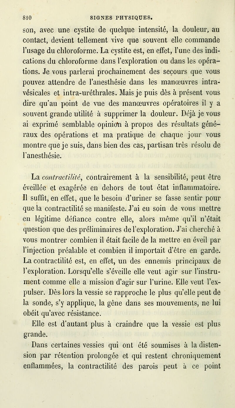 son, avec une cystite de quelque intensité, la douleur, au contact, devient tellement vive que souvent elle commande l'usage du chloroforme. La cystite est, en effet, l'une des indi- cations du chloroforme dans l'exploration ou dans les opéra- tions. Je vous parlerai prochainement des secours que vous pouvez attendre de l'anesthésie dans les manœuvres intra- vésicales et intra-uréthrales. Mais je puis dès à présent vous dire qu'au point de vue des manœuvres opératoires il y a souvent grande utilité à supprimer la douleur. Déjà je vous ai exprimé semblable opinion à propos des résultats géné- raux des opérations et ma pratique de chaque jour vous montre que je suis, dans bien des cas, partisan très résolu de l'anesthésie. La contractilité, contrairement à la sensibilité, peut être éveillée et exagérée en dehors de tout état inflammatoire. Il suffit, en effet, que le besoin d'uriner se fasse sentir pour que la contractilité se manifeste. J'ai eu soin de vous mettre en légitime défiance contre elle, alors même qu'il n'était question que des préliminaires de l'exploration. J'ai cherché à vous montrer combien il était facile de la mettre en éveil par l'injection préalable et combien il importait d'être en garde. La contractilité est, en effet, un des ennemis principaux de l'exploration. Lorsqu'elle s'éveille elle veut agir sur l'instru- ment comme elle a mission d'agir sur l'urine. Elle veut l'ex- pulser. Dès lors la vessie se rapproche le plus qu'elle peut de la sonde, s'y applique, la gêne dans ses mouvements, ne lui obéit qu'avec résistance. Elle est d'autant plus à craindre que la vessie est plus grande. Dans certaines vessies qui ont été soumises à la disten- sion par rétention prolongée et qui restent chroniquement enflammées, la contractilité des parois peut à ce point