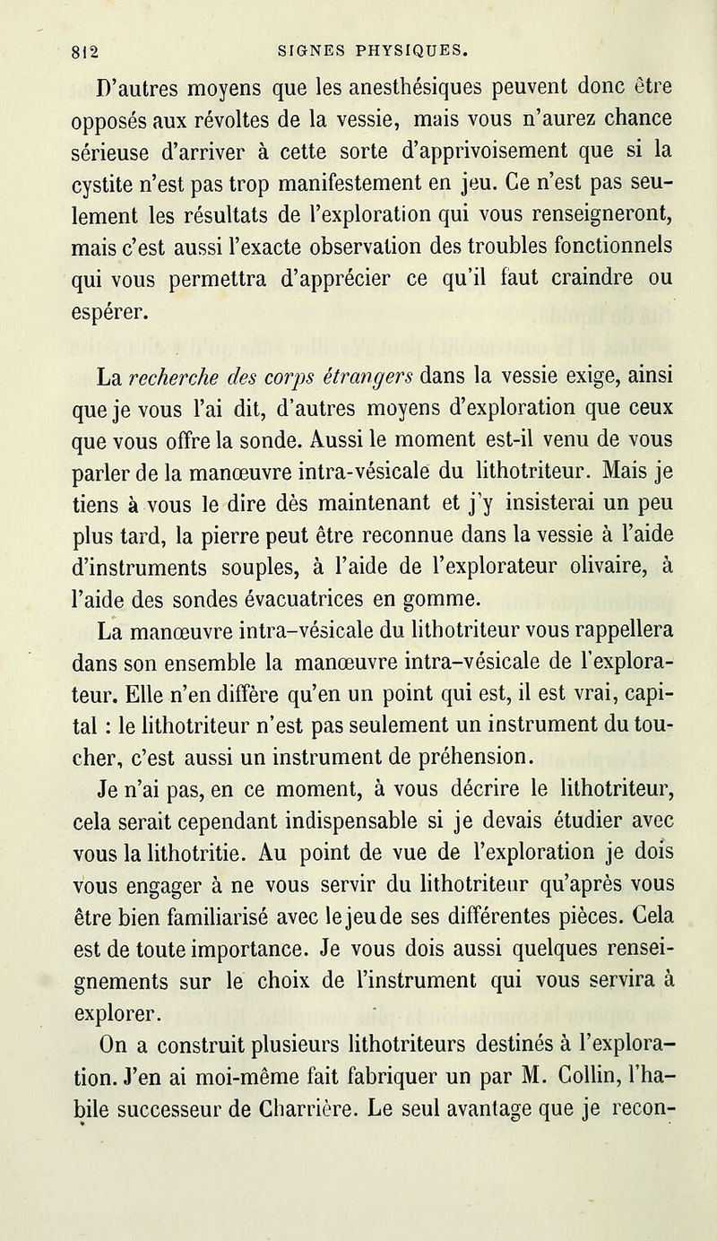 D'autres moyens que les anesthésiques peuvent donc être opposés aux révoltes de la vessie, mais vous n'aurez chance sérieuse d'arriver à cette sorte d'apprivoisement que si la cystite n'est pas trop manifestement en jeu. Ce n'est pas seu- lement les résultats de l'exploration qui vous renseigneront, mais c'est aussi l'exacte observation des troubles fonctionnels qui vous permettra d'apprécier ce qu'il faut craindre ou espérer. La recherche des corps étrangers dans la vessie exige, ainsi que je vous l'ai dit, d'autres moyens d'exploration que ceux que vous offre la sonde. Aussi le moment est-il venu de vous parler de la manœuvre intra-vésicale du lithotriteur. Mais je tiens à vous le dire dès maintenant et j'y insisterai un peu plus tard, la pierre peut être reconnue dans la vessie à l'aide d'instruments souples, à l'aide de l'explorateur olivaire, à l'aide des sondes évacuatrices en gomme. La manœuvre intra-vésicale du lithotriteur vous rappellera dans son ensemble la manœuvre intra-vésicale de l'explora- teur. Elle n'en diffère qu'en un point qui est, il est vrai, capi- tal : le lithotriteur n'est pas seulement un instrument du tou- cher, c'est aussi un instrument de préhension. Je n'ai pas, en ce moment, à vous décrire le lithotriteur, cela serait cependant indispensable si je devais étudier avec vous la lithotritie. Au point de vue de l'exploration je dois vous engager à ne vous servir du hthotriteur qu'après vous être bien familiarisé avec le jeu de ses différentes pièces. Cela est de toute importance. Je vous dois aussi quelques rensei- gnements sur le choix de l'instrument qui vous servira à explorer. On a construit plusieurs lithotriteurs destinés à l'explora- tion. J'en ai moi-même fait fabriquer un par M. Collin, l'ha- bile successeur de Charrière. Le seul avantage que je recon-