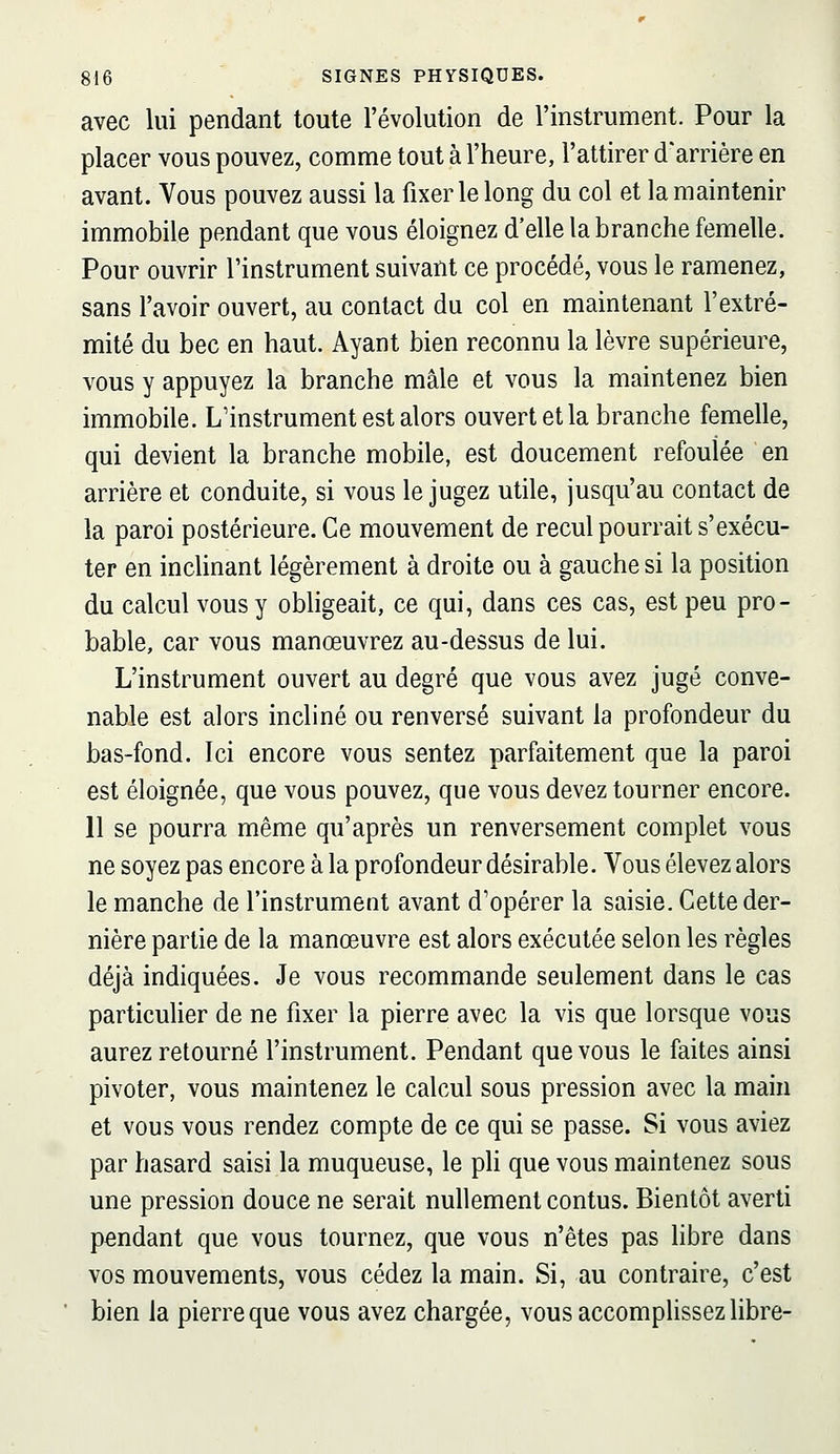 avec lui pendant toute l'évolution de l'instrument. Pour la placer vous pouvez, comme tout à l'heure, l'attirer d'arrière en avant. Vous pouvez aussi la fixer le long du col et la maintenir immobile pendant que vous éloignez d'elle la branche femelle. Pour ouvrir l'instrument suivant ce procédé, vous le ramenez, sans l'avoir ouvert, au contact du col en maintenant l'extré- mité du bec en haut. Ayant bien reconnu la lèvre supérieure, vous y appuyez la branche mâle et vous la maintenez bien immobile. L'instrument est alors ouvert et la branche femelle, qui devient la branche mobile, est doucement refoulée en arrière et conduite, si vous le jugez utile, jusqu'au contact de la paroi postérieure. Ce mouvement de recul pourrait s'exécu- ter en inchnant légèrement à droite ou à gauche si la position du calcul vous y obligeait, ce qui, dans ces cas, est peu pro- bable, car vous manœuvrez au-dessus de lui. L'instrument ouvert au degré que vous avez jugé conve- nable est alors incliné ou renversé suivant la profondeur du bas-fond. Ici encore vous sentez parfaitement que la paroi est éloignée, que vous pouvez, que vous devez tourner encore. 11 se pourra même qu'après un renversement complet vous ne soyez pas encore à la profondeur désirable. Vous élevez alors le manche de l'instrument avant d'opérer la saisie. Cette der- nière partie de la manœuvre est alors exécutée selon les règles déjà indiquées. Je vous recommande seulement dans le cas particulier de ne fixer la pierre avec la vis que lorsque vous aurez retourné l'instrument. Pendant que vous le faites ainsi pivoter, vous maintenez le calcul sous pression avec la main et vous vous rendez compte de ce qui se passe. Si vous aviez par hasard saisi la muqueuse, le ph que vous maintenez sous une pression douce ne serait nullement contus. Bientôt averti pendant que vous tournez, que vous n'êtes pas libre dans vos mouvements, vous cédez la main. Si, au contraire, c'est