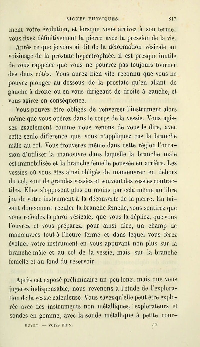 ment votre évolution, et lorsque vous arrivez à son terme, vous fixez définitivement la pierre avec la pression de la vis. Après ce que je vous ai dit de la déformation vésicale au voisinage de la prostate hypertrophiée, il est presque inutile de vous rappeler que vous ne pourrez pas toujours tourner des deux côtés. Vous aurez bien vite reconnu que vous ne pouvez plonger au-dessous de la prostate qu'en allant de gauche à droite ou en vous dirigeant de droite à gauche, et vous agirez en conséquence. Vous pouvez être obligés de renverser Tinstrument alors même que vous opérez dans le corps de la vessie. Vous agis- sez exactement comme nous venons de vous le dire, avec cette seule différence que vous n'appliquez pas la branche mâle au col. Vous trouverez même dans cette région l'occa- sion d'utiliser la manœuvre dans laquelle la branche mâle est immobilisée et la branche femelle poussée en arrière. Les vessies où vous êtes ainsi obhgés de manœuvrer en dehors du col, sont de grandes vessies et souvent des vessies contrac- tiles. Elles s'opposent plus ou moins par cela même au hbre jeu de votre instrument à la découverte de la pierre. En fai- sant doucement reculer la branche femelle, vous sentirez que vous refoulez la paroi vésicale, que vous la dépliez, que vous l'ouvrez et vous préparez, pour ainsi dire, un champ de manœuvres tout à l'heure fermé et dans lequel vous ferez évoluer votre instrument en vous appuyant non plus sur la branche mâle et au col de la vessie, mais sur la branche femelle et au fond du réservoir. Après cet exposé préhminaire un peu long, mais que vous jugerez indispensable, nous revenons à l'étude de l'explora- tion de la vessie calculeuse. Vous savez qu'elle peut être explo- rée avec des instruments non métaUiques, explorateurs et sondes en gomme, avec la sonde métalhque à petite cour- GUYO.N. — VOIES URIX. f)2