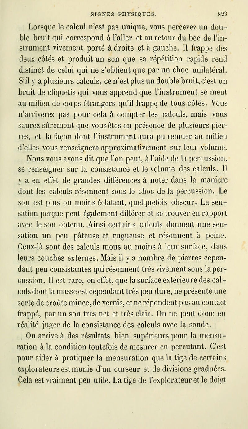 Lorsque le calcul n'est pas unique, vous percevez un dou- ble bruit qui correspond à l'aller et au retour du bec de l'in- strument vivement porté à droite et à gauche. Il frappe des deux côtés et produit un son que sa répétition rapide rend distinct de celui qui ne s'obtient que par un choc unilatéral. S'il y a plusieurs calculs, ce n'est plus un double bruit, c'est un bruit de cliquetis qui vous apprend que l'instrument se meut au milieu de corps étrangers qu'il frappe de tous côtés. Vous n'arriverez pas pour cela à compter les calculs, mais vous saurez sûrement que vous êtes en présence de plusieurs pier- res, et la façon dont l'instrument aura pu remuer au milieu d'elles vous renseignera approximativement sur leur volume. Nous vous avons dit que l'on peut, à l'aide de la percussion, se renseigner sur la consistance et le volume des calculs. 11 y a en effet de grandes différences à noter dans la manière dont les calculs résonnent sous le choc de la percussion. Le son est plus ou moins éclatant, quelquefois obscur. La sen- sation perçue peut également différer et se trouver en rapport avec le son obtenu. Ainsi certains calculs donnent une sen- sation un peu pâteuse et rugueuse et résonnent à peine. Ceux-là sont des calculs mous au moins à leur surface, dans leurs couches externes. Mais il y a nombre de pierres cepen- dant peu consistantes qui résonnent très vivement sous la per- cussion. Il est rare, en effet, que la surface extérieure des cal- culs dont la masse est cependant très peu dure, ne présente une sorte de croûte mince, de vernis, et ne répondent pas au contact frappé, par un son très net et très clair. On ne peut donc en réalité juger de la consistance des calculs avec la sonde. On arrive à des résultats bien supérieurs pour la mensu- ration à la condition toutefois de mesurer en percutant. C'est pour aider à pratiquer la mensuration que la tige de certains explorateurs est munie d'un curseur et de divisions graduées. Gela est vraiment peu utile. La tige de l'explorateur et le doigt