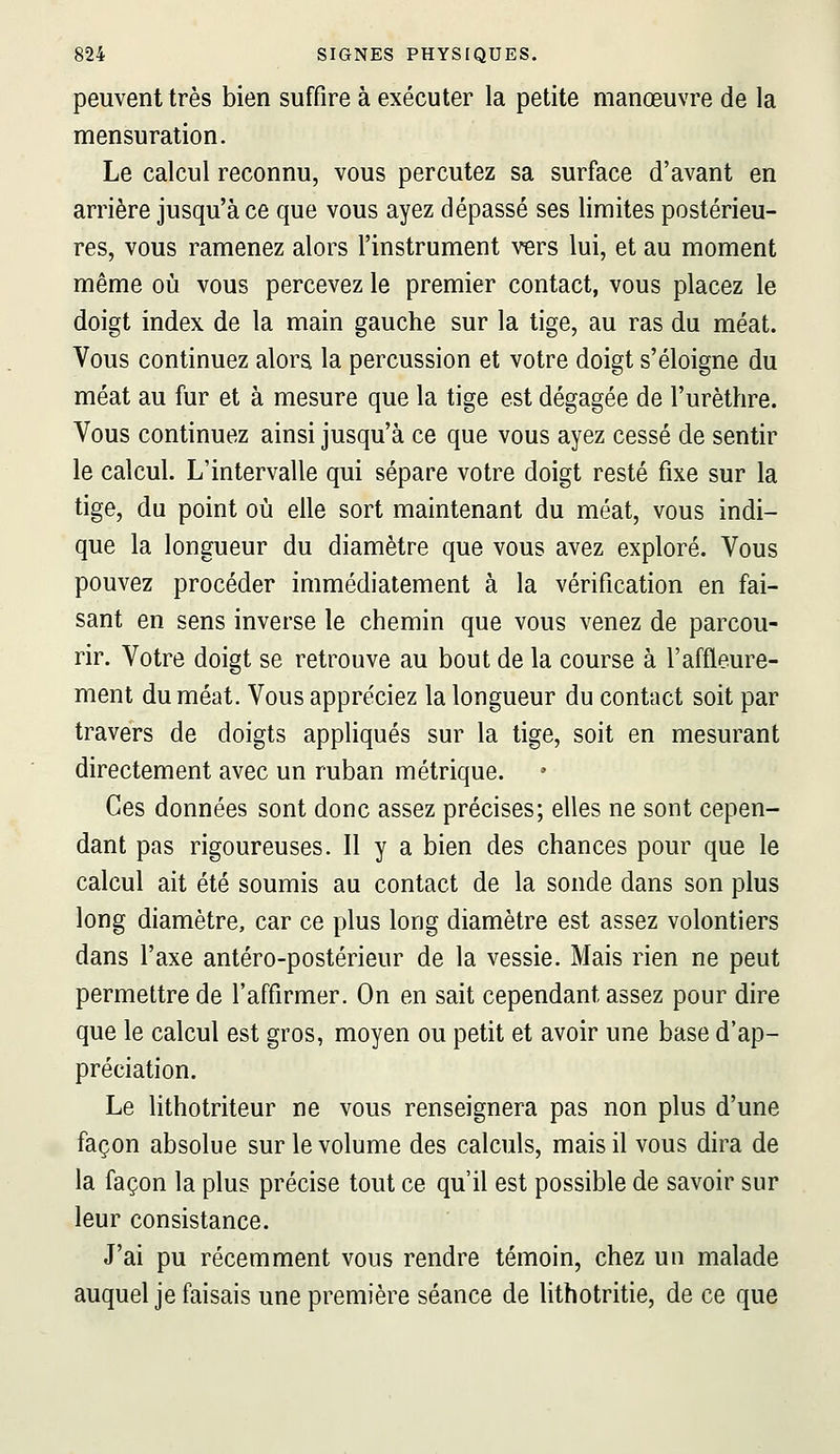 peuvent très bien suffire à exécuter la petite manœuvre de la mensuration. Le calcul reconnu, vous percutez sa surface d'avant en arrière jusqu'à ce que vous ayez dépassé ses limites postérieu- res, vous ramenez alors l'instrument vers lui, et au moment même où vous percevez le premier contact, vous placez le doigt index de la main gauche sur la tige, au ras du méat. Vous continuez alors la percussion et votre doigt s'éloigne du méat au fur et à mesure que la tige est dégagée de l'urèthre. Vous continuez ainsi jusqu'à ce que vous ayez cessé de sentir le calcul. L'intervalle qui sépare votre doigt resté fixe sur la tige, du point où elle sort maintenant du méat, vous indi- que la longueur du diamètre que vous avez exploré. Vous pouvez procéder immédiatement à la vérification en fai- sant en sens inverse le chemin que vous venez de parcou- rir. Votre doigt se retrouve au bout de la course à l'affleure- ment du méat. Vous appréciez la longueur du contact soit par travers de doigts appliqués sur la tige, soit en mesurant directement avec un ruban métrique. Ces données sont donc assez précises; elles ne sont cepen- dant pas rigoureuses. Il y a bien des chances pour que le calcul ait été soumis au contact de la sonde dans son plus long diamètre, car ce plus long diamètre est assez volontiers dans l'axe antéro-postérieur de la vessie. Mais rien ne peut permettre de l'affirmer. On en sait cependant assez pour dire que le calcul est gros, moyen ou petit et avoir une base d'ap- préciation. Le lithotriteur ne vous renseignera pas non plus d'une façon absolue sur le volume des calculs, mais il vous dira de la façon la plus précise tout ce qu'il est possible de savoir sur leur consistance. J'ai pu récemment vous rendre témoin, chez un malade auquel je faisais une première séance de lithotritie, de ce que