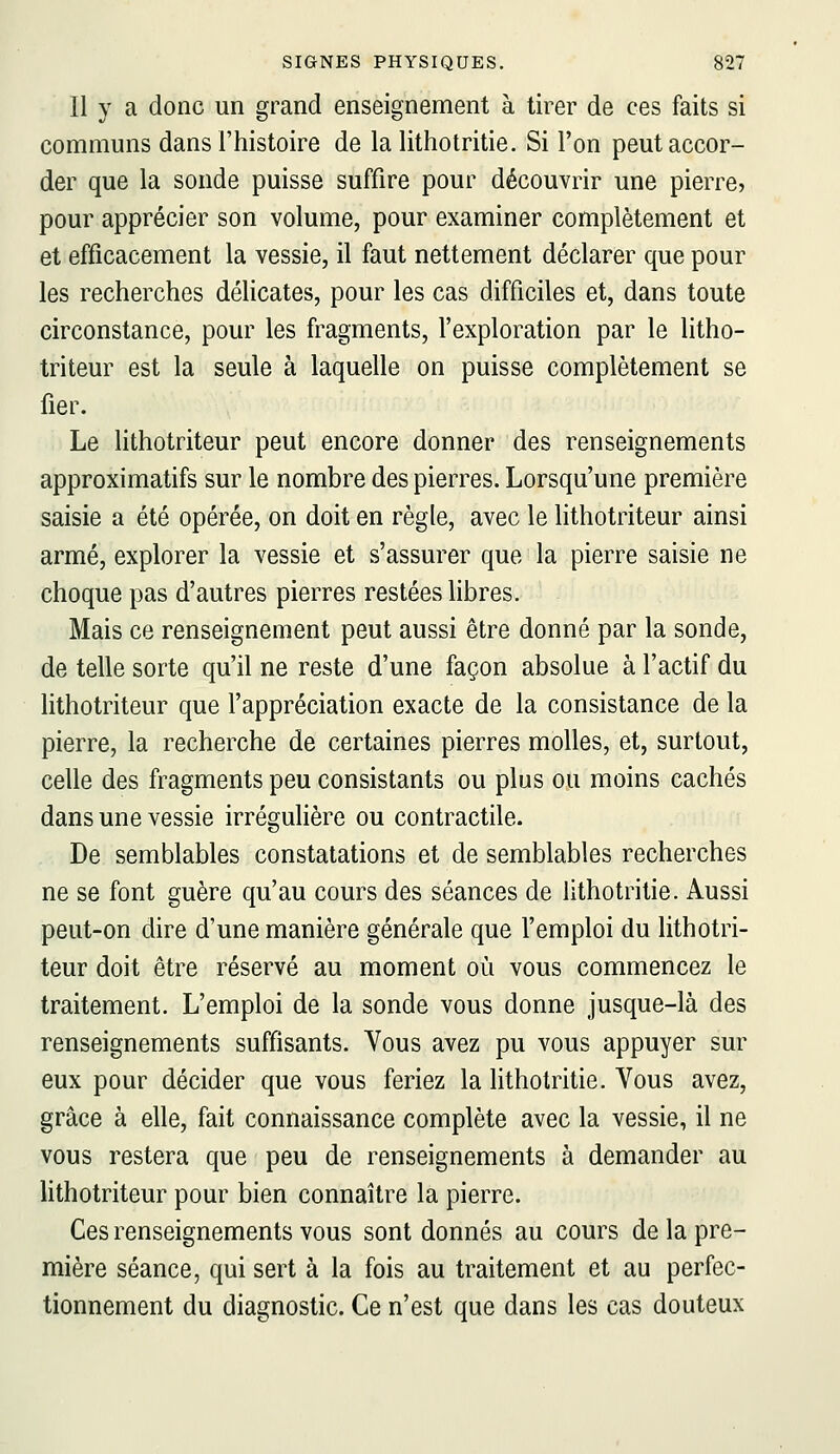 Il y a donc un grand enseignement à tirer de ces faits si communs dans l'histoire de la lithotritie. Si l'on peut accor- der que la sonde puisse suffire pour découvrir une pierre, pour apprécier son volume, pour examiner complètement et et efficacement la vessie, il faut nettement déclarer que pour les recherches déHcates, pour les cas difficiles et, dans toute circonstance, pour les fragments, l'exploration par le litho- triteur est la seule à laquelle on puisse complètement se fier. Le hthotriteur peut encore donner des renseignements approximatifs sur le nombre des pierres. Lorsqu'une première saisie a été opérée, on doit en règle, avec le lithotriteur ainsi armé, explorer la vessie et s'assurer que la pierre saisie ne choque pas d'autres pierres restées hbres. Mais ce renseignement peut aussi être donné par la sonde, de telle sorte qu'il ne reste d'une façon absolue à l'actif du lithotriteur que l'appréciation exacte de la consistance de la pierre, la recherche de certaines pierres molles, et, surtout, celle des fragments peu consistants ou plus ou moins cachés dans une vessie irrégulière ou contractile. De semblables constatations et de semblables recherches ne se font guère qu'au cours des séances de lithotritie. Aussi peut-on dire d'une manière générale que l'emploi du lithotri- teur doit être réservé au moment où vous commencez le traitement. L'emploi de la sonde vous donne jusque-là des renseignements suffisants. Yous avez pu vous appuyer sur eux pour décider que vous feriez la lithotritie. Vous avez, grâce à elle, fait connaissance complète avec la vessie, il ne vous restera que peu de renseignements à demander au Hthotriteur pour bien connaître la pierre. Ces renseignements vous sont donnés au cours de la pre- mière séance, qui sert à la fois au traitement et au perfec- tionnement du diagnostic. Ce n'est que dans les cas douteux