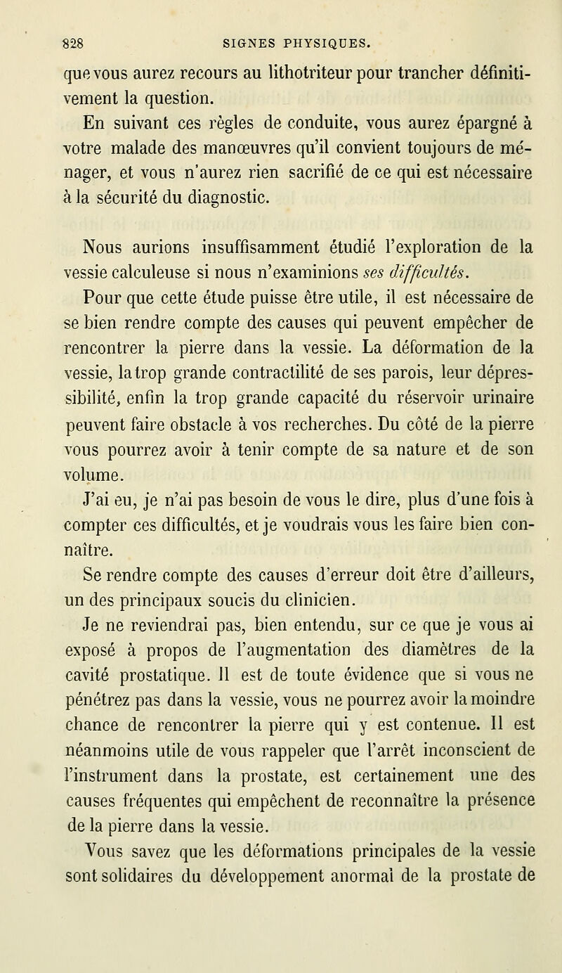 que VOUS aurez recours au lithotriteur pour trancher définiti- vement la question. En suivant ces règles de conduite, vous aurez épargné à votre malade des manœuvres qu'il convient toujours de mé- nager, et vous n'aurez rien sacrifié de ce qui est nécessaire à la sécurité du diagnostic. Nous aurions insuffisamment étudié l'exploration de la vessie calculeuse si nous n'examinions ses difficultés. Pour que cette étude puisse être utile, il est nécessaire de se bien rendre compte des causes qui peuvent empêcher de rencontrer la pierre dans la vessie. La déformation de la vessie, la trop grande contraclilité de ses parois, leur dépres- sibilité, enfin la trop grande capacité du réservoir urinaire peuvent faire obstacle à vos recherches. Du côté de la pierre vous pourrez avoir à tenir compte de sa nature et de son volume. J'ai eu, je n'ai pas besoin de vous le dire, plus d'une fois à compter ces difficultés, et je voudrais vous les faire bien con- naître. Se rendre compte des causes d'erreur doit être d'ailleurs, un des principaux soucis du clinicien. Je ne reviendrai pas, bien entendu, sur ce que je vous ai exposé à propos de l'augmentation des diamètres de la cavité prostatique. 11 est de toute évidence que si vous ne pénétrez pas dans la vessie, vous ne pourrez avoir la moindre chance de rencontrer la pierre qui y est contenue. 11 est néanmoins utile de vous rappeler que l'arrêt inconscient de l'instrument dans la prostate, est certainement une des causes fréquentes qui empêchent de reconnaître la présence de la pierre dans la vessie. Vous savez que les déformations principales de la vessie sont solidaires du développement anormal de la prostate de