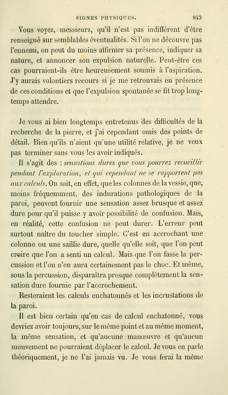 Vous voyez, messieurs, qu'il n'est pas indifférent d'être renseigné sur semblables éventualités. Si l'on ne découvre pas l'ennemi, on peut du moins affirmer sa présence, indiquer sa nature, et annoncer son expulsion naturelle. Peut-être ces cas pourraient-ils être heureusement soumis à l'aspiration. J'y aurais volontiers recours si je me retrouvais en présence de ces conditions et que l'expulsion spontanée se fit trop long- temps attendre. Je vous ai bien longtemps entretenus des difficultés de la recherche de la pierre, et j'ai cependant omis des points de détail. Bien qu'ils n'aient qu'une utilité relative, je ne veux pas terminer sans vous les avoir indiqués. Il s'agit des : sensations dures que vous pourrez recueillir pendant l'exploration, et qui cependant ne se rapportent pas aux calculs. On sait, en effet, que les colonnes de la vessie, que, moins fréquemment, des indurations pathologiques de la paroi, peuvent fournir une sensation assez brusque et assez dure pour qu'il puisse y avoir possibiUté de confusion. Mais, en réalité, cette confusion ne peut durer. L'erreur peut surtout naître du toucher simple. C'est en accrochant une colonne ou une sailhe dure, quelle qu'elle soit, que l'on peut croire que l'on a senti un calcul. Mais que l'on fasse la per- cussion et l'on n'en aura certainement pas le choc. Et même, sous la percussion, disparaîtra presque complètement la sen- sation dure fournie par l'accrochement. Resteraient les calculs enchatonnés et les incrustations de la paroi. Il est bien certain qu'en cas de calcul enchatonné, vous devriez avoir toujours, sur le même point et au même moment, la même sensation, et qu'aucune manœuvre et qu'aucun mouvement ne pourraient déplacer le calcul. Je vous en parle théoriquement, je ne l'ai jamais vu. Je vous ferai la même