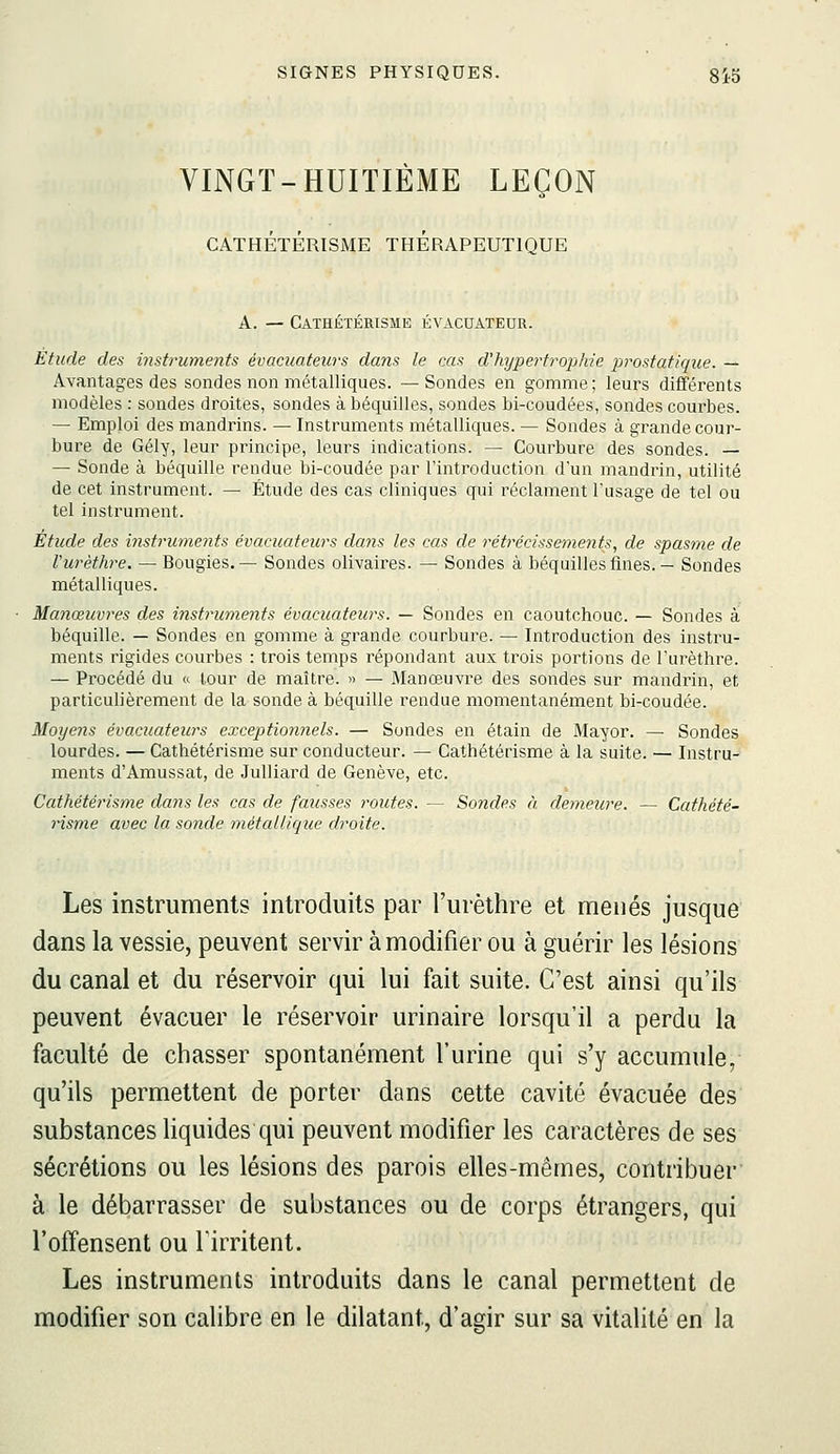 VINGT-HUITIÈME LEÇON CATHÉTÉRISME THERAPEUTIQUE A. — CATHÉTÉRISME ÉVACUATEUR. Etude des instruments évacuateurs dans le cas d'hyperfrop/ue prostatique. — Avantages des sondes non métalliques. —Sondes en gomme; leurs différents modèles : sondes droites, sondes à béquilles, sondes bi-coudées, sondes courbes. — Emploi des mandrins. — Instruments métalliques. — Sondes à grande cour- bure de Gély, leur principe, leurs indications. — Courbure des sondes. — — Sonde à béquille rendue bi-coudée par l'introduction d'un mandrin, utilité de cet instrument. — Étude des cas cliniques qui réclament l'usage de tel ou tel instrument. Étude des instruments évacAiateurs dans les cas de rétrécissements, de spasme de Vurèthre. — Bougies.— Sondes olivaires. — Sondes à béquilles fines. — Sondes métalliques. Manœuvres des instruments évacuateurs. — Sondes en caoutchouc. — Sondes à béquille. — Sondes en gomme à grande courbure. — Introduction des instru- ments rigides courbes : trois temps répondant aux trois portions de l'urèthre. — Procédé du « tour de maître. » — Manoeuvre des sondes sur mandrin, et particulièrement de la sonde à béquille rendue momentanément bi-coudée. Moyens évacuateitrs exceptionnels. — Sondes en étain de Mayor. —■ Sondes lourdes. — Cathétérisme sur conducteur. — Cathétérisme à la suite. — Instru- ments d'Amussat, de Julliard de Genève, etc. Cathétérisme dans les cas de fausses routes. — Sondes à demeure. — Cathété- risme avec la sonde métallique droite. Les instruments introduits par l'urèthre et menés jusque dans la vessie, peuvent servir à modifier ou à guérir les lésions du canal et du réservoir qui lui fait suite. C'est ainsi qu'ils peuvent évacuer le réservoir urinaire lorsqu'il a perdu la faculté de chasser spontanément l'urine qui s'y accumule, qu'ils permettent de porter dans cette cavité évacuée des substances liquides qui peuvent modifier les caractères de ses sécrétions ou les lésions des parois elles-mêmes, contribuer' à le débarrasser de substances ou de corps étrangers, qui l'offensent ou firritent. Les instruments introduits dans le canal permettent de modifier son calibre en le dilatant, d'agir sur sa vitalité en la