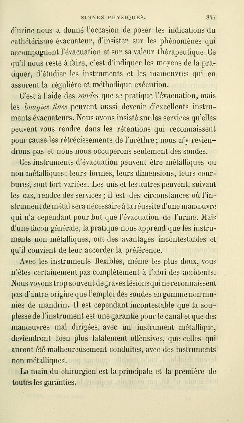 d'urine nous a donné l'occasion de poser les indications du calhétérisme évacuateur, d'insister sur les phénomènes qui accompagnent l'évacuation et sur sa valeur thérapeutique. Ce qu'il nous reste à faire, c'est d'indiquer les moyens de la pra- tiquer, d'étudier les instruments et les manœuvres qui en assurent la régulière et méthodique exécution. C'est à l'aide des sondes que se pratique l'évacuation, mais les bougies fines peuvent aussi devenir d'excellents instru- ments évacuateurs. Nous avons insisté sur les services qu'elles peuvent vous rendre dans les rétentions qui reconnaissent pour cause les rétrécissements de l'urèthre ; nous n'y revien- drons pas et nous nous occuperons seulement des sondes. Ces instruments d'évacuation peuvent être métalliques ou non métaUiques; leurs formes, leurs dimensions, leurs cour- bures, sont fort variées. Les uns et les autres peuvent, suivant les cas, rendre des services ; il est des circonstances où l'in- strument de métal sera nécessaire à la réussite d'une manœuvre qui n'a cependant pour but que l'évacuation de l'urine. Mais d'une façon générale, la pratique nous apprend que les instru- ments non métalliques, ont des avantages incontestables et qu'il convient de leur accorder la préférence. Avec les instruments flexibles, même les plus doux, vous n'êtes certainement pas complètement à l'abri des accidents. Nous voyons trop souvent degraves lésions qui ne reconnaissent pas d'autre origine que l'emploi des sondes en gomme non mu- nies de mandrin. Il est cependant incontestable que la sou- plesse de l'instrument est une garantie pour le canal et que des manœuvres mal dirigées, avec un instrument métallique, deviendront bien plus fatalement offensives, que celles qui auront été malheureusement conduites, avec des instruments non métalliques. La main du chirurgien est la principale et la première de toutes les garanties.