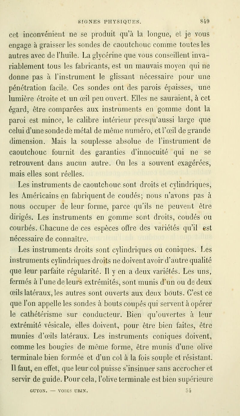 cet inconvénient ne se produit qu'à la longue, et je vous engage à graisser les sondes de caoutchouc comme toutes les autres avec de l'huile. La glycérine que vous conseillent inva- riablement tous les fabricants, est un mauvais moyen qui ne donne pas à l'instrument le ghssant nécessaire pour une pénétration facile. Ces sondes ont des parois épaisses, une lumière étroite et un œil peu ouvert. Elles ne sauraient, à cet égard, être comparées aux instruments en gomme dont la paroi est mince, le calibre intérieur presqu'aussi large que celui d'une sonde de métal de même numéro, et l'œil de grande dimension. Mais la souplesse absolue de l'instrument de caoutchouc fournit des garanties d'innocuité qui ne se retrouvent dans aucun autre. On les a souvent exagérées, mais elles sont réelles. Les instruments de caoutchouc sont droits et cylindriques, les Américains en fabriquent de coudés; nous n'avons pas à nous occuper de leur forme, parce qu'ils ne peuvent être dirigés. Les instruments en gomme sont droits, coudés ou courbés. Chacune de ces espèces offre des variétés qu'il est nécessaire de connaître. Les instruments droits sont cyhndriques ou coniques. Les instruments cylindriques droits ne doivent avoir d'autre qualité que leur parfaite régularité. Il y en a deux variétés. Les uns, fermés à l'une de leurs extrémités, sont munis d'un ou de deux œilslatéraux,les autres sont ouverts aux denx bouts. C'est ce que l'on appelle les sondes à bouts coupés qui servent à opérer le cathétérisme sur conducteur. Bien qu'ouvertes à leur extrémité vésicale, elles doivent, pour être bien faites, être munies d'œils latéraux. Les instruments coniques doivent, comme les bougies de même forme, être munis d'une olive terminale bien formée et d'un col à la fois souple et résistant. Il faut, en effet, que leur col puisse s'insinuer sans accrocher et servir de guide. Pour cela, l'olive terminale est bien supérieure GUYON. — VOIES URIN. b't