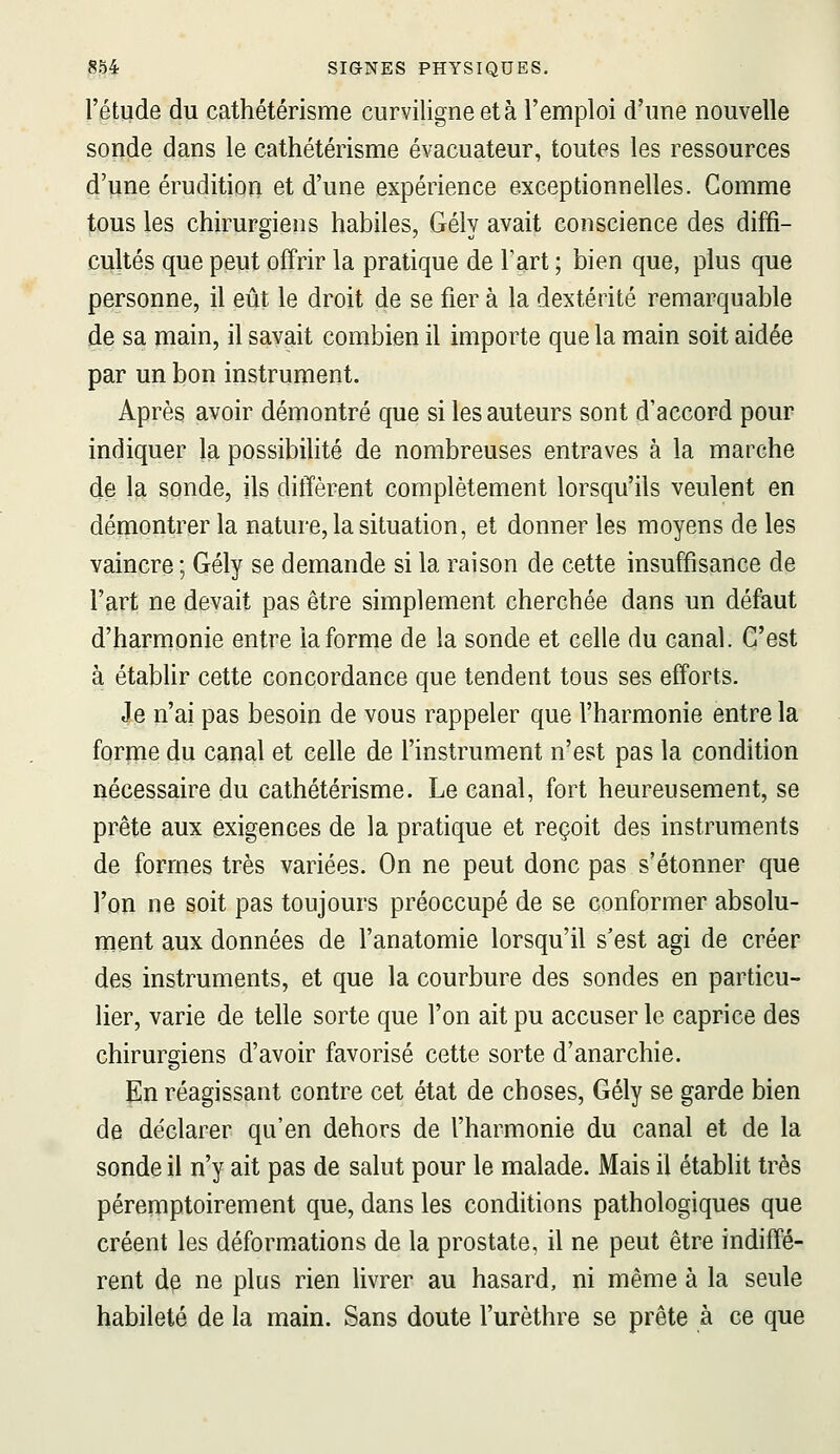 l'étude du cathétérisme curviligne et à l'emploi d'une nouvelle sonde dans le cathétérisme évacuateur, toutes les ressources d'une érudition et d'une expérience exceptionnelles. Comme tous les chirurgiens habiles, Gély avait conscience des diffi- cultés que peut offrir la pratique de Tart ; bien que, plus que personne, il eût le droit de se fier à la dextérité remarquable de sa main, il savait combien il importe que la main soit aidée par un bon instrument. Après avoir démontré que si les auteurs sont d'accord pour indiquer la possibilité de nombreuses entraves à la marche de la sonde, ils diffèrent complètement lorsqu'ils veulent en démontrer la nature, la situation, et donner les moyens de les vaincre ; Gély se demande si la raison de cette insuffisance de l'art ne devait pas être simplement cherchée dans un défaut d'harmonie entre la forme de la sonde et celle du canal. C'est à établir cette concordance que tendent tous ses eff'orts. Je n'ai pas besoin de vous rappeler que l'harmonie entre la forme du canal et celle de l'instrument n'est pas la condition nécessaire du cathétérisme. Le canal, fort heureusement, se prête aux exigences de la pratique et reçoit des instruments de formes très variées. On ne peut donc pas s'étonner que l'on ne soit pas toujours préoccupé de se conformer absolu- ment aux données de l'anatomie lorsqu'il s'est agi de créer des instruments, et que la courbure des sondes en particu- lier, varie de telle sorte que l'on ait pu accuser le caprice des chirurgiens d'avoir favorisé cette sorte d'anarchie. En réagissant contre cet état de choses, Gély se garde bien de déclarer qu'en dehors de l'harmonie du canal et de la sonde il n'y ait pas de salut pour le malade. Mais il établit très péremptoirement que, dans les conditions pathologiques que créent les déform.ations de la prostate, il ne peut être indiffé- rent de ne plus rien livrer au hasard, ni même à la seule habileté de la main. Sans doute l'urèthre se prête à ce que