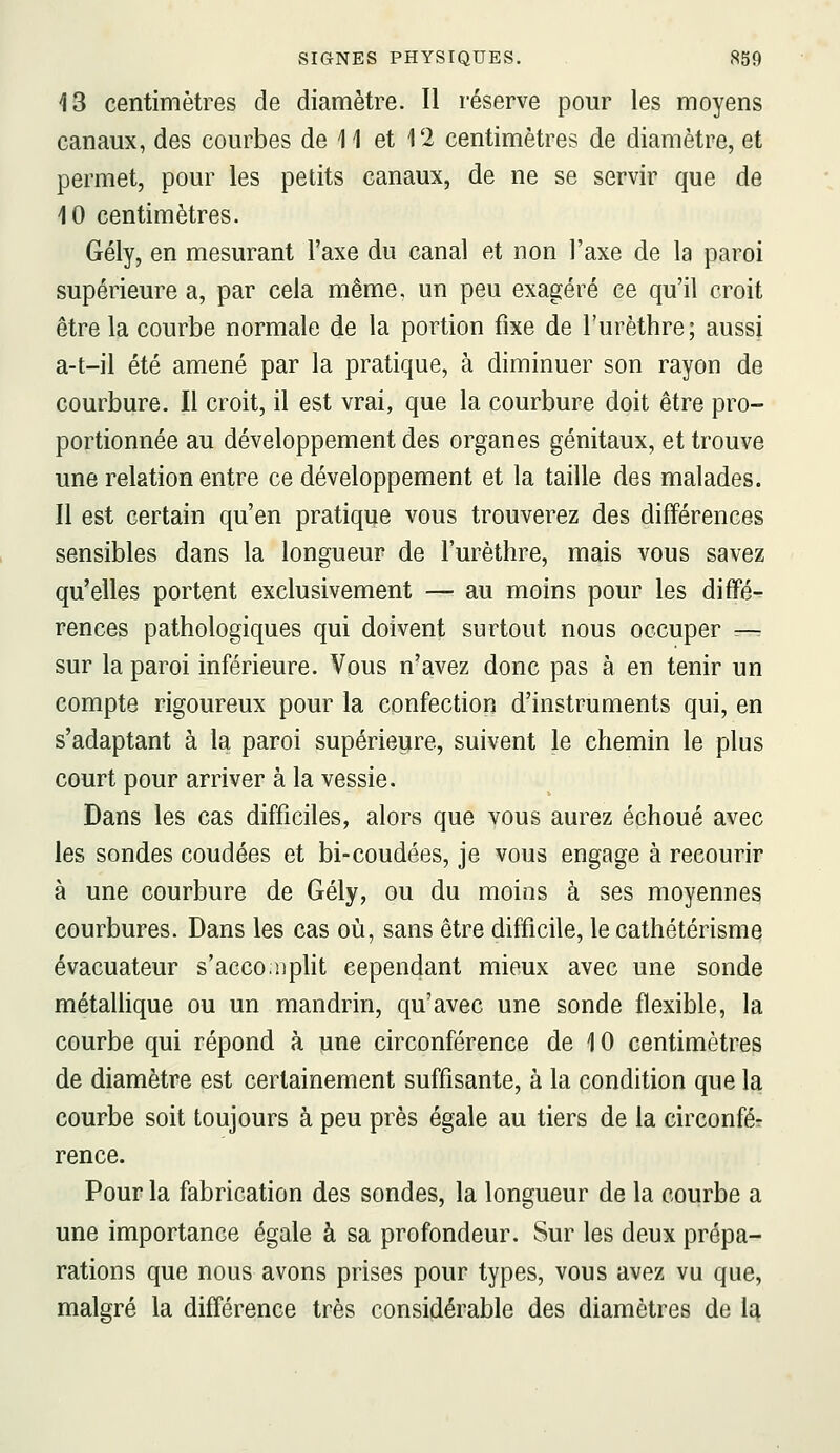 43 centimètres de diamètre. Il réserve pour les moyens canaux, des courbes de 11 et 12 centimètres de diamètre, et permet, pour les petits canaux, de ne se servir que de 10 centimètres. Gély, en mesurant l'axe du canal et non l'axe de la paroi supérieure a, par cela même, un peu exagéré ce qu'il croit être la courbe normale de la portion fixe de l'urèthre; aussi a-t-il été amené par la pratique, à diminuer son rayon de courbure. Il croit, il est vrai, que la courbure doit être pro- portionnée au développement des organes génitaux, et trouve une relation entre ce développement et la taille des malades. 11 est certain qu'en pratique vous trouverez des différences sensibles dans la longueur de l'urèthre, mais vous savez qu'elles portent exclusivement — au moins pour les diffé- rences pathologiques qui doivent surtout nous occuper — sur la paroi inférieure. Vous n'avez donc pas à en tenir un compte rigoureux pour la confection d'instruments qui, en s'adaptant à la paroi supérieure, suivent le chemin le plus court pour arriver à la vessie. Dans les cas difficiles, alors que vous aurez échoué avec les sondes coudées et bi-coudées, je vous engage à recourir à une courbure de Gély, ou du moins à ses moyennes courbures. Dans les cas oia, sans être difficile, le cathétérisme évacuateur s'acco.iiplit cependant mieux avec une sonde métaUique ou un mandrin, qu'avec une sonde flexible, la courbe qui répond à une circonférence de 10 centimètres de diamètre est certainement suffisante, à la condition que la courbe soit toujours à peu près égale au tiers de la circonfér rence. Pour la fabrication des sondes, la longueur de la courbe a une importance égale à sa profondeur. Sur les deux prépa- rations que nous avons prises pour types, vous avez vu que, malgré la différence très considérable des diamètres de la