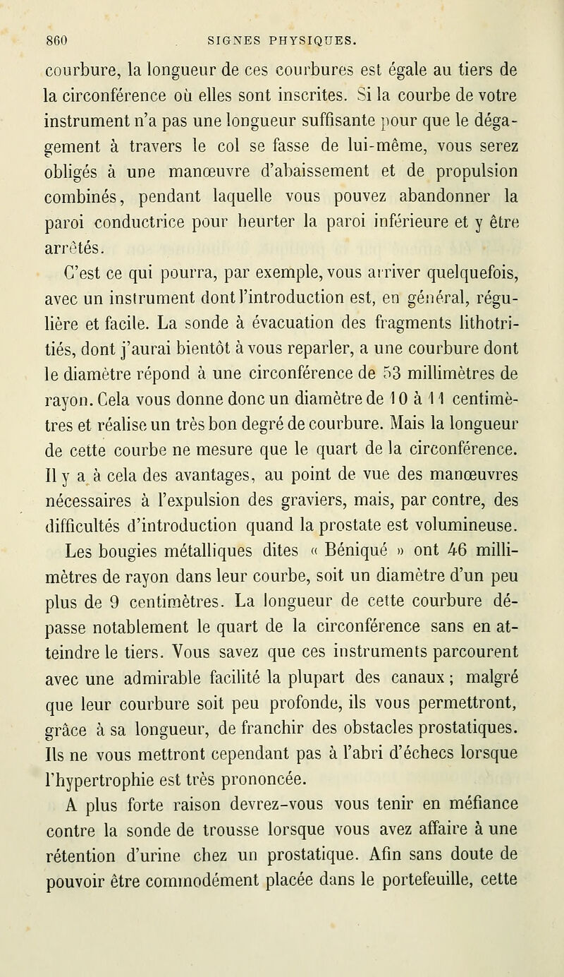 courbure, la longueur de ces courbures est égale au tiers de la circonférence où elles sont inscrites. Si la courbe de votre instrument n'a pas une longueur suffisante pour que le déga- gement à travers le col se fasse de lui-même, vous serez obligés à une manœuvre d'abaissement et de propulsion combinés, pendant laquelle vous pouvez abandonner la paroi conductrice pour heurter la paroi inférieure et y être arrêtés. C'est ce qui pourra, par exemple, vous arriver quelquefois, avec un instrument dont l'introduction est, en général, régu- lière et facile. La sonde à évacuation des fragments lithotri- tiés, dont j'aurai bientôt à vous reparler, a une courbure dont le diamètre répond à une circonférence de 53 millimètres de rayon. Cela vous donne donc un diamètre de 10 à 11 centimè- tres et réalise un très bon degré de courbure. Mais la longueur de cette courbe ne mesure que le quart de la circonférence. Ily a à cela des avantages, au point de vue des manœuvres nécessaires à l'expulsion des graviers, mais, par contre, des difficultés d'introduction quand la prostate est volumineuse. Les bougies métalliques dites « Béniqué » ont 46 milli- mètres de rayon dans leur courbe, soit un diamètre d'un peu plus de 9 centimètres. La longueur de cette courbure dé- passe notablement le quart de la circonférence sans en at- teindre le tiers. Vous savez que ces instruments parcourent avec une admirable facilité la plupart des canaux ; malgré que leur courbure soit peu profonde, ils vous permettront, grâce à sa longueur, de franchir des obstacles prostatiques. Ils ne vous mettront cependant pas à l'abri d'échecs lorsque l'hypertrophie est très prononcée. A plus forte raison devrez-vous vous tenir en méfiance contre la sonde de trousse lorsque vous avez affaire à une rétention d'urine chez un prostatique. Afin sans doute de pouvoir être commodément placée dans le portefeuille, cette