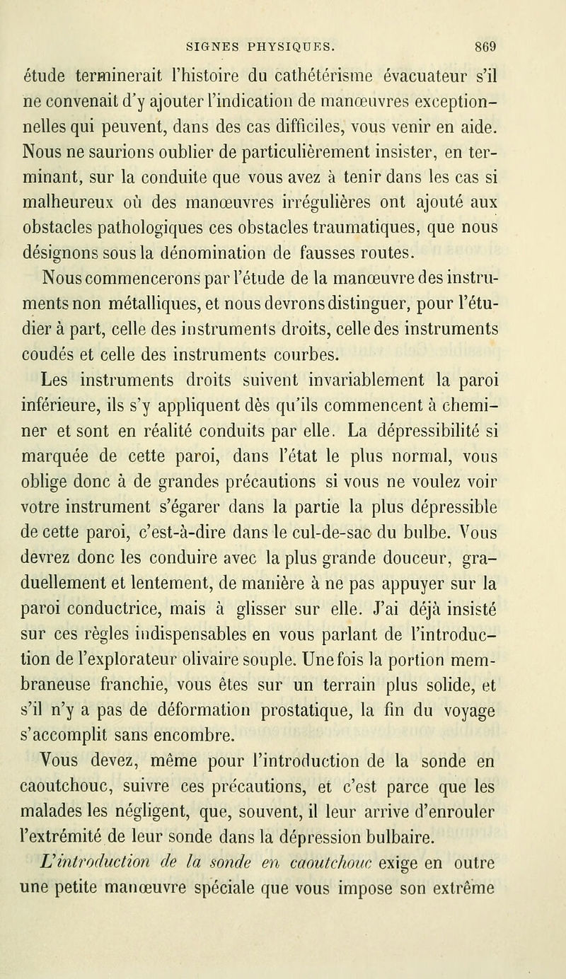 étude terminerait l'histoire du cathétérisme évacuateur s'il ne convenait d'y ajouter l'indication de manœuvres exception- nelles qui peuvent, dans des cas difficiles, vous venir en aide. Nous ne saurions oublier de particulièrement insister, en ter- minant, sur la conduite que vous avez à tenir dans les cas si malheureux où des manœuvres irrégulières ont ajouté aux obstacles pathologiques ces obstacles traumatiques, que nous désignons sous la dénomination de fausses routes. Nous commencerons par l'étude de la manœuvre des instru- ments non métalliques, et nous devrons distinguer, pour l'étu- dier à part, celle des instruments droits, celle des instruments coudés et celle des instruments courbes. Les instruments droits suivent invariablement la paroi inférieure, ils s'y appliquent dès qu'ils commencent à chemi- ner et sont en réalité conduits par elle. La dépressibilité si marquée de cette paroi, dans l'état le plus normal, vous oblige donc à de grandes précautions si vous ne voulez voir votre instrument s'égarer dans la partie la plus dépressible de cette paroi, c'est-à-dire dans le cul-de-sac du bulbe. Vous devrez donc les conduire avec la plus grande douceur, gra- duellement et lentement, de manière à ne pas appuyer sur la paroi conductrice, mais à glisser sur elle. J'ai déjà insisté sur ces règles indispensables en vous parlant de l'introduc- tion de l'explorateur olivaire souple. Une fois la portion mem- braneuse franchie, vous êtes sur un terrain plus solide, et s'il n'y a pas de déformation prostatique, la fin du voyage s'accompHt sans encombre. Vous devez, même pour l'introduction de la sonde en caoutchouc, suivre ces précautions, et c'est parce que les malades les négligent, que, souvent, il leur arrive d'enrouler l'extrémité de leur sonde dans la dépression bulbaire. Lintroduction de la sonde en caoutchouc exige en outre une petite manœuvre spéciale que vous impose son extrême