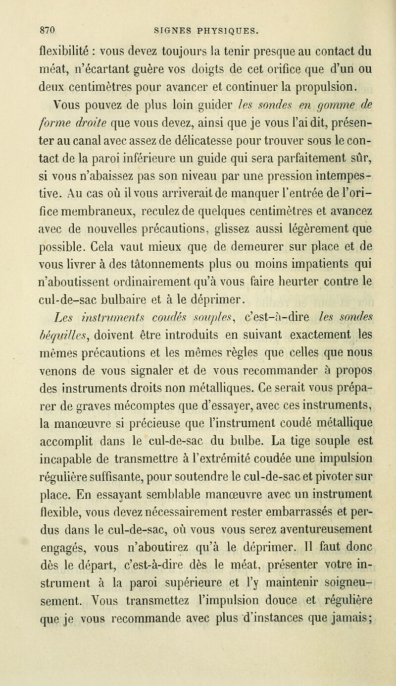 flexibilité : vous devez toujours la tenir presque au contact du méat, n'écartant guère vos doigts de cet orifice que d'un ou deux centimètres pour avancer et continuer la propulsion. Vous pouvez de plus loin guider les sondes en gomme de forme droite que vous devez, ainsi que je vous l'ai dit, présen- ter au canal avec assez de délicatesse pour trouver sous le con- tact de la paroi inférieure un guide qui sera parfaitement sûr, si vous n'abaissez pas son niveau par une pression intempes- tive. Au cas où il vous arriverait de manquer l'entrée de l'ori- fice membraneux, reculez de quelques centimètres et avancez avec de nouvelles précautions, glissez aussi légèrement que possible. Cela vaut mieux que de demeurer sur place et de vous livrer à des tâtonnements plus ou moins impatients qui n'aboutissent ordinairement qu'à vous faire heurter contre le cul-de-sac bulbaire et à le déprimer. Les instruments coudés souples^ c'est-à-dire les sondes béquÂUes^ doivent être introduits en suivant exactement les mêmes précautions et les mêmes règles que celles que nous venons de vous signaler et de vous recommander à propos des instruments droits non métalliques. Ce serait vous prépa- rer de graves mécomptes que d'essayer, avec ces instruments, la manœuvre si précieuse que l'instrument coudé métallique accomplit dans le cul-de-sac du bulbe. La tige souple est incapable de transmettre à l'extrémité coudée une impulsion régulière suffisante, pour soutendre le cul-de-sac et pivoter sur place. En essayant semblable manœuvre avec un instrument flexible, vous devez nécessairement rester embarrassés et per- dus dans le cul-de-sac, où vous vous serez aventureusement engagés, vous n'aboutirez qu'à le déprimer. Il faut donc dès le départ, c'est-à-dire dès le méat, présenter votre in- strument à la paroi supérieure et l'y maintenir soigneu- sement. Vous transmettez l'impulsion douce et régulière que je vous recommande avec plus d'instances que jamais;