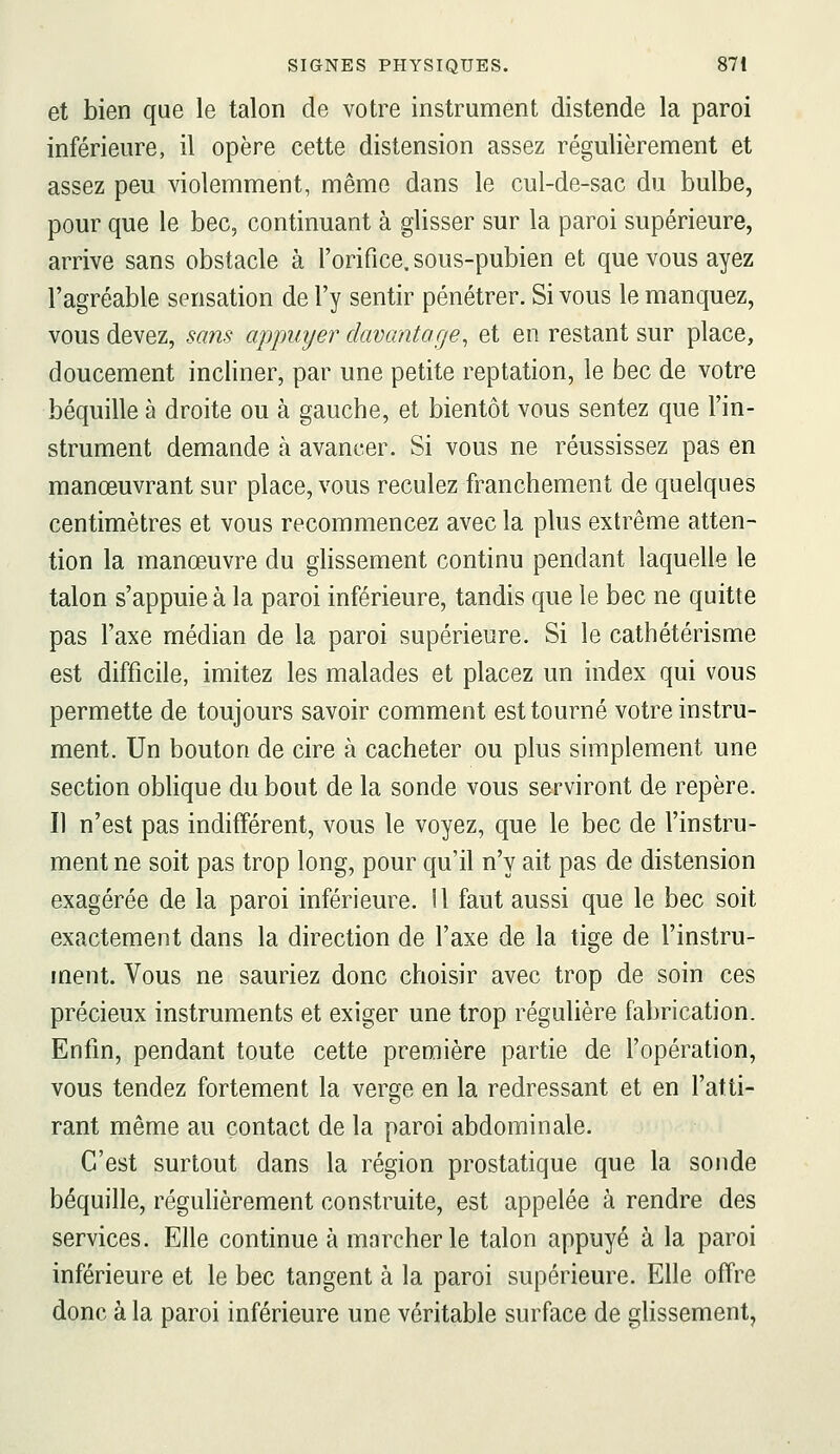 et bien que le talon de votre instrument distende la paroi inférieure, il opère cette distension assez régulièrement et assez peu violemment, même dans le cul-de-sac du bulbe, pour que le bec, continuant à glisser sur la paroi supérieure, arrive sans obstacle à l'orifice, sous-pubien et que vous ayez l'agréable sensation de l'y sentir pénétrer. Si vous le manquez, vous devez, sans appuyer davantage^ et en restant sur place, doucement incliner, par une petite reptation, le bec de votre béquille à droite ou à gauche, et bientôt vous sentez que l'in- strument demande à avancer. Si vous ne réussissez pas en manœuvrant sur place, vous reculez franchement de quelques centimètres et vous recommencez avec la plus extrême atten- tion la manœuvre du glissement continu pendant laquelle le talon s'appuie à la paroi inférieure, tandis que le bec ne quitte pas l'axe médian de la paroi supérieure. Si le cathétérisme est difficile, imitez les malades et placez un index qui vous permette de toujours savoir comment est tourné votre instru- ment. Un bouton de cire à cacheter ou plus simplement une section oblique du bout de la sonde vous serviront de repère. Il n'est pas indifférent, vous le voyez, que le bec de l'instru- ment ne soit pas trop long, pour qu'il n'y ait pas de distension exagérée de la paroi inférieure. Il faut aussi que le bec soit exactement dans la direction de l'axe de la tige de l'instru- ment. Vous ne sauriez donc choisir avec trop de soin ces précieux instruments et exiger une trop régulière fabrication. Enfin, pendant toute cette première partie de l'opération, vous tendez fortement la verge en la redressant et en l'atti- rant même au contact de la paroi abdominale. C'est surtout dans la région prostatique que la sonde béquille, régulièrement construite, est appelée à rendre des services. Elle continue à marcher le talon appuyé à la paroi inférieure et le bec tangent à la paroi supérieure. Elle offre donc à la paroi inférieure une véritable surface de ghssement,