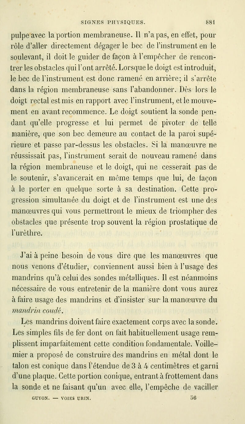 pulpe avec la portion membraneuse. 11 n'a pas, en effet, pour rôle d'aller directement dégager le bec de l'instrument en le soulevant, il doit le guider de façon à l'empêcher de rencon- trer les obstacles qui l'ont arrêté. Lorsque le doigt est introduit, le bec de rinstrument est donc ramené en arrière; il s'arrête dans la région membraneuse sans l'abandonner. Dès lors le doigt rectal est mis en rapport avec l'instrument, et le mouve- ment en avant recommence. Le doigt soutient la sonde pen- dant qu'elle progresse et lui permet de pivoter de telle manière, que son bec demeure au contact de la paroi supé- rieure et passe par-dessus les obstacles. Si la manœuvre ne réussissait pas, l'instrument serait de nouveau ramené dans la région membraneuse et le doigt, qui ne cesserait pas de le soutenir, s'avancerait en môme temps que lui, de façon à le porter en quelque sorte à sa destination. Cette pro- gression simultanée du doigt et de l'instrument est une des manœuvres qui vous permettront le mieux de triompher des obstacles que présente trop souvent la région prostatique de l'urèthre. J'ai à peine besoin de vous dire que les manœuvres que nous venons d'étudier, conviennent aussi bien à l'usage des mandrins qu'à celui des sondes métaUiques. Il est néanmoins nécessaire de vous entretenir de la manière dont vous aurez à faire usage des mandrins et d'insister sur- la manœuvre du mandrin coudé. Les mandrins doivent faire exactement corps avec la sonde. Les simples fils de fer dont on fait habituellement usage rem- plissent imparfaitement cette condition fondamentale. Voille- mier a proposé de construire des mandrins en métal dont le talon est conique dans l'étendue de 3 à 4 centimètres et garni d'une plaque. Cette portion conique, entrant à frottement dans la sonde et ne faisant qu'un avec elle, l'empêche de vaciller GUYON. — VOIES URIN. 56