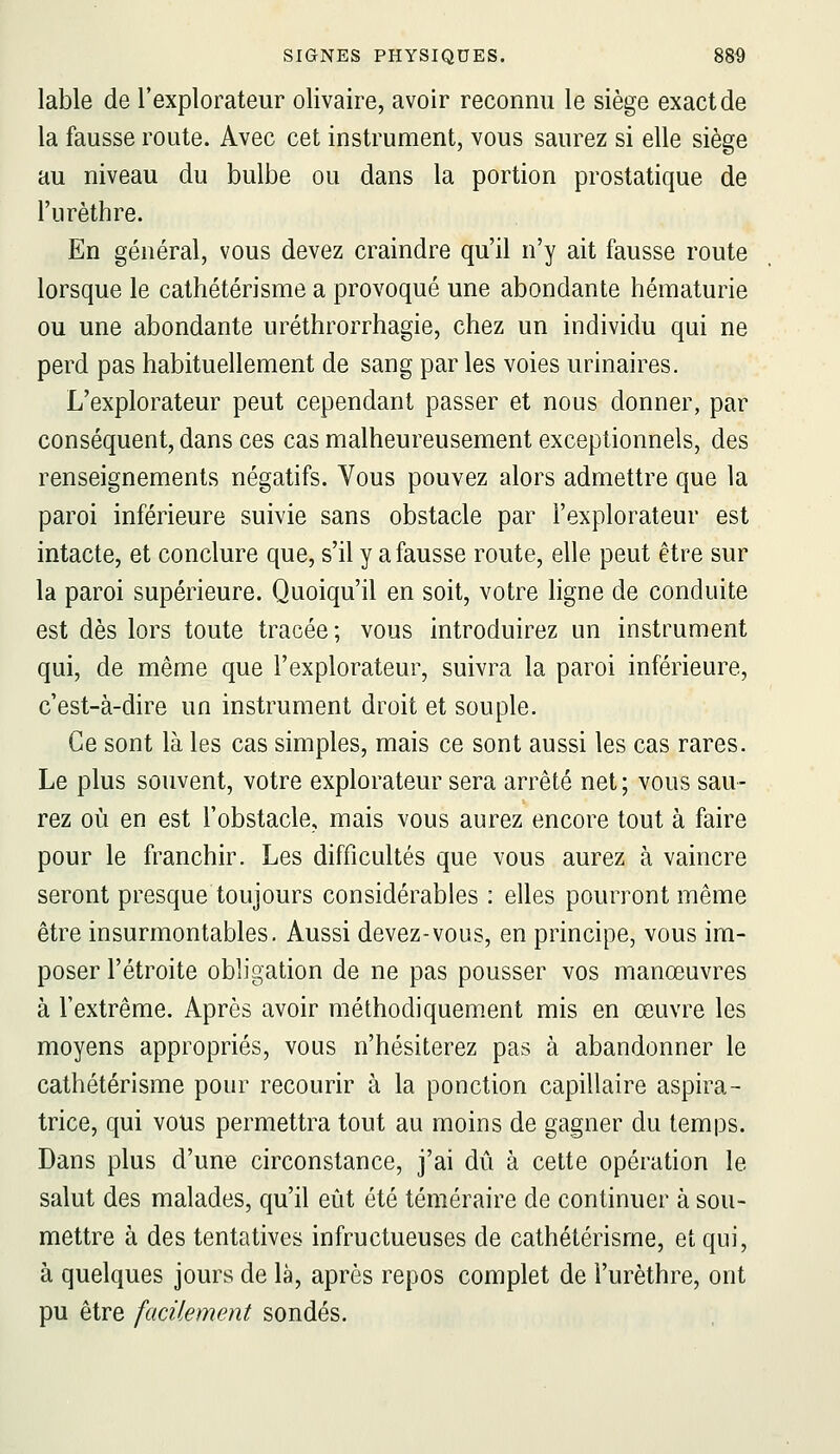 lable de l'explorateur olivaire, avoir reconnu le siège exact de la fausse route. Avec cet instrument, vous saurez si elle siège au niveau du bulbe ou dans la portion prostatique de l'urèthre. En général, vous devez craindre qu'il n'y ait fausse route lorsque le cathétérisme a provoqué une abondante hématurie ou une abondante uréthrorrhagie, chez un individu qui ne perd pas habituellement de sang par les voies urinaires. L'explorateur peut cependant passer et nous donner, par conséquent, dans ces cas malheureusement exceptionnels, des renseignements négatifs. Vous pouvez alors admettre que la paroi inférieure suivie sans obstacle par l'explorateur est intacte, et conclure que, s'il y a fausse route, elle peut être sur la paroi supérieure. Quoiqu'il en soit, votre ligne de conduite est dès lors toute tracée; vous introduirez un instrument qui, de même que l'explorateur, suivra la paroi inférieure, c'est-à-dire un instrument droit et souple. Ce sont là les cas simples, mais ce sont aussi les cas rares. Le plus souvent, votre explorateur sera arrêté net; vous sau- rez où en est l'obstacle, mais vous aurez encore tout à faire pour le franchir. Les difficultés que vous aurez à vaincre seront presque toujours considérables : elles pourront même être insurmontables. Aussi devez-vous, en principe, vous im- poser l'étroite obligation de ne pas pousser vos manœuvres à l'extrême. Après avoir méthodiquement mis en œuvre les moyens appropriés, vous n'hésiterez pas à abandonner le cathétérisme pour recourir à la ponction capillaire aspira- trice, qui vous permettra tout au moins de gagner du temps. Dans plus d'une circonstance, j'ai dû à cette opération le salut des malades, qu'il eût été téméraire de continuer à sou- mettre à des tentatives infructueuses de cathétérisme, et qui, à quelques jours de là, après repos complet de l'urèthre, ont pu être facilement sondés.