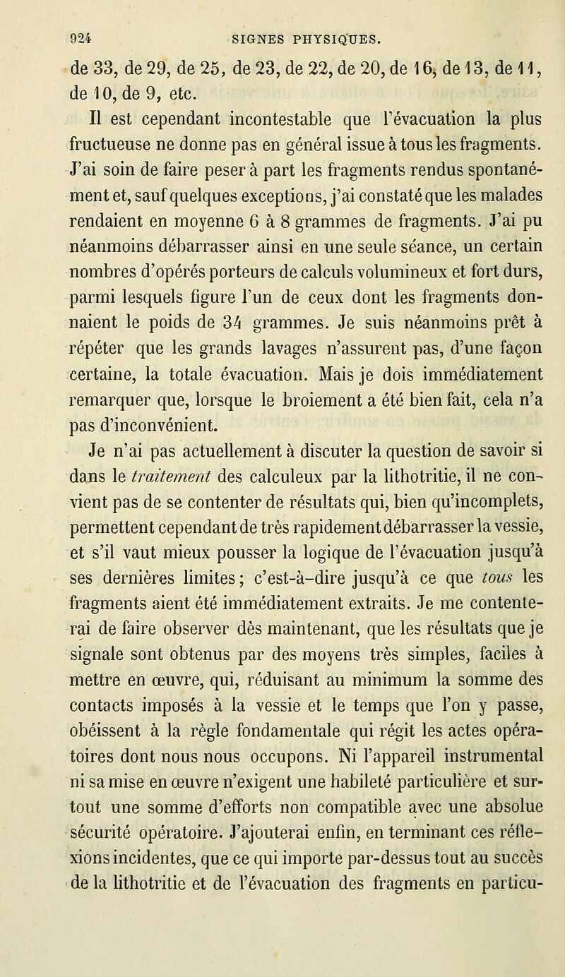 de 33, de 29, de 25, de 23, de 22, de 20, de 16j de 13, de 11, de 10, de 9, etc. Il est cependant incontestable que Tévacuation la plus fructueuse ne donne pas en général issue à tous les fragments. J'ai soin de faire pèsera part les fragments rendus spontané- ment et, sauf quelques exceptions, j'ai constaté que les malades rendaient en moyenne 6 à 8 grammes de fragments. J'ai pu néanmoins débarrasser ainsi en une seule séance, un certain nombres d'opérés porteurs de calculs volumineux et fort durs, parmi lesquels figure l'un de ceux dont les fragments don- naient le poids de 34 grammes. Je suis néanmoins prêt à répéter que les grands lavages n'assurent pas, d'une façon certaine, la totale évacuation. Mais je dois immédiatement remarquer que, lorsque le broiement a été bien fait, cela n'a pas d'inconvénient. Je n'ai pas actuellement à discuter la question de savoir si dans le traitement des calculeux par la lithotritie, il ne con- vient pas de se contenter de résultats qui, bien qu'incomplets, permettent cependant de très rapidement débarrasser la vessie, et s'il vaut mieux pousser la logique de l'évacuation jusqu'à ses dernières limites; c'est-à-dire jusqu'à ce que tous les fragments aient été immédiatement extraits. Je me contente- rai de faire observer dès maintenant, que les résultats que je signale sont obtenus par des moyens très simples, faciles à mettre en œuvre, qui, réduisant au minimum la somme des contacts imposés à la vessie et le temps que l'on y passe, obéissent à la règle fondamentale qui régit les actes opéra- toires dont nous nous occupons. Ni l'appareil instrumental ni sa mise en œuvre n'exigent une habileté particulière et sur- tout une somme d'efforts non compatible avec une absolue sécurité opératoire. J'ajouterai enfin, en terminant ces réfle- xions incidentes, que ce qui importe par-dessus tout au succès de la lithotritie et de l'évacuation des fragments en particu-