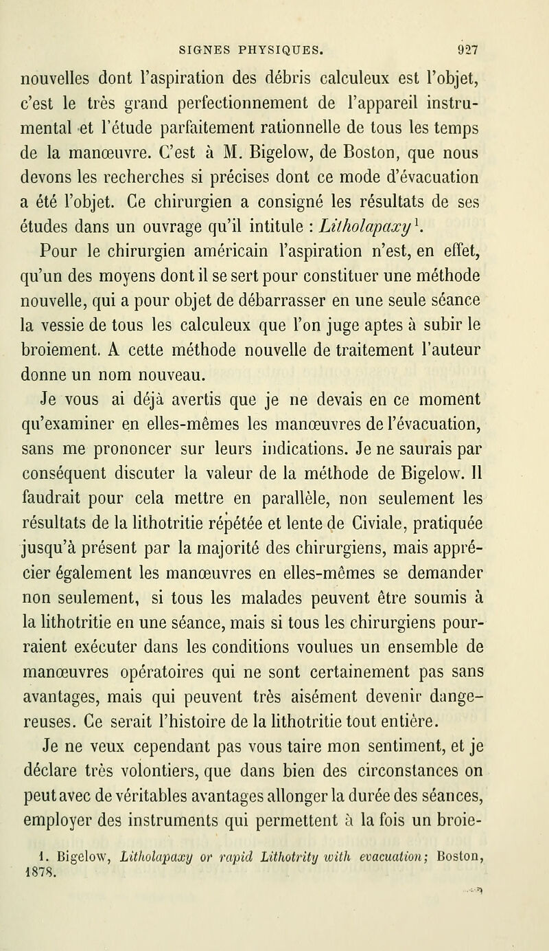 nouvelles dont l'aspiration des débris calculeux est l'objet, c'est le très grand perfectionnement de l'appareil instru- mental et l'étude parfaitement rationnelle de tous les temps de la manœuvre. C'est à M. Bigelow, de Boston, que nous devons les recherches si précises dont ce mode d'évacuation a été l'objet. Ce chirurgien a consigné les résultats de ses études dans un ouvrage qu'il intitule : Litholapaxy ^ Pour le chirurgien américain l'aspiration n'est, en effet, qu'un des moyens dont il se sert pour constituer une méthode nouvelle, qui a pour objet de débarrasser en une seule séance la vessie de tous les calculeux que l'on juge aptes à subir le broiement. A cette méthode nouvelle de traitement l'auteur donne un nom nouveau. Je vous ai déjà avertis que je ne devais en ce moment qu'examiner en elles-mêmes les manœuvres de l'évacuation, sans me prononcer sur leurs indications. Je ne saurais par conséquent discuter la valeur de la méthode de Bigelow. Il faudrait pour cela mettre en parallèle, non seulement les résultats de la lithotritie répétée et lente de Civiale, pratiquée jusqu'à présent par la majorité des chirurgiens, mais appré- cier également les manœuvres en elles-mêmes se demander non seulement, si tous les malades peuvent être soumis à la Hthotritie en une séance, mais si tous les chirurgiens pour- raient exécuter dans les conditions voulues un ensemble de manœuvres opératoires qui ne sont certainement pas sans avantages, mais qui peuvent très aisément devenir dange- reuses. Ce serait l'histoire de la hthotritie tout entière. Je ne veux cependant pas vous taire mon sentiment, et je déclare très volontiers, que dans bien des circonstances on peut avec de véritables avantages allonger la durée des séances, employer des instruments qui permettent à la fois un broie- 1. Bigelow, Litholapaxy or rcipid Lithotrity with évacuation; Boston, d878.