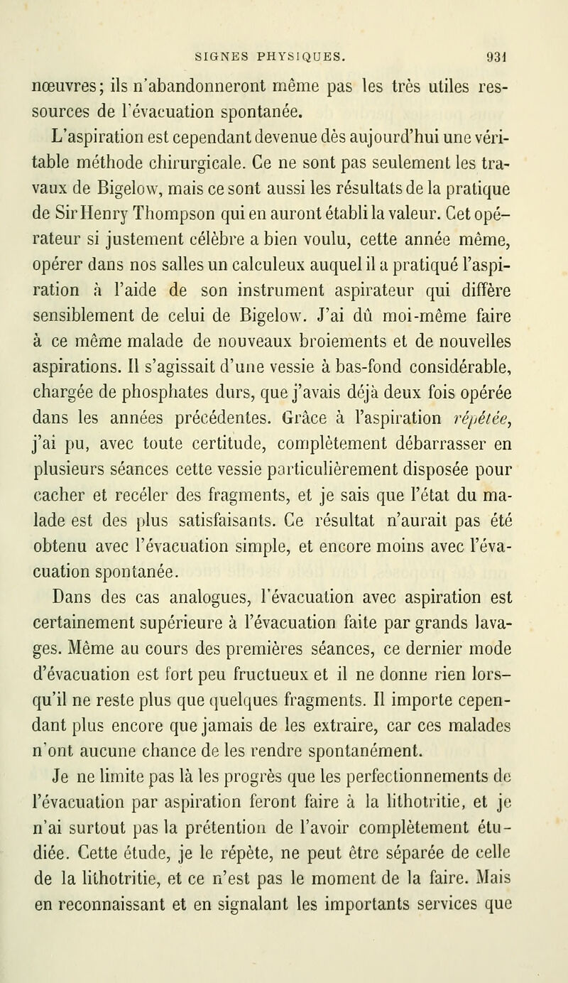 nœuvres; ils n'abandonneront même pas les très utiles res- sources de l'évacuation spontanée. L'aspiration est cependant devenue dès aujourd'hui une véri- table méthode chirurgicale. Ce ne sont pas seulement les tra- vaux de Bigelow, mais ce sont aussi les résultats de la pratique de Sir Henry Thompson qui en auront établi la valeur. Cet opé- rateur si justement célèbre a bien voulu, cette année même, opérer dans nos salles un calculeux auquel il a pratiqué l'aspi- ration à l'aide de son instrument aspirateur qui diffère sensiblement de celui de Bigelow. J'ai dû moi-même faire à ce même malade de nouveaux broiements et de nouvelles aspirations. Il s'agissait d'une vessie à bas-fond considérable, chargée de phosphates durs, que j'avais déjà deux fois opérée dans les années précédentes. Grâce à l'aspiration répétée, j'ai pu, avec toute certitude, complètement débarrasser en plusieurs séances cette vessie particulièrement disposée pour cacher et receler des fragments, et je sais que l'état du ma- lade est des plus satisfaisants. Ce résultat n'aurait pas été obtenu avec l'évacuation simple, et encore moins avec l'éva- cuation spontanée. Dans des cas analogues, l'évacuation avec aspiration est certainement supérieure à l'évacuation faite par grands lava- ges. Même au cours des premières séances, ce dernier mode d'évacuation est fort peu fructueux et il ne donne rien lors- qu'il ne reste plus que quelques fragments. Il importe cepen- dant plus encore que jamais de les extraire, car ces malades n'ont aucune chance de les rendre spontanément. Je ne limite pas là les progrès que les perfectionnements de l'évacuation par aspiration feront faire à la lithotritie, et je n'ai surtout pas la prétention de l'avoir complètement étu- diée. Cette étude, je le répète, ne peut être séparée de celle de la lithotritie, et ce n'est pas le moment de la faire. Mais en reconnaissant et en signalant les importants services que