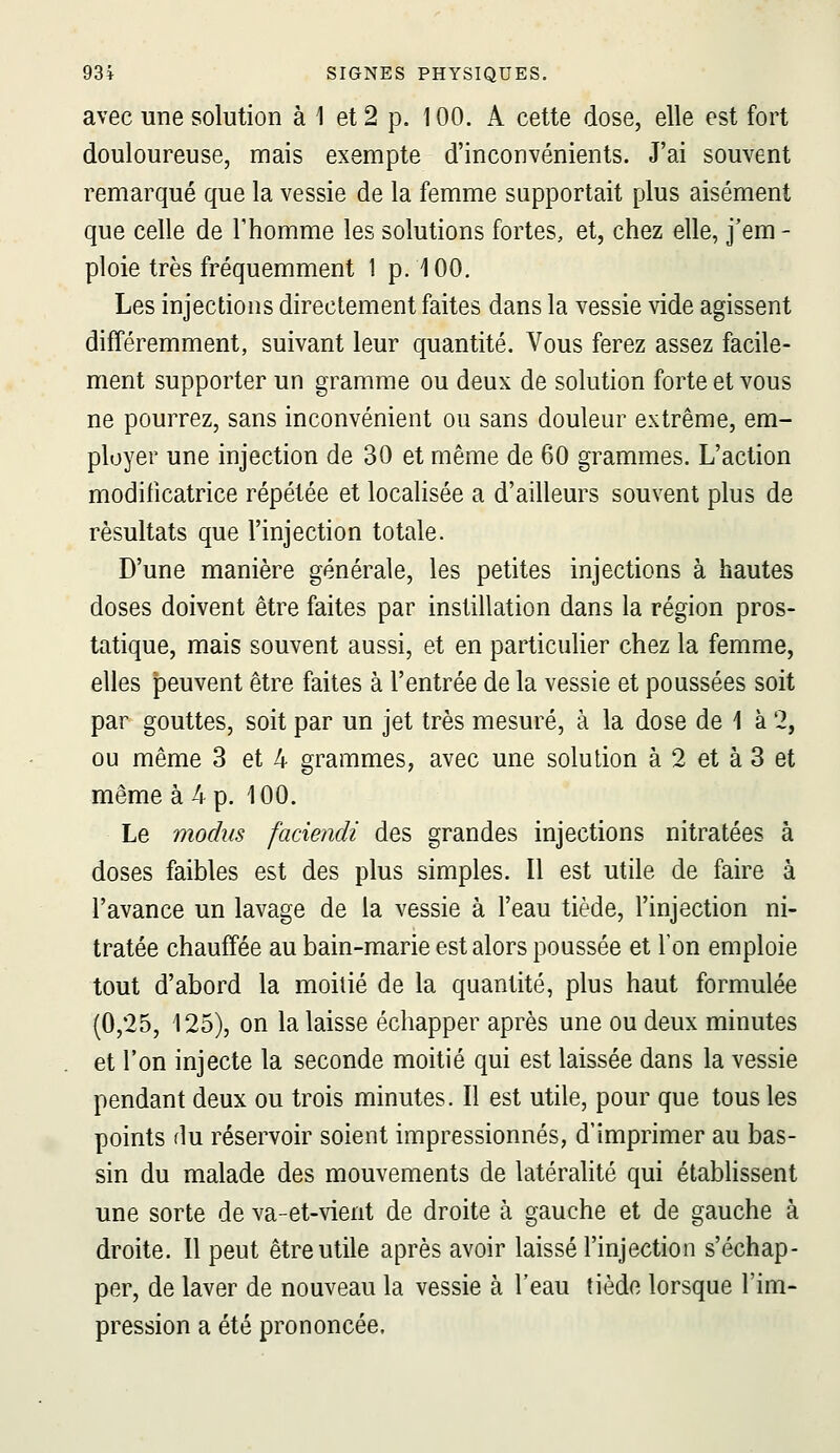 avec une solution à 1 et 2 p. 100. A cette dose, elle est fort douloureuse, mais exempte d'inconvénients. J'ai souvent remarqué que la vessie de la femme supportait plus aisément que celle de l'homme les solutions fortes, et, chez elle, j'em - ploie très fréquemment 1 p. 100. Les injections directement faites dans la vessie vide agissent différemment, suivant leur quantité. Vous ferez assez facile- ment supporter un gramme ou deux de solution forte et vous ne pourrez, sans inconvénient ou sans douleur extrême, em- ployer une injection de 30 et même de 60 grammes. L'action modificatrice répétée et localisée a d'ailleurs souvent plus de résultats que l'injection totale. D'une manière générale, les petites injections à hautes doses doivent être faites par instillation dans la région pros- tatique, mais souvent aussi, et en particulier chez la femme, elles peuvent être faites à l'entrée de la vessie et poussées soit par gouttes, soit par un jet très mesuré, à la dose de 1 à 2, ou même 3 et 4 grammes, avec une solution à 2 et à 3 et même à 4 p. 100. Le modiis faciendi des grandes injections nitratées à doses faibles est des plus simples. Il est utile de faire à l'avance un lavage de la vessie à l'eau tiède, l'injection ni- tratée chauffée au bain-raarie est alors poussée et l'on emploie tout d'abord la moitié de la quantité, plus haut formulée (0,25, 125), on la laisse échapper après une ou deux minutes et l'on injecte la seconde moitié qui est laissée dans la vessie pendant deux ou trois minutes. Il est utile, pour que tous les points flu réservoir soient impressionnés, d'imprimer au bas- sin du malade des mouvements de latéralité qui étabhssent une sorte de va-et-vient de droite à gauche et de gauche à droite. Il peut être utile après avoir laissé l'injection s'échap- per, de laver de nouveau la vessie à l'eau tiède lorsque l'im- pression a été prononcée.