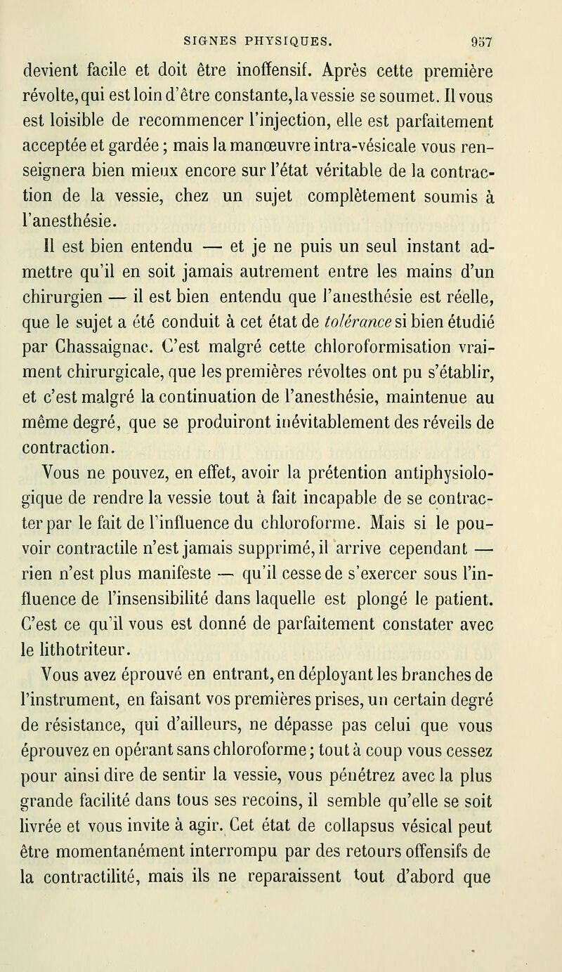 devient facile et doit être inofïensif. Après cette première révolte, qui est loin d'être constante, la vessie se soumet. Il vous est loisible de recommencer l'injection, elle est parfaitement acceptée et gardée ; mais la manœuvre intra-vésicale vous ren- seignera bien mieux encore sur l'état véritable de la contrac- tion de la vessie, chez un sujet complètement soumis à l'anesthésie. 11 est bien entendu — et je ne puis un seul instant ad- mettre qu'il en soit jamais autrement entre les mains d'un chirurgien — il est bien entendu que l'anesthésie est réelle, que le sujet a été conduit à cet état de tolérance ^\ bien étudié par Chassaignac. C'est malgré cette chloroformisation vrai- ment chirurgicale, que les premières révoltes ont pu s'établir, et c'est malgré la continuation de l'anesthésie, maintenue au même degré, que se produiront inévitablement des réveils de contraction. Vous ne pouvez, en effet, avoir la prétention antiphysiolo- gique de rendre la vessie tout à fait incapable de se contrac- ter par le fait de l'influence du chloroforme. Mais si le pou- voir contractile n'est jamais supprimé, il arrive cependant — rien n'est plus manifeste — qu'il cesse de s'exercer sous l'in- fluence de l'insensibihté dans laquelle est plongé le patient. C'est ce qu'il vous est donné de parfaitement constater avec le hthotriteur. Vous avez éprouvé en entrant, en déployant les branches de l'instrument, en faisant vos premières prises, un certain degré de résistance, qui d'ailleurs, ne dépasse pas celui que vous éprouvez en opérant sans chloroforme ; tout à coup vous cessez pour ainsi dire de sentir la vessie, vous pénétrez avec la plus grande facilité dans tous ses recoins, il semble qu'elle se soit livrée et vous invite à agir. Cet état de collapsus vésical peut être momentanément interrompu par des retours offensifs de la contractilité, mais ils ne reparaissent tout d'abord que