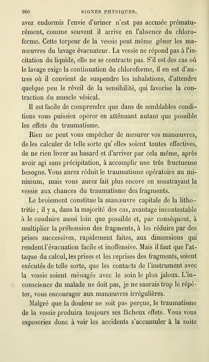 avez endormis l'envie d'uriner n'est pas accusée prématu- rément, comme souvent il arrive en l'absence du chloro- forme. Cette torpeur de la vessie peut même gêner les ma- nœuvres du lavage évacuateur. La vessie ne répond pas à l'in- citation du liquide, elle ne se contracte pas. S'il est des cas où le lavage exige la continuation du chloroforme, il en est d'au- tres où il convient de suspendre les inhalations, d'attendre quelque peu le réveil de la sensibilité, qui favorise la con- traction du muscle vésical. Il est facile de comprendre que dans de semblables condi- tions vous puissiez opérer en atténuant autant que possible les effets du traumatisme. Rien ne peut vous empêcher de mesurer vos manœuvres, de les calculer de telle sorte qu' elles soient toutes effectives, de ne rien livrer au hasard et d'arriver par cela même, après avoir agi sans précipitation, à accomplir une très fructueuse besogne. Vous aurez réduit le traumatisme opératoire au mi- nimum, mais vous aurez fait plus encore en soustrayant la vessie aux chances du traumatisme des fragments. Le broiement constitue la manœuvre capitale de la htho- tritie ; il y a, dans la majorité des cas, avantage incontestable à le conduire aussi loin que possible et, par conséquent, à multiplier la préhension des fragments, à les réduire par des prises successives, rapidement faites, aux dimensions qui rendent l'évacuation facile et inoffensive. Mais il faut que l'at- taque du calcul, les prises et les reprises des fragments, soient exécutés de telle sorte, que les contacts de l'instrument avec la vessie soient ménagés avec le soin le plus jaloux. L'in- conscience du malade ne doit pas, je ne saurais trop le répé- ter, vous encourager aux manœuvres irrégulières. Malgré que la douleur ne soit pas perçue, le traumatisme de la vessie produira toujours ses fâcheux effets. Vous vous exposeriez donc à voir les accidents s'accumuler à la suite