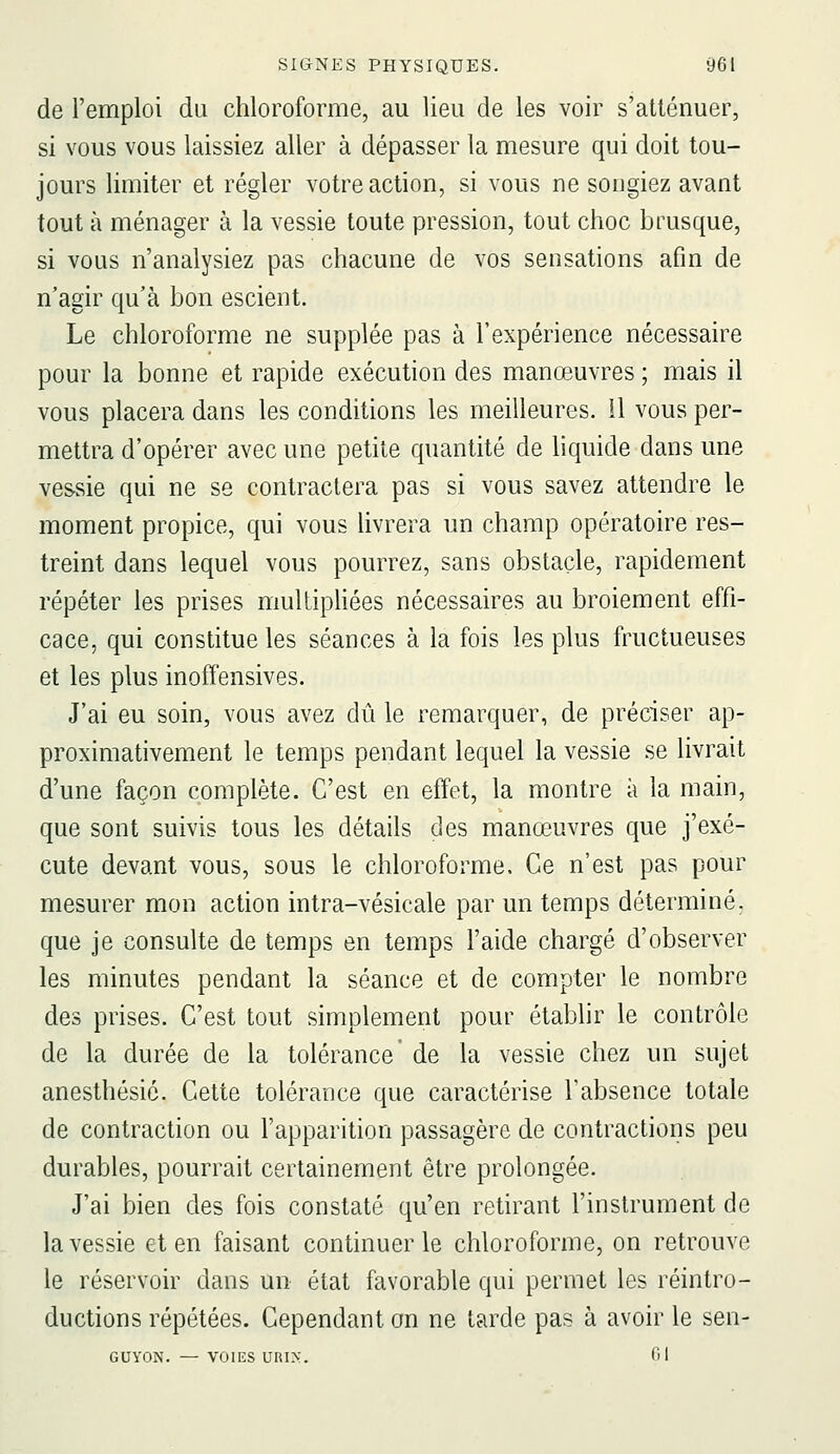 de l'emploi du chloroforme, au lieu de les voir s'atténuer, si vous vous laissiez aller à dépasser la mesure qui doit tou- jours limiter et régler votre action, si vous ne songiez avant tout à ménager à la vessie toute pression, tout choc brusque, si vous n'analysiez pas chacune de vos sensations afin de n'agir qu'à bon escient. Le chloroforme ne supplée pas à l'expérience nécessaire pour la bonne et rapide exécution des manœuvres ; mais il vous placera dans les conditions les meilleures, il vous per- mettra d'opérer avec une petite quantité de liquide dans une vessie qui ne se contractera pas si vous savez attendre le moment propice, qui vous livrera un champ opératoire res- treint dans lequel vous pourrez, sans obstacle, rapidement répéter les prises multipHées nécessaires au broiement effi- cace, qui constitue les séances à la fois les plus fructueuses et les plus inoffensives. J'ai eu soin, vous avez dû le remarquer, de préciser ap- proximativement le temps pendant lequel la vessie se livrait d'une façon complète. C'est en effet, la montre à la main, que sont suivis tous les détails des manœuvres que j'exé- cute devant vous, sous le chloroforme. Ce n'est pas pour mesurer mon action intra-vésicale par un temps déterminé, que je consulte de temps en temps l'aide chargé d'observer les minutes pendant la séance et de compter le nombre des prises. C'est tout simplement pour établir le contrôle de la durée de la tolérance de la vessie chez un sujet anesthésié. Cette tolérance que caractérise l'absence totale de contraction ou l'apparition passagère de contractions peu durables, pourrait certainement être prolongée. J'ai bien des fois constaté qu'en retirant l'instrument de la vessie et en faisant continuer le chloroforme, on retrouve le réservoir dans un état favorable qui permet les réintro- ductions répétées. Cependant on ne tarde pas à avoir le sen- GUYON. — VOIES URI>:. fil