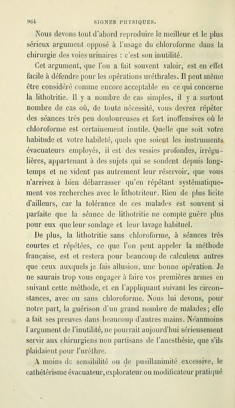 Nous devons tout d'abord reproduire le meilleur et le plus sérieux argument opposé à l'usage du chloroforme dans la chirurgie des voies urinaires : c'est son inutilité. Cet argument, que l'on a fait souvent valoir, est en effet facile à défendre pour les opérations uréthrales. Il peut même être considéré comme encore acceptable en ce qui concerne la lithotritie. 11 y a nombre de cas simples, il y a surtout nombre de cas où, de toute nécessité, vous devrez répéter des séances très peu douloureuses et fort inoffensives où le chloroforme est certainement inutile. Quelle que soit votre habitude et votre habileté, quels que soient les instruments évacuateurs employés, il est des vessies profondes, irrégu- lières, appartenant à des sujets qui se sondent depuis long- temps et ne vident pas autrement leur réservoir, que vous n'arrivez à bien débarrasser qu'en répétant systématique- ment vos recherches avec le lithotriteur. Rien de plus licite d'ailleurs, car la tolérance de ces malades est souvent si parfaite que la séance de lithotritie ne compte guère plus pour eux que leur sondage et leur lavage habituel. De plus, la lithotritie sans chloroforme, à séances très courtes et répétées, ce que l'on peut appeler la méthode française, est et restera pour beaucoup de calculeux autres que ceux auxquels je fais allusion, une bonne opération. Je ne saurais trop vous engager à faire vos premières armes en suivant cette méthode, et en l'appliquant suivant les circon- stances, avec ou sans chloroforme. Nous lui devons, pour notre part, la guérison d'un grand nombre de malades; elle a fait ses preuves dans beaucoup d'autres mains. Néanmoins l'argument de l'inutilité, ne pourrait aujourd'hui sérieusement servir aux chirurgiens non partisans de l'anesthésie, que s'ils plaidaient pour l'urèthre. A moins de sensibihté ou de pusillanimité excessive, le cathétérisme évacuateur, explorateur ou modificateur pratiqué