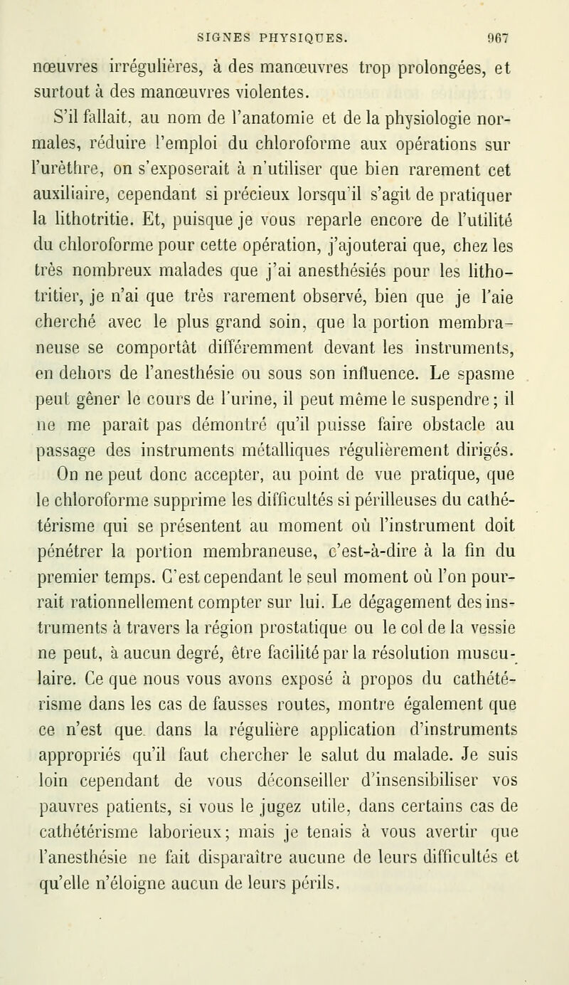 nœuvres irrégulières, à des manœuvres trop prolongées, et surtout à des manœuvres violentes. S'il fallait, au nom de l'anatomie et de la physiologie nor- males, réduire l'emploi du chloroforme aux opérations sur l'urèthre, on s'exposerait à n'utiliser que bien rarement cet auxiliaire, cependant si précieux lorsqu'il s'agit de pratiquer la hthotritie. Et, puisque je vous reparle encore de l'utilité du chloroforme pour cette opération, j'ajouterai que, chez les très nombreux malades que j'ai anesthésiés pour les litho- tritier, je n'ai que très rarement observé, bien que je l'aie cherché avec le plus grand soin, que la portion membra- neuse se comportât différemment devant les instruments, en dehors de l'anesthésie ou sous son influence. Le spasme peut gêner le cours de l'urine, il peut même le suspendre ; il ne me paraît pas démontré qu'il puisse faire obstacle au passage des instruments métaUiques régulièrement dirigés. On ne peut donc accepter, au point de vue pratique, que le chloroforme supprime les difficultés si périlleuses du cathé- térisme qui se présentent au moment où l'instrument doit pénétrer la portion membraneuse, c'est-à-dire à la fin du premier temps. C'est cependant le seul moment où l'on pour- rait rationnellement compter sur lui. Le dégagement des ins- truments à travers la région prostatique ou le col de la vessie ne peut, à aucun degré, être facilité par la résolution muscu- laire. Ce que nous vous avons exposé à propos du cathété- risme dans les cas de fausses routes, montre également que ce n'est que. dans la réguhëre application d'instruments appropriés qu'il faut chercher le salut du malade. Je suis loin cependant de vous déconseiller d'insensibihser vos pauvres patients, si vous le jugez utile, dans certains cas de cathétérisme laborieux; mais je tenais à vous avertir que l'anesthésie ne fait disparaître aucune de leurs difficultés et qu'elle n'éloigne aucun de leurs périls.