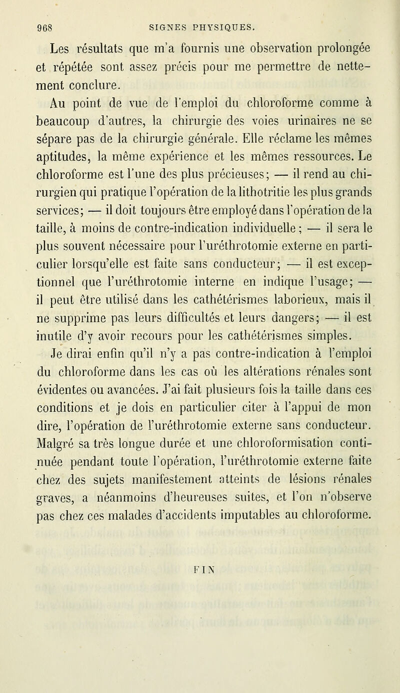 Les résultats que m'a fournis une observation prolongée et répétée sont assez précis pour me permettre de nette- ment conclure. Au point de vue de l'emploi du chloroforme comme à beaucoup d'autres, la chirurgie des voies urinaires ne se sépare pas de la chirurgie générale. Elle réclame les mêmes aptitudes, la même expérience et les mêmes ressources. Le chloroforme est l'une des plus précieuses ; — il rend au chi- rurgien qui pratique l'opération de la lithotritie les plus grands services; — il doit toujours être employé dans l'opération de la taille, à moins de contre-indication individuelle ; — il sera le plus souvent nécessaire pour l'uréthrotomie externe en parti- culier lorsqu'elle est faite sans conducteur; — il est excep- tionnel que l'uréthrotomie interne en indique Fusage; — il peut être utilisé dans les cathétérismes laborieux, mais il ne supprime pas leurs difficultés et leurs dangers ; — il est inutile d'y avoir recours pour les cathétérismes simples. Je dirai enfin qu'il n'y a pas contre-indication à l'emploi du chloroforme dans les cas où les altérations rénales sont évidentes ou avancées. J'ai fait plusieurs fois la taille dans ces conditions et je dois en particulier citer à l'appui de mon dire, l'opération de l'uréthrotomie externe sans conducteur. Malgré sa très longue durée et une chloroformisation conti- nuée pendant toute l'opération, l'uréthrotomie externe faite chez des sujets manifestement atteints de lésions rénales graves, a néanmoins d'heureuses suites, et l'on n'observe pas chez ces malades d'accidents imputables au chloroforme. FIN