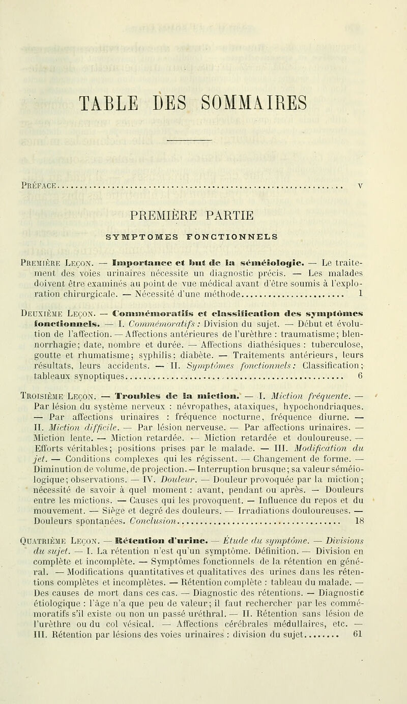 TABLE DES SOMMAIRES Préface. PREMIERE PARTIE SYMPTOMES FONCTIONNELS Première Leçon. — Importance et but de la séinéiologîe. — Le traite- ment des voies iirinaires nécessite un diagnostic précis. — Les malades doivent être examinés au point de vue médical avant d'être soumis à l'explo- ration chirurgicale. — Nécessité d'une méthode 1 Deuxième Leçon. — CoBimiémoratîfs et classification des sy«npt«»mes fonctionnels. — L Commémoratifs : Division du sujet. — Début et évolu- tion de l'affection. — Affections antérieures de l'urèthre : traumatisme; blen- norrhagie; date, nombre et durée. — Affections diathésiques : tuberculose, goutte et rhumatisme; syphilis: diabète. — Traitements antérieurs, leurs résultats, leurs accidents. — IL Symptômes fonctionnels: Classification; tableaux synoptiques , 6 Troisième Leçon. — Tronbles de la miction.' — I, Miction fréquente. — Par lésion du système nerveux : névropathes, ataxiques, hypochondriaques. — Par affections urinaires : fréquence nocturne, fréquence diurne. — IL Miction difficile. — Par lésion nerveuse. — Par affections urinaires. — Miction lente. — Miction retardée. — Miction retardée et douloureuse. — Efforts véritables; positions prises par le malade. — III. Modification du jet. — Conditions complexes qui les régissent. — Changement de forme. — Diminution de volume, de projection. — Interruption brusque ; sa valeur séméio- logique; observations. — IV. Doideur. — Douleur provoquée par la miction; ■ nécessité de savoir à quel moment : avant, pendant ou après. — Douleurs entre les mictions. — Causes qui les provoquent. — Influence du repos et du mouvement. — Siège et degré des douleurs. — Irradiations douloureuses. — Douleurs spontanées. Conclusion 18 Quatrième Leçon. — Rétention d'urine. — Étude du symptôme. — Divisions du sujet. — I. La rétention n'est qu'un symptôme. Définition. — Division en complète et incomplète. — Symptômes fonctionnels de la rétention en géné- ral. — Modifications quantitatives et qualitatives des urines dans les réten- tions complètes et incomplètes. — Rétention complète : tableau du malade. — Des causes de mort dans ces cas. — Diagnostic des rétentions. — Diagnostic étiologique : l'âge n'a que peu de valeur; il faut rechercher par les commé- moratifs s'il existe ou non un passé uréthral. — II. Rétention sans lésion de l'urèthre ou du col vésical. — Affections cérébrales médullaires, etc. — III. Rétention par lésions des voies urinaires : division du sujet 61