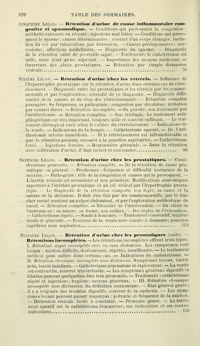 Cinquième Leçon. — Rétention d'urine de canse înflammatuire con- gestive et spasiuodique. — Conditions qui provoguent la congestion : uréthrite existante ou récente; injections mal faites. — Conditions qui provo- quent le spasme; causes déterminantes : contact d'un corps étranger, incita- tion du col par tuberculose, par distension. — Causes prédisposantes : ner- vosisme, affections médullaires. — Diagnostic du spasme. — Diagnostic de la rétention suite de prostatite aiguë. — Traitement : le cathétérisme est utile, mais n'est quun adjuvant. — Importance des moyens médicaux. — Ouverture des abcès prostatiques. — Rétention par simple distension vésicale B Sixième Leçon. — Rétention d'urine (chez; les rétrécis. — Influence de l'hypertrophie prostatique sur la rétention d'urine dans certains cas de rétré- cissement. — Diagnostic entre les prostatiques et les rétrécis par les commé- moratifs et par l'exploration; nécessité de ce diagnostic. — Diagnostic diffé- rentiel delà nature et du siège des rétrécissements.—Rétention complète passagère. Sa fréquence, sa pathogénie : congestion par décubitus ; iriitation par contact direct. — Rétention incomplète. — Sa gravité; son traitement par l'uréthrotomie. — Rétention complète. — Son étiologie. Le traitement anti- phlogistique est très important, toujours utile et souvent suffisant. — Le trai- tement chirurgical varie selon le calibre du rétrécissement. — Indications de la sonde. — Indications de la bougie. — Cathétérisme appuyé. — De l'uré- throtomie interne immédiate. — Si le rétrécissement est infranchissable et que la rétention persiste, recourir à la ponction aspiratrice. — Cathétérisme forcé. — Injections forcées. — Routonnière périnéale. — Dans la rétention avec infiltration d'urine, il faut inciser et non sonder 90 Septième Leçon. — Rétention d'urine chez les prostatiques. — Consi- dérations générales. — Rétention complète. — De la rétention de cause pro- statique en général. —Prodromes : fréquence et difficulté nocturnes de la miction. — Pathogénie : rôle de la congestion et causes qui la provoquent. — L'inertie vésicale est secondaire et non primitive. Modifications anatomiques apportées à l'urèthre prostatique et au col vésical par l'hypertrophie prosta- tique. — Le diagnostic de la rétention comporte son degré, sa cause et la nature de la déviation. Il doit être fait par les commémoratifs, par le tou- cher rectal combiné au palper abdominal, et par l'exploration méthodique du canal. —^ Rétention complète. — Nécessité de l'intervention. — Du choix de l'instrument : sa nature, sa forme, son calibre. — Des règles de l'évacuation. — Cathétérisme répété. — Sonde à demeure. — Traitement consécutif; hygiène locale et générale. — Ponction de la vessie avec canule à demeure; ponction capillaire avec aspiration , 112 HriïiÈME Leçon. — Rétention d'urine chez les prostatiques (suite). — Rétentionsîncomplètes. — Les rétentions incomplètes offrent trois types: I. Rétention aiguë incomplète avec ou sans distension. Les symptômes sont locaux : miction difficile, douloureuse, répétée, insuffisante. — Le traitement médical peut suffire dans certains cas. — Indications du cathétérisme. — II. Rétention chronique incomplète sans distension. Symptômes locaux, tantôt nets, tantôt insidieux. — Cathétérisme évacuateur et explorateur. — La vessie est contractile, souvent très irritable. — Les symptômes généraux digestifs et fébriles peuvent quelquefois être très prononcés. — Traitement : cathétérisme répété et injections; hygiène; moyens généraux. — III. Rétention chronique incomplète avec distension. Sa définition anatomique. — État général grave ; il y a toujours des troubles digestifs, souvent de la cachexie. — Les symp- tômes locaux peuvent passer inaperçus : polyurie et fréquence de la miction. — Distension vésicale facile à constater. — Pronostic grave. — Le ti'aite- nient curatif est le cathétérisme évacuateur; ses indications et ses contre- indications , l'^~