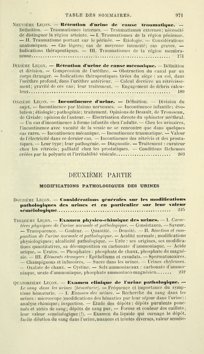 Neuvième Leçon. — Rétention d'nrînc de eanse trauinatique. — Définition. — Traumatismes internes. — Traumatismes externes ; nécessité de distinguer la région atteinte. — I. Traumatismes de la région pénienne. — II. Traumatisme portant sur le périnée. — Éliologie. — Considérations anatomiques. — Cas légers; cas de moyenne intensité; cas graves. — Indications thérapeutiques. — III. Traumatismes de la région membra- neuse 171 Dixième Leçon. — Rétention d'urine de cause mécanitiue. — Définition et division. — Compression de Turèthre. — Obstruction du canal par un corps étranger. — Indications thérapeutiques tirées du siège : au col, dans l'urèthre profond, dans l'urèthre antéineur. — Calcul derrière un rétrécisse- ment; gravité de ces cas; leur traitement. — Engagement de débris calcu- leux 189 Onzième Leçon. — Incontinence d'urine. — Définition. — Division du sujet. — Incontinence par lésions nerveuses. — Incontinence infantile; évo- lution; étiologie; pathogénie; traitement. Opinions de Desault, de Trousseau, de Civiale: opinion de l'auteur. — Électrisation directe du sphincter uréthral. — Un cas d'incontinence à forme infantile chez l'adulte. — Chez les urinaires, l'incontinence avec vacuité de la vessie ne se rencontre que dans quelques cas rares. — Incontinence mécanique. — Incontinence traumatique. — Valeur de l'électricité dans ce dernier cas. — Incontinence des rétrécis et des prosta- tiques. — Leur type; leur pathogénie. — Diagnostic. — Traitement : curateur chez les rétrécis; palliatif chez les prostatiques. — Conditions fâcheuses créées par la polyurie et l'iiTitabilité vésicale 203 DEUXIEME PARTIE MODIFICATIONS PATHOLOGIQUES DES URINES Douzième Leçon. — Considérations générales sur les modifications pathologiques des urines et en particulier sur leur valeur séniéiologique ^^5 Treizième Leçon. — Examen physico-cliimîque des urines. — I. Carac- tères physiques de L'urine normale et 'pathologique. — Consistance. —Saveur. — Transparence. — Couleur. — Quantité. — Densité. — II. Réaction et com- position de l'urine normale et pathologique. — Acidité normale; modifications physiologiques; alcalinité pathologique. — Urée : ses origines, ses modifica- tions quantitatives, sa décomposition en carbonate d'ammoniaque, — Acide urique. — Urates. — Phosphates : phosphate de chaux, phosphate de magné- sie. — III. Éléments étrangers : Épithéliums et exsudats. — Spermatozoaires. — Champignons et infusoires. — Sucre dans les urines. — Urines chyleuses. — Oxalate de chaux. — Cystine. — Sels ammoniacaux : carbonate d'ammo- niaque, urate d'ammoniaque, phosphate ammoniaco-magnésien 232 Quatorzième Leçon. — Examen clinique de l'urine patliologi<iue. — Le sang dans les urines {hématurie). — Fréquence et importance du symp- tôme hématurie. — I. Examen des urliies. — Recherche du sang dans les urines : microscope (modifications des hématies par leur séjour dans l'urine) ; analyse chimique; inspection. — Étude des dépôts: dépôts purulents ponc- tués et striés de sang; dépôts de sang pur. — Forme et couleur dos caillots; leur valeur seméioiogique(?). — Examen du liquide qui surnage le dépôt, facile dilution du sang dans Turine, nuances et teintes diverses, vak'^urscméio-