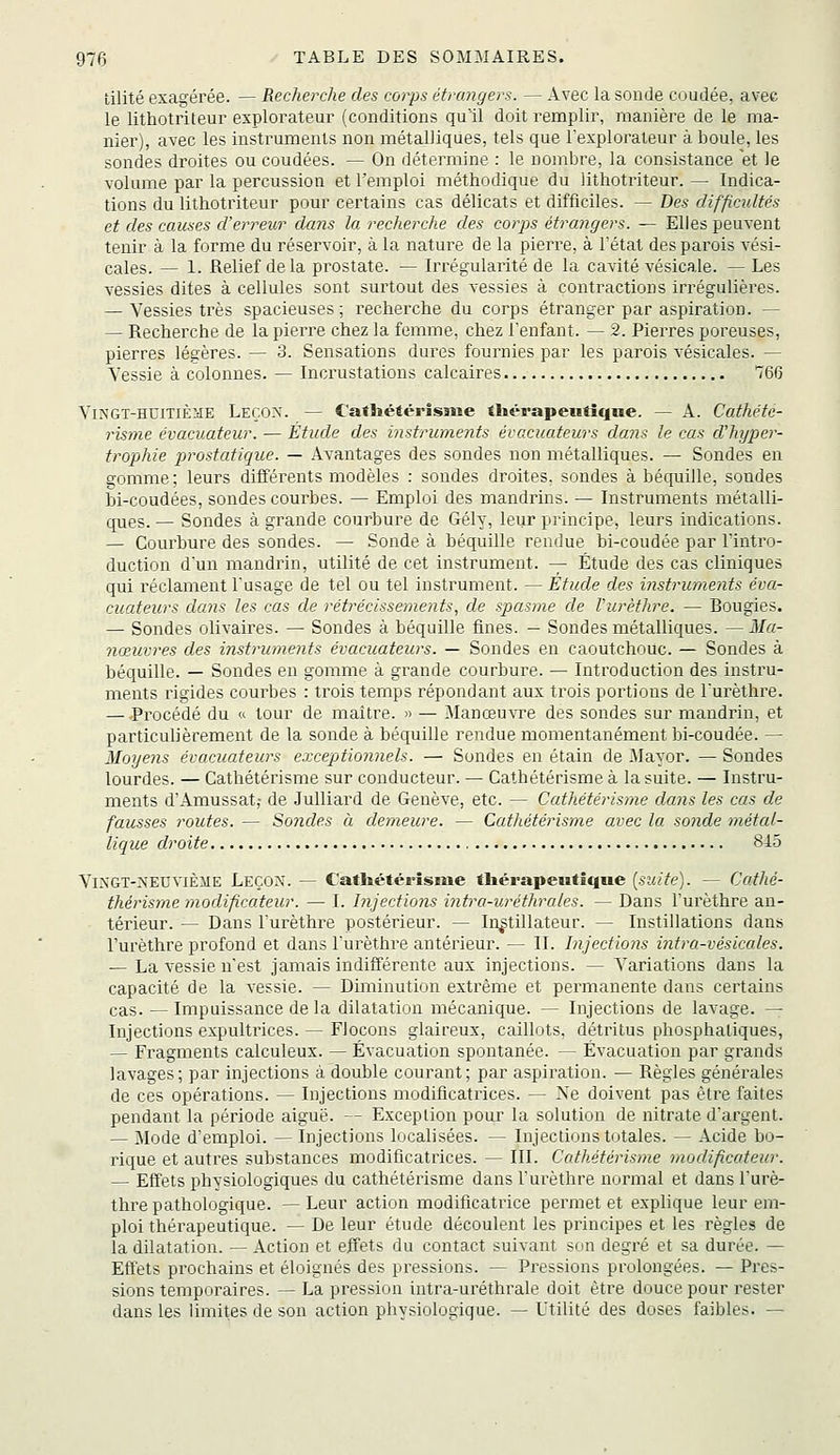 tilité exagérée. — Recherche des corps étrangers. — Avec la sonde coudée, avec le lithotriteur explorateur (conditions qull doit remplir, manière de le ma- nier), avec les instruments non métalliques, tels que l'explorateur à boule, les sondes droites ou coudées. — On détermine : le nombre, la consistance et le volume par la percussion et l'emploi méthodique du lithotriteur. — Indica- tions du lithotriteur pour certains cas délicats et difficiles. — Des difficultés et des causes d'erreur dans la recherche des corps étrangers. — Elles peuvent tenir à la forme du réservoir, à la nature de la pierre, à l'état des parois vési- cales. — 1. Relief delà prostate. — Irrégularité de la cavité vésicale. — Les vessies dites à cellules sont surtout des vessies à contractions irrégulières. — Vessies très spacieuses; recherche du corps étranger par aspiration. — — Recherche de la pierre chez la femme, chez l'enfant. — 2. Pierres poreuses, pierres légères. — 3. Sensations dures fournies par les parois vésicales. — Vessie à colonnes. — Incrustations calcaires 766 Vingt-huitième Leçon. — Catliéiérisme thérapeutiqne. — A. Cathété- risme évacuateur. — Étude des instruments évacuateurs dans le cas d'hyper- trophie 2^rostatique. — Avantages des sondes non métalliques. — Sondes en gomme; leurs différents modèles : sondes droites, sondes à béquille, sondes bi-coudées, sondes courbes. — Emploi des mandrins. — Instruments métalli- ques. — Sondes à grande courbure de Gély, leur principe, leurs indications. — Courbure des sondes. — Sonde à béquille rendue bi-coudée par l'intro- duction d'un mandrin, utilité de cet instrument. — Étude des cas cliniques qui réclament l'usage de tel ou tel instrument. — Étude des instruments éva- cuateurs dans les cas de rétrécissements, de spasme de Vurèthre. — Bougies. — Sondes olivaires. — Sondes à béquille fines. — Sondes métalliques. — Ma- nœuvres des instruments évacuateurs. — Sondes en caoutchouc. — Sondes à béquille. — Sondes en gomme à grande courbure. — Introduction des instru- ments rigides courbes : trois temps répondant aux trois portions de l'urèthre. — -Procédé du « tour de maître. » — Manœuvre des sondes sur mandrin, et particulièrement de la sonde à béquille rendue momentanément bi-coudée. — Moyens évacuateurs exceptionnels. — Sondes en étain de Mayor. — Sondes lourdes. — Cathétérisme sur conducteur. — Cathétérisme à la suite. — Instru- ments d'Amussat; de Julliard de Genève, etc. — Cathétérisme dans les cas de fausses routes. — Sondes a demeure. — Cathétérisme avec la sonde métal- lique droite 84.5 VlNGT-l4EtIviÈiIE Leçon. — Cathétérisme thérapeutique [suite). — Cathé- thérisme modificateur. — I. hïjections intra-urétlirales. — Dans l'urèthre an- térieur. — Dans l'urèthre postérieur. — In^tillateur. — Instillations dans l'urèthre profond et dans l'urèthre antérieur. — II. Injections intra-vésicales. — La vessie n'est jamais indifférente aux injections. — Variations dans la capacité de la vessie. — Diminution extrême et permanente dans certains cas. — Impuissance de la dilatation mécanique. — Injections de lavage. — Injections expultrices. — Flocons glaireux, caillots, détritus phosphaliques, — Fragments calculeux. — Évacuation spontanée. — Évacuation par grands lavages; par injections à double courant; par aspiration. — Règles générales de ces opérations. — Injections modificatrices. — Ne doivent pas être faites pendant la période aiguë. — Exception pour la solution de nitrate d'argent. — Mode d'emploi. — Injections localisées. — Injections totales. — Acide bo- rique et autres substances modificatrices. — III. Cathétérisme modificateur. — Effets phvsiologiques du cathétérisme dans l'urèthre normal et dans l'urè- thre pathologique. — Leur action modificatrice permet et explique leur em- ploi thérapeutique. — De leur étude découlent les principes et les règles de la dilatation. — Action et effets du contact suivant son degré et sa durée. — Effets prochains et éloignés des pressions. — Pressions prolongées. — Pres- sions temporaires. — La pression intra-uréthrale doit être douce pour rester dans les limites de son action physiologique. — Utilité des doses faibles. —