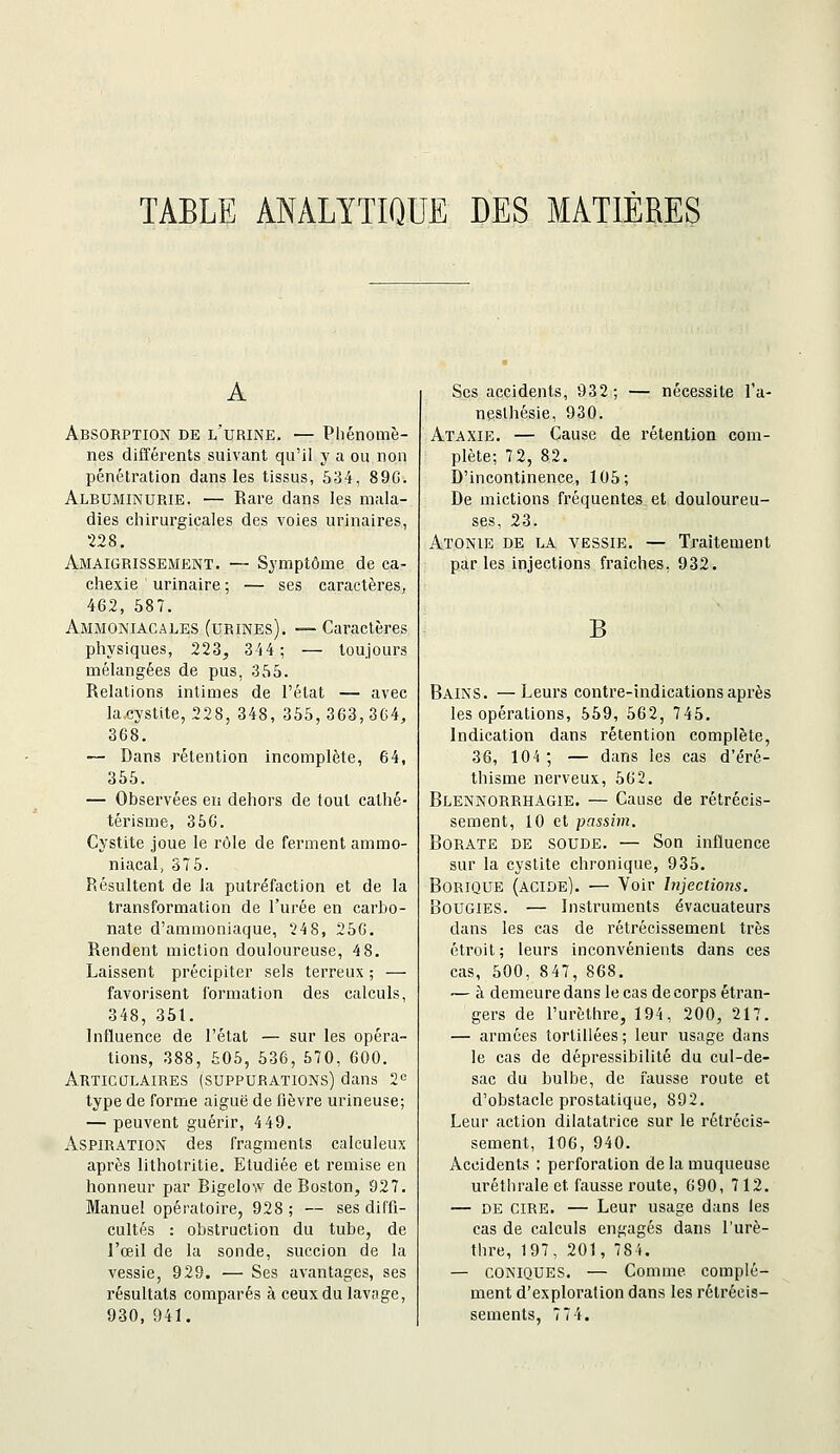 TAELE ANALYTIQUE DES MATIÈRES A Absorption de l'urine. — Phénomè- nes différents suivant qu'il y a ou non pénétration dans les tissus, 634, 89C. Albuminurie. — Rare dans les mala- dies chirurgicales des voies urinaires, 228, Amaigrissement. — Symptôme de ca- chexie urinaire ; — ses caractères, 462, 587. Ammoniacales (urines). — Caractères physiques, 223, 344; — toujours mélangées de pus, 355. Relations intimes de l'état — avec la cystite, 228, 348, 355, 363, 3G4, 368. — Dans rétention incomplète, 64, 355. — Observées en dehors de fout cathé- térisme, 35G. Cystite joue le rôle de ferment ammo- niacal, 375. Résultent de la putréfaction et de la transformation de l'urée en carbo- nate d'ammoniaque, 24 8, 25G. Rendent miction douloureuse, 48. Laissent précipiter sels terreux ; — favorisent formation des calculs, 348, 351. Influence de l'état — sur les opéra- tions, 388, 505, 536, 570, 600. Articulaires (suppurations) dans 2« type de forme aiguë de fièvre urineuse; — peuvent guérir, 4 49. Aspiration des fragments calculeux après lithotritie. Etudiée et remise en honneur par Bigelow de Boston, 927. Manuel opératoire, 928 ; — ses diffi- cultés : obstruction du tube, de l'œil de la sonde, succion de la vessie, 929. — Ses avantages, ses résultats comparés à ceux du lavage, 930, 941. Ses accidents, 932; — nécessite l'a- neslhésie, 930. Ataxie. — Cause de rétention com- plète; 72, 82. D'incontinence, 105; De mictions fréquentes et douloureu- ses, 23. Atonie de la vessie. — Traitement par les injections fraîches, 932. B Bains. —Leurs contre-indications après les opérations, 559, 562, 745. Indication dans rétention complète, 36, 104 ; — dans les cas d'éré- thisme nerveux, 562. Blennorrhagie. — Cause de rétrécis- sement, 10 et passim. Borate de soude. — Son influence sur la cystite chronique, 935. Borique (acide). — Voir Injections. Bougies. — Instruments évacuateurs dans les cas de rétrécissement très étroit; leurs inconvénients dans ces cas, 500, 847, 868. — à demeure dans le cas de corps étran- gers de l'urèthre, 194, 200, 217. — armées tortillées ; leur usage dans le cas de dépressibilité du cul-de- sac du bulbe, de fausse route et d'obstacle prostatique, 892. Leur action dilatatrice sur le rétrécis- sement, 106, 940. Accidents : perforation de la muqueuse uréthrale et fausse route, 690, 712. — DE cire. — Leur usage dans les cas de calculs engagés dans l'urè- thre, 197, 201, 785. — coniques. — Comme complé- ment d'exploration dans les rétrécis- sements, 774.