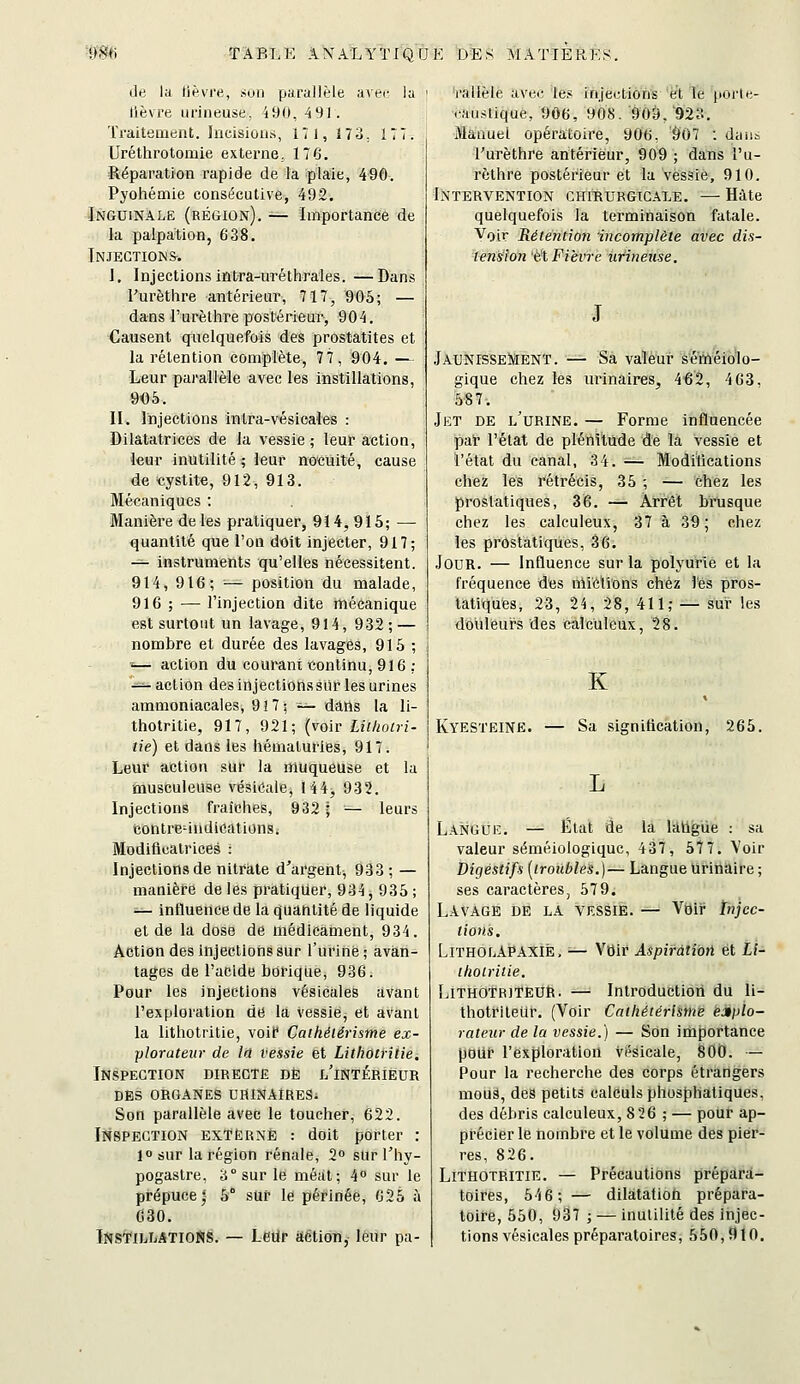 de la lièvre, son parallèle avec la lièvre urineuse. 490, 491. Traiteaaent. hicisioiis, 171, 173, 177. Uréthrotomie externe, 176. Réparation rapide de la plaie, 490. Pyohémie consécutive, 492. Inguinale (région). — Importance de la paipation, 638. Injections-. I, Injections intra-uréthrales. —Dans l'urèthre antérieur, 717, 905; — dans l'urèthre postérieur, 904. Causent quelquefois des prostatites et la rétention complète, 77, 904. — Leur parallèle avec les instillations, 905. II. Injections intra-vésicales : Dilatatrices de la vessie; leur action, leur inutilité ; leur nocuité, cause de cystite, 912, 913. Mécaniques : Manière de les pratiquer, 914, 916; — quantité que l'on doit injecter, 917; -^ instruments qu'elles nécessitent. 914, 916; '■— position du malade, 916 ; — l'injection dite mécanique est surtout un lavage, 914, 932; — nombre et durée des lavages, 915 ; — action du courant continu, 916 ; ^^ action des injections sur les urines ammoniacales, 917; ^— dans la li- thotritie, 917, 921; {voir Lîthotri- îie) et dans les hématuries, 917. Leur action sur la muqueuse et la musculeuse vésicale, 144, 932. Injections fraîches, 932 ; — leurs contre-indications. Modificatrices : Injections de nitrate d'argent^ 933 ; — manière de les pratiquer, 934, 935 ; — influence de la quantité de liquide et de la dose de médicament, 934. Action des injections sur l'urine ; avan- tages de l'acide borique, 936. Pour les injections vésicales avant l'exploration de la vessie, et avant la lithotritie, voil* Cathélérisme ex- plorateur de In vessie et Lithotritie. Inspection directe de l'intérieur DES ORGANES UïtINAIRES. Son parallèle avec le toucher, 622. IlfSPECTION EXTERNE : doit porter : 1° sur la région rénale, 2° sur Thy- pogastre, 3° sur le méat; 4° sur le prépuce^ 5° sur le périnée, 625 à C30. Instillations. — Leup aètion, leur pa- Vallèle avec le.« injections et le porle- caustique, 906, 908. 909/923. Manuel opératoire, 906, Ô'07 : daiii rurèthre antérieur, 909 ; dans l'u- rèthre postérieur et la vessie, 910. Intervention chirurgicale. -— Hâte quelquefois la terminaison fatale. Voir Rétention incomplète avec dis- tension éX Fièvre iirineuse. Jaunissement. — Sa valeur séméiolo- gique chez les urinaires, 462, 463, 587. Jet de l'urine. — Forme influencée pat l'état de plénitude de la vessie et l'état du canal, 34. — Modifications chez les rétrécis, 35 ; -— chez les prostatiques, 36. — Arrêt brusque chez les calculeux, 37 à 39; chez les prostatiques, 36. Jour. — Influence sur la polyurie et la fréquence des nlictions chez les pros- tatiques, 23, 24, 28, 411,- — sur les douleurs des calculeux, 28. K Kyesteinë. — Sa signification, 265. L Langue. — État de la latigde : sa valeur séméiologiquc, 437, 51'7. Voir Digestifs [troubles.)— Langue Urinaire ; ses caractères, 579. Lavage de la vessie. — Voii^ ïtijcc- tions. LitholAPAXIÉ. ■— Voir Aspiration et Li- thotritie. LiTHOTBiTEUR. — Introduction du li- thotrileur. (Voir Cathétérlsme explo- rateur de la vessie.) — Son importance pour l'exploration vi^sicale, 800. — Pour la recherche des corps étrangers mouâ, des petits calculs phosphatiques, des débris calculeux, 8 26 ; — pour ap- précier le nombre et le volume des pier- res, 826. Lithotritie. — Précautions prépara- toires, 546; — dilatatioh prépara- toire, 550, 937 ; — inutilité des injec- tions vésicales préparatoires, 550,910.