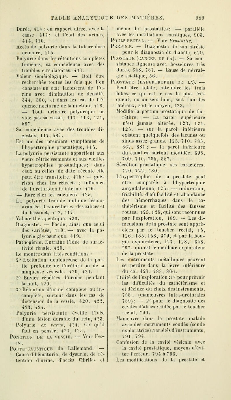 Durée, 414 : en rapport direct avec la cause, il't; et l'état des urines, 414, 4ie. Accès de polyurie dans la tuberculose urlnaire, 41 5. Polyurie dans les rétentions complètes franches^ sa coïncidence avec des troubles circulatoires, 417. Valeur séméiologique. — Doit être recherchée toutes les fois que l'on constate un état lactescent de l'u- rine avec diminution de densité, 344, 380, et dans les cas de fré- quence nocturne de la miction, 418. — Tout urinaire polyurique ne vide pas sa vessie, 117, 413, 424, 587. Sa coïncidence avec des troubles di- gestifs, 117, 687. Est un des premiers symptômes de l'hypertrophie prostatique, 415. La polyurie persistante appartient aux vieux rétrécissements et aux vieilles hypertrophies prostatiques ; dans ceux ou celles de date récente elle peut être transitoire, 415 ; — gué- rison chez les rétrécis : influence de l'uréthroLomie interne, 416. — Rare chez les calculeux. 425. La polyurie trouble indique lésions avancées des urethères, des calices et du bassinet, 41 2, 417. Valeur thérapeutique, 42G. Diagnostic. — Facile, ainsi que celui des variétés, 419;— avec la po- lyurie glycosurique, 419. Pathogénie. Eniraîne l'idée de surac- tivité rénale, 4 20. Le montre dans trois conditions : 2° Excitation douloureuse de la par- tie profonde de l'urèthre ou de la muqueuse vésicale. 420, 421. 2 Envies répétées d'uriner pendnnt la nuit, 420. 3 Rétention d'urine complète ou in- complète, surtout dans les cas de distension de la vessie, 420, 422, 423, 42'(. Polyurie persistante éveille l'idée d'une lésion durable du rein, 423. Polyurie ex vacuo, 424. Ce qu'il faut en penser, 421, 425. Ponction de la vessie. — Voir T'e.s- sie. l'OMTE-CAUSTiQUE de Lallemand. — Cause d'hématurie, de dysurie, de ré- tention d'urine, d'accès fébrilf« et môme de proslatites; — parallèle avec les instillations caustiques, 908. Pouls rectal. — Voir Prostatiie. Prépuce. — Diagnostic de son atrésie pour le diagnostic du diabète, 629. Prostate (cancer de la). — Sa con- sistance ligneuse avec bosselures très dures, 648, 787. — Cause de névral- gie sciatique, 56. Prostate (hypertrophie de la). — Peut être totale, atteindre les trois lobes, ce qui est le cas le plus fré- quent, ou un seul lobe, soit l'un des latéraux, soil le moyen, 123. Modifie la portion prostatique de l'u- rèthre. — La paroi supérieure n'est jamais allérée, 123, 124. 125. — sur la paroi inférieure existent quelquefois des lacunes ou sinus assez grands, 125, 710, 785, 862, 884; — la paroi inférieure du canal est surtout modifiée, 698, 709, 710, 785, 857. Sécrétion prostatique, ses caractères, 720, 722, 780. L'hypertrophie de la prostate peut être comparée à l'hypertrophie amygdalienne, 125; — induration, friabilité, d'oîi facilité et abondance des hémorrhagies dans le ca- thétérisme et facilité des fausses routes, 1 25,1 26,qui sont reconnues par l'exploration, 189. -- Les di- mensions delà prostate sont appré- ciées par le toucher rectal, 15, 126, 155, 158, 379, et par la bou- gie exploratrice, 127, 128, 648, 7 87, qui est le meilleur explorateur de la prostate. Les instruments métaUiques peuvent se perdre dans la lèvre inférieure du col, 127, 788, 866. Utilité de l'exploration :1<' pour prévoir les difficultés du cathétérisme et et décider du choix des instruments, 7 88 ; (manœuvres intra-urèthrales 789); — 2° pour le diagnostic des cavités d'abcès : aidée par le toucher rectal, 790, Manœuvre dans la prostate malade avec des instruments coudés (sonde exploratrice); varié tés d'instruments, 791, 794. Confusion de la cavité vésicale avec la cavité prostatique, moyens d'évi- ter l'erreur, 794 à 7 93. Les modifications de la prostate et