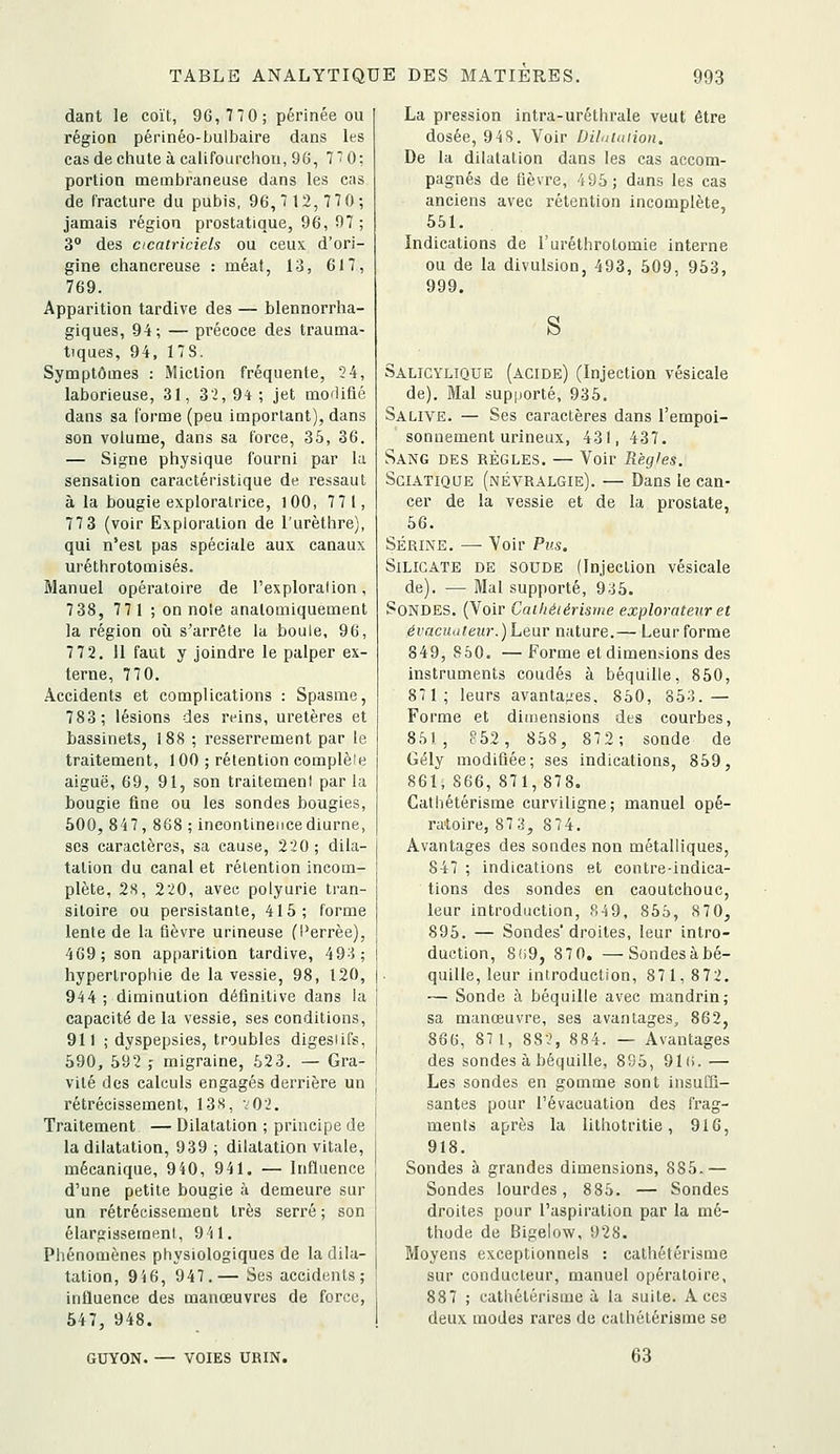 dant le coït, 96, 770 ; périnée ou région périnéo-bulbaire dans les cas de chute à califourchon, 96, 7*0: portion membraneuse dans les cas de fracture du pubis, 96,7 12,770; jamais région prostatique, 96, 97 ; 3° des cicatriciels ou ceux d'ori- gine chancreuse : méat, 13, 617, 769. Apparition tardive des — blennorrha- giques, 94; — précoce des trauma- tiques, 94, 17S. Symptômes : Miction fréquente, 24, laborieuse, 31, 32,94; jet moflifié dans sa forme (peu important), dans son volume, dans sa force, 35, 36. — Signe physique fourni par la sensation caractéristique de ressaut à la bougie exploratrice, lOO, 771, 77 3 (voir Exploration de l'urèthre), qui n'est pas spéciale aux canaux uréthrotomisés. Manuel opératoire de l'exploration, 738, 771 ; on noie anatomiquement la région où s'arrête la boule, 96, 7 72. Il faut y joindre le palper ex- terne, 770. Accidents et complications : Spasme, 783; lésions des reins, uretères et bassinets, 188 ; resserrement par le traitement, 100 ; rétention complèle aiguë, 69, 91, son traitement parla bougie fine ou les sondes bougies, 500, 847, 868 ; incontinence diurne, SCS caractères, sa cause, 220 ; dila- tation du canal et rétention incom- plète, 2S, 220, avec polyurie tran- sitoire ou persistante, 415; forme lente de la fièvre urineuse (l'errèe), 469; son apparition tardive, 49^5; hypertrophie de la vessie, 98, 120, 944; diminution définitive dans la capacité de la vessie, ses conditions, 911 ; dyspepsies, troubles digestifs, 590, 592 ,- migraine, 623. — Gra- vité des calculs engagés derrière un rétrécissement, 13S, v02. Traitement — Dilatation ; principe de la dilatation, 939 ; dilatation vitale, mécanique, 9i0, 941. — Influence d'une petite bougie à demeure sur un rétrécissement très serré; son élargissement, 9'(1. Phénomènes physiologiques de la dila- tation, 9i6, 947.— Ses accidents; influence des manœuvres de force, 547, 948. GUYON. VOIES URIN. La pression intra-uréthrale veut être dosée, 94S. Voir Diluiaiion. De la dilatation dans les cas accom- pagnés de fièvre, 495; dans les cas anciens avec rétention incomplète, 551. Indications de l'uréthrotomie interne ou de la divulsion, 493, 509, 953, 999. S Salicylique (acide) (Injection vésicale de). Mal supporté, 935. Salive. — Ses caractères dans l'empoi- sonnement urineux, 431, 437. Sang des règles. — Voir Règles. SciATiQUE (névralgie). — Dans le can- cer de la vessie et de la prostate, 56. Serine. — Voir Pus. Silicate de soude (Injection vésicale de). — Mal supporté, 935. Sondes. (Voir Caihétérisme explorateur et évacua leur.) Lear nature.— Leur forme 849, 850. — Forme et dimensions des instruments coudés à béquille, 850, 871; leurs avantajies, 850, 85;i.— Forme et dimensions des courbes, 851, ?52, 858, 87 2; sonde de Gély modifiée; ses indications, 859, 861, 866,871,878. Cathétérisme curviligne; manuel opé- ratoire, 87 3, 874. Avantages des sondes non métalliques, 847 ; indications et contre-indica- tions des sondes en caoutchouc, leur introduction, 849, 855, 8 70, 895. — Sondes'droites, leur intro- duction, 8!i9, 87 0. —Sondes à bé- quille, leur introduction, 871, 872. — Sonde à béquille avec mandrin; sa manœuvre, ses avantages, 862, 866, 87 1, 882, 884. — Avantages des sondes à béquille, 8S5, 91(i.— Les sondes en gomme sont insuffi- santes pour l'évacuation des fi'ag- ments après la litliotritie, 916, 918. Sondes à grandes dimensions, 885.— Sondes lourdes, 885. — Sondes droites pour l'aspiration par la mé- thode de Bigelow, 928. Moyens exceptionnels : cathétérisme sur conducteur, manuel opératoire, 887 ; cathétérisme à la suite. Aces deux modes rares de cathétérisme se 63