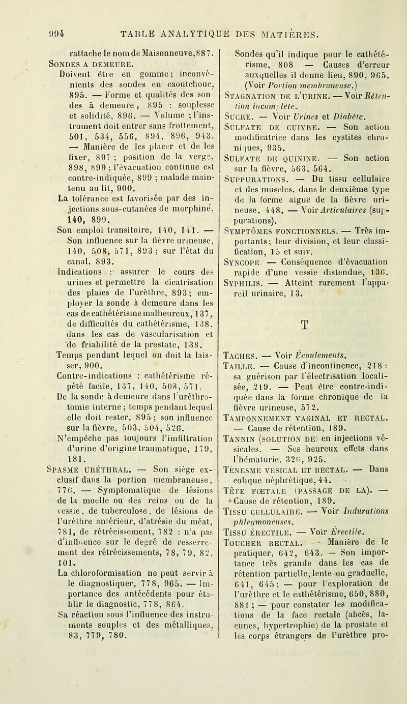 rattache le nom de Maisonneuve, 8 8 7. Sondes a demeure. Doivent être en gomme ; inconvé- nients des sondes en caoutchouc, 895, — Forme et qualités des son- des à demeure, 895 : souplesse et solidité, 896. — Volume ; l'ins- trument doit entrer sans frottement, 501, 534, 556, 894, 896, 943. — Manière de les placer et de les fixer, 897 ; position de la verge, 898, H99 ; l'évacuation continue est contre-indiquée, 899 ; malade main- tenu au lit, 900. La tolérance est favorisée par des in- jections sous-cutanées de morphine, 140, 899. Son emploi transitoire, 140, 141. — Son influence sur la lièvre urineuse, 140, 508, 571, 893; sur l'état du canal, 893. Indications : assurer le cours des urines et permettre la cicatrisation des plaies de l'urèthre, 893; em- plover la sonde à demeure dans les cas decathétérismemalheureux, 137, de difficultés du cathétérisme, 1-38, dans les cas de vascularisation et 'de friabilité de la prostate, 138. Temps pendant lequel on doit la lais- ser, 900. Contre-indications : cathétérisme ré- pété facile, 137, 140, 508, 571. De la sonde à demeure dans l'uréthro- tomie interne ; temps pendant lequel elle doit rester, 895; son influence sur la fièvre, 503, 504, 526. N'empêche pas toujours l'imQItration d'urine d'origine traumatique, 17 9, 181. Spasme uréthr.\l. — Son siège ex-- clusif dans la portion membraneuse, 7 7 6. — Symptomalique de lésions de la moelle ou des reins ou de la vessie, de tuberculose, de lésions de l'urèthre aniérieur, d'atrésie du méat, 781, de rétrécissement, 782 : n'a pas d'influence sur le degré de resserre- ment des rétrécissements, 78, 79, 82, 101. La chloroformisation ne peut servir à le diagnostiquer, 7 7 8, 965. — im- portance des antécédents pour éta- blir le diagnostic, 7 7 8, 864. Sa réaction sous l'influence des instru- ments souples et des métalliques. 83, 779, 780. Sondes qu'il indique pour le cathété- risme, 808 — Causes d'erreur auxquelles il donne lieu, 890, 965. (Voir Portion membraneuse.) Stagnation de l'urine. — YoirRéim- lion incom lète. Sucre. — Voir Urines et Diabète. Sulfate de cuivre. — Son action modificatrice dans les cystites chro- niijues, 935. Sulfate de quinine. — Son action sur la fièvre, 563, 564. Suppurations. — Du tissu cellulaire et des muscles, dans le deuxième type de la forme aiguë de la fièvre uri- neuse, 4 48. — YoivArticulaires (suj- purations). Symptômes fonctionnels. — Très im- portants; leur division, et leur classi- fication, 15 et suiv. Syncope. — Conséquence d'évacuation rapide d'une vessie distendue, 136. Syphilis. — Atteint rarement l'appa- reil urinaire, 13. T Taches. — Voir Ecoulements. Taille. — Cause d'incontinence, 218: sa guérison par l'électrisalion locali- sée, 219. — Peut être contre-indi- quée dans la forme chronique de la fièvre urineuse, 57 2. Tamponnement vaginal et rectal. — Cause de rétention, 189. Tannin (solution de) en injections vé- sicales, —■ Ses heureux effets dans l'hématurie. 32'J, 925. TÉNESME VÉSICAL ET RECTAL. — Dans colique néphrétique, 44. TÈTE FOETALE (PASSAGE DE LA). — •»Cause de rétention, 189. Tissu cellulaire. — Voir Indurations phlegmoneuses. Tissu érectile. — Voir Érectite. Toucher rectal. — Manière de le pratiquer, 642, 643, — Son impor- tance très grande dans les cas de rétention partielle, lente ou graduelle, 641, 6 45; — pour l'exploration de l'urèthre et le cathétérisme, 650, 880, 881 ; — pour constater les modifica- tions de la face rectale (abcès, la- cunes, hypertrophie) de la prostate et les corps étrangers de l'urèthre pro-