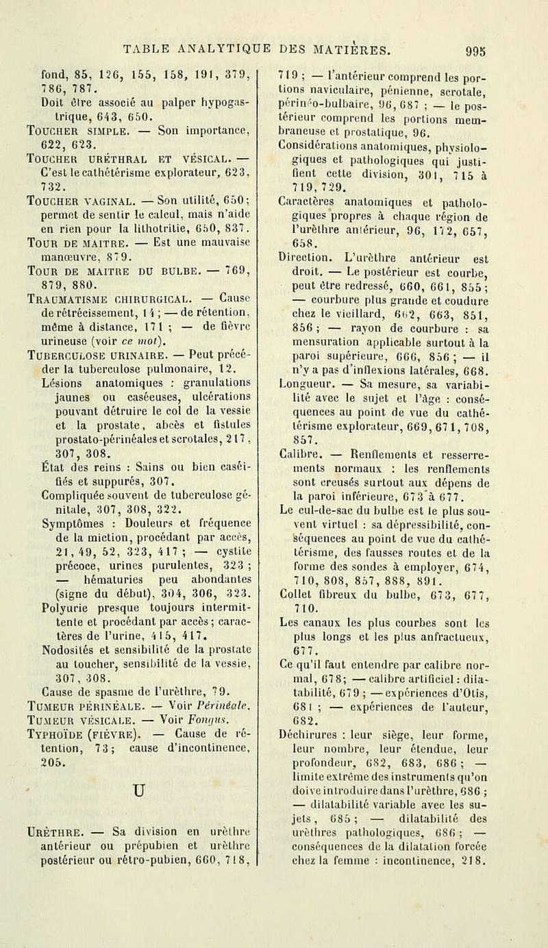 fond, 85, 126, 155, 158, 191, 379, 786, 787. Doit être associé au palper hypogas- Irique, 643, 650. Toucher simple. — Son importance, 622, 623. Toucher uréthral et vésical. — G'esllecathétérisme explorateur, 623, 732. Toucher vaginal. —Son utilité, 650; permet de sentir le calcul, mais n'aide en rien pour la lithotritie, 650, 837. Tour de maître. — Est une mauvaise manœuvre, 87 9. Tour de maître du bulhe. — 769, 879, 880. Traumatisme chirurgical. — Cause de rétrécissement, 1 4 ; — de rétention, même à distance, 171 ; — de fièvre urineuse (voir ce mot). Tuberculose urinaire. — Peut précé- der la tuberculose pulmonaire, 12. Lésions anatomiques : granulations jaunes ou caséeuses, ulcérations pouvant détruire le col de la vessie et la prostate, abcès et fistules prostato-périnéales et scrotales, 217, 307, 308, État des reins : Sains ou bien caséi- ûés et suppures, 307. Compliquée souvent de tuberculose gé- nitale, 307, 308, 322. Symptômes : Douleurs et fréquence de la miction, procédant par accès, 21, 49, 52, 323, 417 ; — cystite précoce, urines purulentes, 323 ; — hématuries peu abondantes (signe du début), 304, 306, 323. Polyurie presque toujours intermit- tente et procédant par accès ; carac- tères de l'urine, 4 15, 417. Nodosités et sensibilité de la prostate au toucher, sensibilité de la vessie, 307, 308. Cause de spasme de l'urèthre, 79. Tumeur périnÊale. — Voir Périnéale. Tumeur vésicale. — Voir Fongus. Typhoïde (fièvre). — Cause de ré- tention, 73; cause d'incontinence, 205. u UrÈthre. — Sa division en urèlhre antérieur ou prépubien et urèlhre postérieur ou rétro-pubien, 660, 718, 719 ; — l'antérieur comprend les por- tions naviculaire, pénienne, scrotale, périni'o-bulbaire, 96,687 ; — le pos- térieur comprend les portions mem- braneuse et prostatique, 96. Considérations anatomiques, physiolo- giques et pathologiques qui justi- fient cette division, 301, 715 à 719,729. Caractères anatomiques et patholo- giques propres à chaque région de l'urèthre aniérieur, 96, 172, 657, 658. Direction. L'urèthre antérieur est droit. — Le postérieur est courbe, peut être redressé, 660, 661, 855; — courbure plus grande et coudure chez le vieillard, 6()2, 663, 851, 856 ; — rayon de courbure : sa mensuration applicable surtout à la paroi supérieure, 666, 856; — il n'y a pas d'inflexions latérales, 668. Longueur. — Sa mesure, sa variabi- lité avec le sujet et l'âge : consé- quences au point de vue du cathé- lérisme explorateur, 669,671, 708, 857. Calibre. — Renflements et resserre- ments normaux : les renflements sont creusés surtout aux dépens de la paroi inférieure, 67 3'à 677. Le cul-de-sac du bulbe est le plus sou- vent virtuel : sa dépressibilité, con- séquences au point de vue du calhé- térisme, des fausses routes et de la forme des sondes à employer, 674, 710, 808, 857, 888, 891. Collet fibreux du bulbe, 67 3, 67 7, 710. Les canaux les plus courbes sont les plus longs et les plus anfractueux, 677. Ce qu'il faut entendre par calibre nor- mal, 678; —calibre artiûciel: dila- tabilité, 679 ; —expériences d'Otis, 681 ; — expériences de l'auteur, 682. Déchirures : leur siège, leur forme, leur nombre, leur étendue, leur profondeur, 682, 683, 686 ; — limite extrême des instruments qu'on doive introduire dans l'urèthre, 686 ; — dilatabilité variable avec les su- jets , 685; — dilatabilité des urôthres pathologiques, 686 ; — conséquences de la dilatation forcée chez la femme : incontinence, 218.