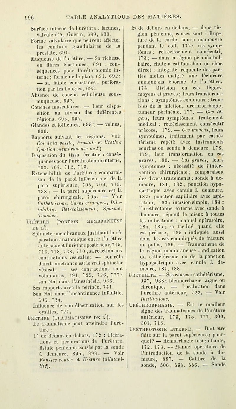 Surface interne de l'urèthre : lacunes, valvule d'A. Guérin, 689, 690. Forme \alvulaire que peuvent affecter les conduits glandulaires de la prostate, 691. Muqueuse de l'urèthre. — Sa richesse en fibres élastiques, 691 : con- séquences pour l'uréthrotomie in- terne ; forme de la plaie, 691, 69.2: — sa faible con>islance : perfora- tion par les bougies, 693. Absence de couche celluleuse sous- muqueuse, 692. Couches musculaires. — Leur dispo- sition au niveau des différentes régions, 693, 694. Glandes et follicules, 695 ; — veines, 696. Rapports suivant les régions.^ ^oi^ Col delà vessie, Prostate et Lfr'ethie (portion membraneuse de l') Disposition du tissu érectile : consé- quences pour l'uréthrotomie interne, 703, 70-4, 712, 713. Extensibilité de l'urèthre; comparai- son de la paroi inférieure el de la paroi supérieure, 70ô, 709, 713, 7 38 ; — la paroi supérieure est la paroi chirurgicale, 7 05. — \ oir Catkétérisme, Corps étrangers. Dila- tabilité., Rétrécissement, Spasme, Toucher. Urèthre (portion membraneuse DE l'). Sphincter membraneux justifiant la sé- paration anatomique entre l'urèthre antérieuret l'urèthre postérieur,7 15, 716, 718, 738, 7-iO ; sa réaction aux contractions vésicales ; — son rôle dans la miction: c'est le vrai sphincler vésical; — ses contractions sont volontaires, 491, 725, 726, 777; son état dans l'anesthésie, 966. Ses rapports avec le périnée, 741. Son état dans l'incontinence infantile, 212,724. Influence de son électrisation sur les cyslites, 727. Urèthre (traumatismes de l'). Le traumatisme peut atteindre l'urè- thre : \° de dedans en dehors, 172 : Ulcéra- tions et perforations de l'urèihre, fistule pénienne causée par la sonde à demeure, 894, 898. — Voir Fausses routes et Urèthre {dilatabi- lité). 2^ de dehors en dedans, — dans ré- gion pénienne, causes sont : Rup- ture de la corde, fausse manœuvre pendant le coït, 172; ses symp- tômes ; réiréi-issement consécutif, 17 3 ; — dans la région périnéo-bul- baire, chute à califourchon ou choc direct : intégrité fréquente des par- ties molles malgré une déchirure quelquelois énorme de l'urèthre, 17 4. Division en cas légers, moyens et graves ; leui'S transforma- tions : symptômes communs : trou- bles de la miction, urélhrorrhagie, tumeur périnéale, 177. — Cas lé- gers, leurs symptômes, traitement médical : rétrécissement consécutif précoce, 17 9. — Cas moyens, leurs symptômes, traitement par cathé- térisme répété avec instruments courbes ou sonde à demeure. 17 8, 17 9; leur transformation en cas graves, 180. — Cas graves, leurs symptômes : nécessité de l'inter- vention chirurgicale; comparaison des divers traitements : sonde à de- meure, 181, 182; ponction hypo- gastrique avec canule à demeure, 182; ponction capillaire avec aspi- ration, 183 ; incision simple, 183 : l'uréthrotomie externe avec sonde à demeure, répond le mieux à toutes les indications : manuel opéraioirej 184, 185; sa facilité quand elle est précoce, 185 : indiquée aussi dans les cas compliqués de fracture du pubis, 186. — Traumatisme de la région membraneuse : indication du cathétérisme ou de la ponction hypogas trique avec canule à de- meure, i87, i88. Uréthrite. — Ses causes : cathétérisme, 937, 838 ; blennorrhagie aiguë ou chronique. — Localisation dans l'urèthre antérieur, 7 22. — Voir Insiillaiions. Uréthrorrhagie. — Est le meilleur signe des traumatismes de l'urèthre antérieur, 173, 175, 177, 300, 302, 718. Uréthrotomie interne. — Doit être faite sur la paroi supérieure; pour- quoi? — Hémorrhagie insignifiante, 172, 17 3. — Manuel opératoire de l'introduction de la sonde à de- meure, 887. — Calibre de la sonde, 506, 534, 556. — Sonde