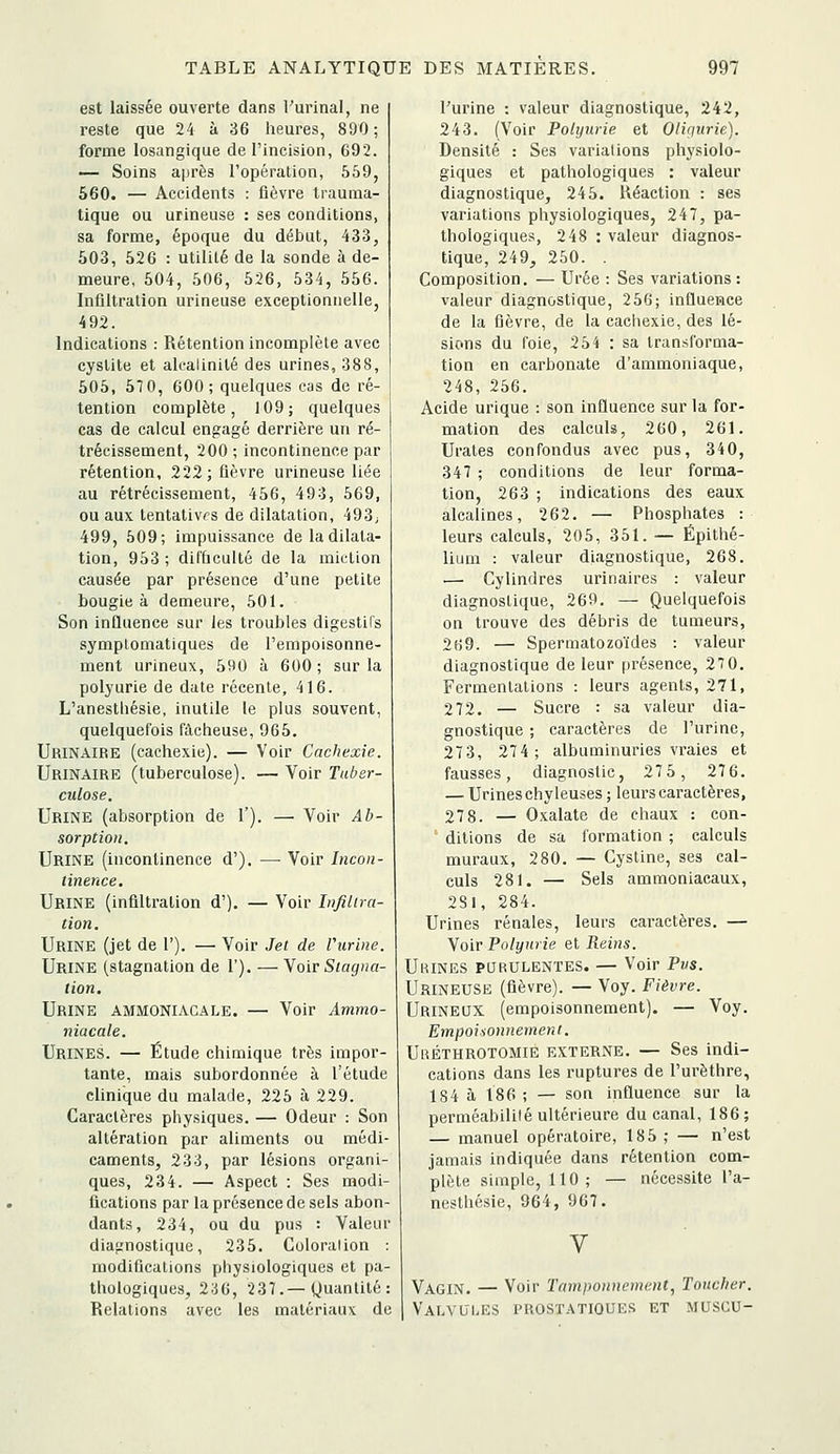 est laissée ouverte dans l'urinai, ne reste que 24 à 36 lieures, 890 ; forme losangique de l'incision, 692. — Soins ajjrès l'opération, 559, 560. — Accidents : fièvre trauma- tique ou urineuse : ses conditions, sa forme, époque du début, 433, 503, 526 : utilité de la sonde à de- meure, 504, 506, 526, 534, 556. Inflltralion urineuse exceptionnelle, 492. Indications : Rétention incomplète avec cystite et alcalinité des urines, 388, 505, 57 0, 600; quelques cas de ré- tention complète, 109; quelques cas de calcul engagé derrière un ré- trécissement, 200 ; incontinence par rétention, 222; fièvre urineuse liée au rétrécissement, 456, 493, 569, ou aux tentatives de dilatation, 493j 499, 509; impuissance de la dilata- tion, 953 ; difficulté de la miction causée par présence d'une petite bougie à demeure, 501. Son influence sur les troubles digestifs sj'mplomatiques de l'empoisonne- ment urineux, 590 à 600 ; sur la polyurie de date récente, 416. L'anesthésie, inutile le plus souvent, quelquefois fâcheuse, 965. Urinaire (cachexie). — Voir Cachexie. Urinaire (tuberculose). — Voir Tuber- culose, Urine (absorption de 1'). — Voir Ab- sorption. Urine (incontinence d'). — Voir Incon- tinence. Urine (infiltration d'). — Voir Infiltra- tion. Urine (jet de 1'). — Voir Jet de Vurine. Urine (stagnation de 1'). — Voir Stagna- tion. Urine ammoniacale. — Voir Ammo- niacale. Urines. — Étude chimique très impor- tante, mais subordonnée à l'étude clinique du malade, 225 à, 229. Caractères physiques. — Odeur : Son altération par aliments ou médi- caments, 233, par lésions organi- ques, 234. — Aspect : Ses modi- fications par la présence de sels abon- dants, 234, ou du pus : Valeur diagnostique, 235. Coloralion : modifications physiologiques et pa- thologiques, 2:j6, 237.—Quantité: Relations avec les matériaux de l'urine : valeur diagnostique, 242, 243. (Voir Polyurie et Oliqurie). Densité : Ses variations physiolo- giques et pathologiques : valeur diagnostique, 245. Réaction : ses variations pliysiologiques, 247, pa- thologiques, 248 : valeur diagnos- tique, 249, 250. . Composition. — Urée : Ses variations: valeur diagnostique, 256; influence de la fièvre, de la cachexie, des lé- sions du foie, 254 : sa transforma- tion en carbonate d'ammoniaque, 248, 256. Acide urique : son influence sur la for- mation des calculs, 260, 261. Urates confondus avec pus, 340, 347 ; conditions de leur forma- tion, 263 ; indications des eaux alcalines, 262. — Phosphates : leurs calculs, 205, 351. — Épithé- lium : valeur diagnostique, 268. — Cylindres urinaires : valeur diagnostique, 269. — Quelquefois on trouve des débris de tumeurs, 269. — Spermatozoïdes : valeur diagnostique de leur présence, 270. Fermentations : leurs agents, 271, 272. — Sucre : sa valeur dia- gnostique ; caractères de l'urine, 273, 274; albuminuries vraies et fausses, diagnostic, 27 5, 27 6. — Urineschyleuses ; leurs caractères, 278. — Oxalate de chaux : con- ' ditions de sa formation ; calculs muraux, 280. — Cystine, ses cal- culs 281. — Sels ammoniacaux, 281, 284. Urines rénales, leurs caractères. — Voir Polyurie et Reins. Urines purulentes. — Voir Pus. Urineuse (fièvre). — Voy. Fièvre. Urineux (empoisonnement). — Voy. Empoisonnement. Uréthrotomie externe. — Ses indi- cations dans les ruptures de l'urèthre, 184 à 186 ; — son influence sur la perméabililé ultérieure du canal, 186; — manuel opératoire, 185 ; — n'est jamais indiquée dans rétention com- plète simple, 110; — nécessite l'a- nesthésie, 964, 967. V Vagin. — Voir Tamponnement, Toucher. Valvules prostatioue.s et muscu-