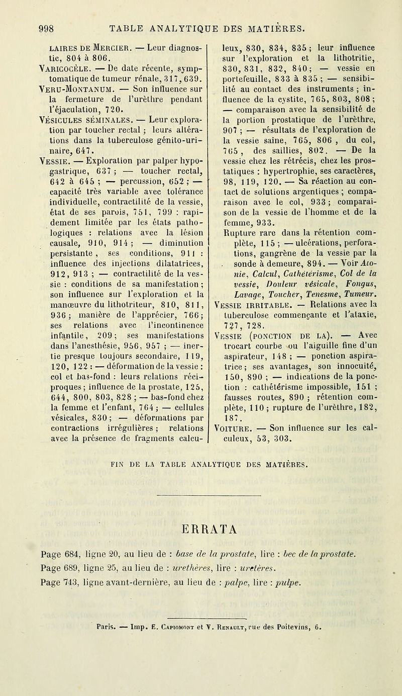 LAIRES DE Mercier. — Leur diagnos- tic, 804 à 806. Varicocèle. —De date récente, symp- tomatiquede tumeur rénale, 317,639. Veru-Montanum. — Son influence sur la fermeture de l'urètlire pendant l'éjaculation, 720. VÉSICULES SÉMINALES. — Leur explora- tion par toucher rectal ; leurs altéra- lions dans la tuberculose génito-uri- naire, 647. Vessie. — Exploration par palper hypo- gastrique, 637 ; — toucher rectal, 642 à 645 ; — percussion, 652; — capacité très variable avec tolérance individuelle, contractilité de la vessie, état de ses parois, 751, 7 99 : rapi- dement limitée par les états patho- logiques : relations avec la lésion causale, 910, 914; — diminution persistante , ses conditions, 911 : influence des injections dilatatrices, 912, 913 ; — contractilité de la ves- sie : conditions de sa manifestation ; son influence sur l'exploration et la manœuvre du lithotriteur, 810, 811, 936; manière de l'apprécier, 766; ses relations avec l'incontinence infantile, 209; ses manifestations dans l'anesthésie, 956, 957 ; — iner- tie presque toujours secondaire, 119, 120, 122 : — déformation de la vessie : col et bas-fond : leurs relations réci- proques; influence de la prostate, 125, 644, 800, 803, 828; —bas-fond chez la femme et l'enfant, 764 ; — cellules vésicales, 830; — déformations par contractions irrégulières ; relations avec la présence de fragments calcu- leux, 830, 834, 835 ; leur influence sur l'exploration et la lithotritie, 830,831, 832, 840; — vessie en portefeuille, 833 à 835; — sensibi- lité au contact des instruments ; in- fluence de la cystite, 765, 803, 808; — comparaison avec la sensibilité de la portion prostatique de l'urèthre, 907 ; — résultats de l'exploration de la vessie saine, 765, 806 , du col, 765, des saillies, 802. — De la vessie chez les rétrécis, chez les pros- tatiques : hypertrophie, ses caractères, 98, 119, 120. — Sa réaction au con- tact de solutions argentiques ; compa- raison avec le col, 933; comparai- son de la vessie de l'homme et de la femme, 933. Rupture rare dans la rétention com- plète, 115; —ulcérations, perfora- tions, gangrène de la vessie par la sonde à demeure, 894. — Voir Ato- nie, Calcul, Cathéiérisme, Col de la vessie. Douleur vésicale, Fongus, Lavage, Toucher, Tenesme, Tumeur. Vessie irritable. — Relations avec la tuberculose commençante et Talaxie, 727, 728. Vessie (ponction de la). — Avec trocart courbe ou l'aiguille fine d'un aspirateur, 148; — ponction aspira- trice ; ses avantages, son innocuité, 150, 890 ; — indications de la ponc- tion : cathétérisme impossible, 151 ; fausses routes, 890 ; rétention com- plète, 110; rupture de l'urèthre, 182, 187. Voiture. — Son influence sur les cal- culeux, 53, 303. FIN DE LA TABLE ANALYTIQUE DES MATIERES. ERRATA Page 684, ligne 20, au lieu de : base de la prostate, lire : bec de la prostate. Page 689, ligne 25, au lieu de : urethères, lire : uretères. Page 743, ligne avant-dernière, au lieu de : palpe, lire : pulpe. Paris. — Iinp. E. Capiomont et V. Renault, rue des Poitevins, 6.